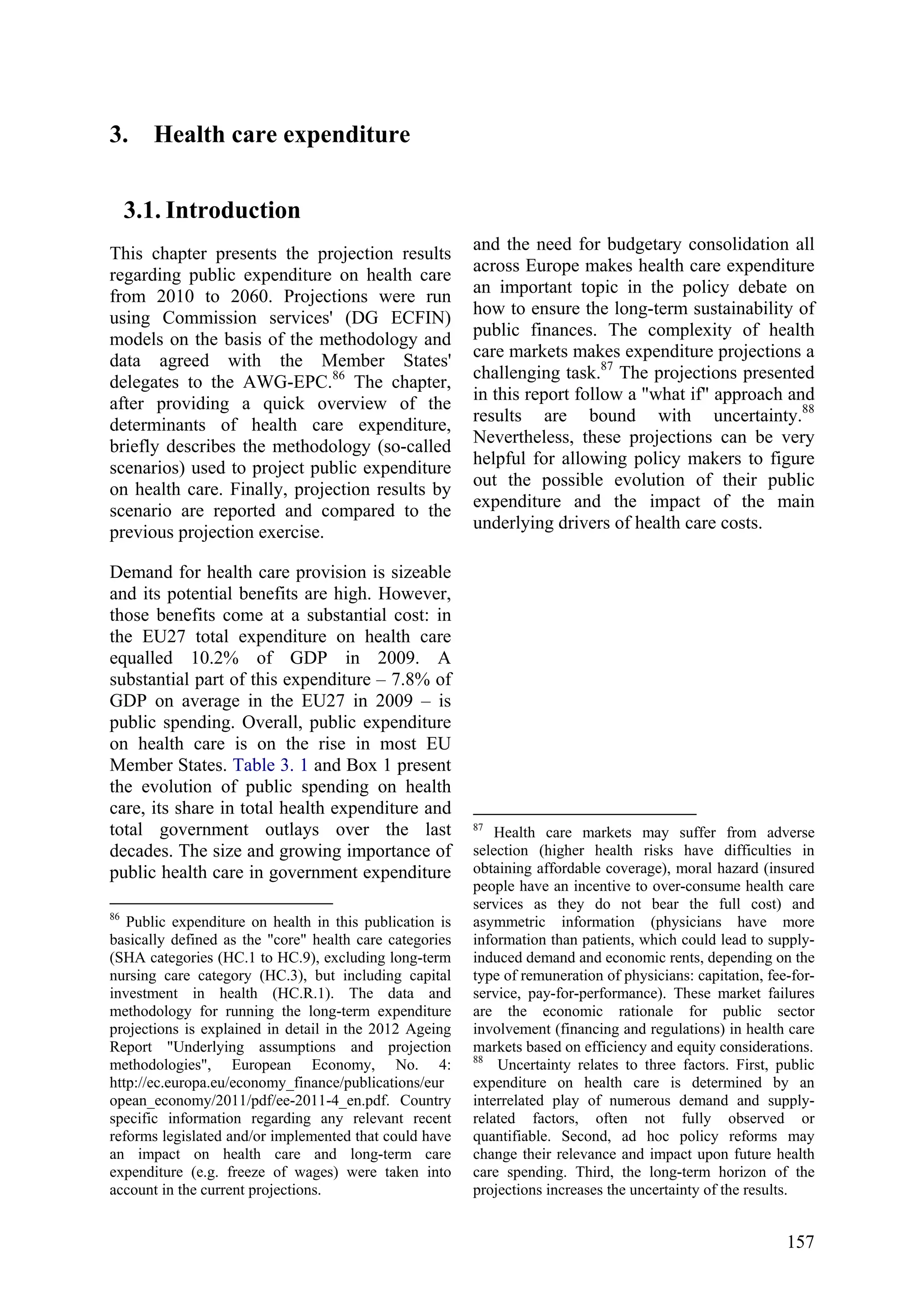 157
3. Health care expenditure
3.1. Introduction
This chapter presents the projection results
regarding public expenditure on health care
from 2010 to 2060. Projections were run
using Commission services' (DG ECFIN)
models on the basis of the methodology and
data agreed with the Member States'
delegates to the AWG-EPC.86
The chapter,
after providing a quick overview of the
determinants of health care expenditure,
briefly describes the methodology (so-called
scenarios) used to project public expenditure
on health care. Finally, projection results by
scenario are reported and compared to the
previous projection exercise.
Demand for health care provision is sizeable
and its potential benefits are high. However,
those benefits come at a substantial cost: in
the EU27 total expenditure on health care
equalled 10.2% of GDP in 2009. A
substantial part of this expenditure – 7.8% of
GDP on average in the EU27 in 2009 – is
public spending. Overall, public expenditure
on health care is on the rise in most EU
Member States. Table 3. 1 and Box 1 present
the evolution of public spending on health
care, its share in total health expenditure and
total government outlays over the last
decades. The size and growing importance of
public health care in government expenditure
86
Public expenditure on health in this publication is
basically defined as the "core" health care categories
(SHA categories (HC.1 to HC.9), excluding long-term
nursing care category (HC.3), but including capital
investment in health (HC.R.1). The data and
methodology for running the long-term expenditure
projections is explained in detail in the 2012 Ageing
Report "Underlying assumptions and projection
methodologies", European Economy, No. 4:
http://ec.europa.eu/economy_finance/publications/eur
opean_economy/2011/pdf/ee-2011-4_en.pdf. Country
specific information regarding any relevant recent
reforms legislated and/or implemented that could have
an impact on health care and long-term care
expenditure (e.g. freeze of wages) were taken into
account in the current projections.
and the need for budgetary consolidation all
across Europe makes health care expenditure
an important topic in the policy debate on
how to ensure the long-term sustainability of
public finances. The complexity of health
care markets makes expenditure projections a
challenging task.87
The projections presented
in this report follow a "what if" approach and
results are bound with uncertainty.88
Nevertheless, these projections can be very
helpful for allowing policy makers to figure
out the possible evolution of their public
expenditure and the impact of the main
underlying drivers of health care costs.
87
Health care markets may suffer from adverse
selection (higher health risks have difficulties in
obtaining affordable coverage), moral hazard (insured
people have an incentive to over-consume health care
services as they do not bear the full cost) and
asymmetric information (physicians have more
information than patients, which could lead to supply-
induced demand and economic rents, depending on the
type of remuneration of physicians: capitation, fee-for-
service, pay-for-performance). These market failures
are the economic rationale for public sector
involvement (financing and regulations) in health care
markets based on efficiency and equity considerations.
88
Uncertainty relates to three factors. First, public
expenditure on health care is determined by an
interrelated play of numerous demand and supply-
related factors, often not fully observed or
quantifiable. Second, ad hoc policy reforms may
change their relevance and impact upon future health
care spending. Third, the long-term horizon of the
projections increases the uncertainty of the results.
 