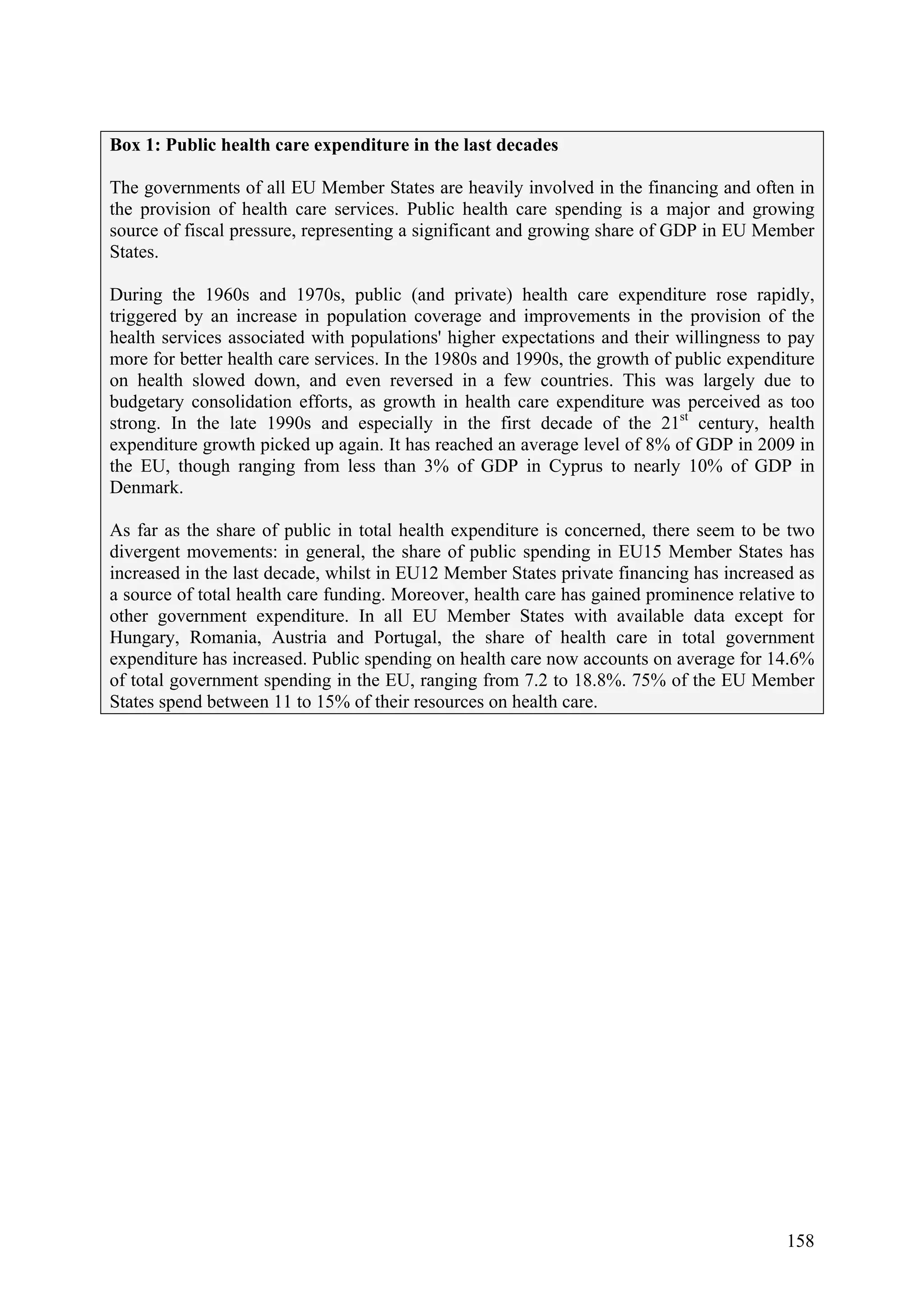 158
Box 1: Public health care expenditure in the last decades
The governments of all EU Member States are heavily involved in the financing and often in
the provision of health care services. Public health care spending is a major and growing
source of fiscal pressure, representing a significant and growing share of GDP in EU Member
States.
During the 1960s and 1970s, public (and private) health care expenditure rose rapidly,
triggered by an increase in population coverage and improvements in the provision of the
health services associated with populations' higher expectations and their willingness to pay
more for better health care services. In the 1980s and 1990s, the growth of public expenditure
on health slowed down, and even reversed in a few countries. This was largely due to
budgetary consolidation efforts, as growth in health care expenditure was perceived as too
strong. In the late 1990s and especially in the first decade of the 21st
century, health
expenditure growth picked up again. It has reached an average level of 8% of GDP in 2009 in
the EU, though ranging from less than 3% of GDP in Cyprus to nearly 10% of GDP in
Denmark.
As far as the share of public in total health expenditure is concerned, there seem to be two
divergent movements: in general, the share of public spending in EU15 Member States has
increased in the last decade, whilst in EU12 Member States private financing has increased as
a source of total health care funding. Moreover, health care has gained prominence relative to
other government expenditure. In all EU Member States with available data except for
Hungary, Romania, Austria and Portugal, the share of health care in total government
expenditure has increased. Public spending on health care now accounts on average for 14.6%
of total government spending in the EU, ranging from 7.2 to 18.8%. 75% of the EU Member
States spend between 11 to 15% of their resources on health care.
 