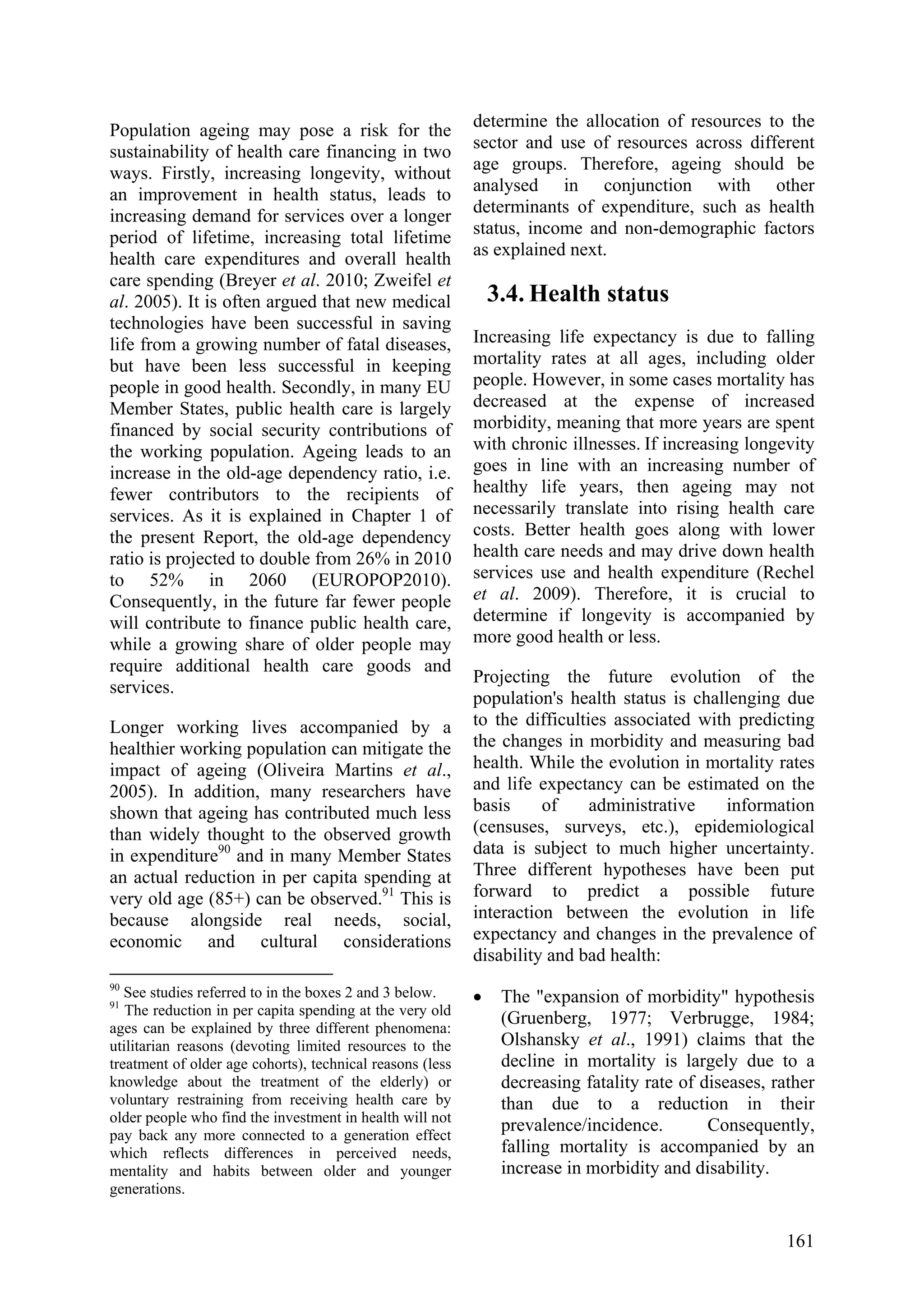 161
Population ageing may pose a risk for the
sustainability of health care financing in two
ways. Firstly, increasing longevity, without
an improvement in health status, leads to
increasing demand for services over a longer
period of lifetime, increasing total lifetime
health care expenditures and overall health
care spending (Breyer et al. 2010; Zweifel et
al. 2005). It is often argued that new medical
technologies have been successful in saving
life from a growing number of fatal diseases,
but have been less successful in keeping
people in good health. Secondly, in many EU
Member States, public health care is largely
financed by social security contributions of
the working population. Ageing leads to an
increase in the old-age dependency ratio, i.e.
fewer contributors to the recipients of
services. As it is explained in Chapter 1 of
the present Report, the old-age dependency
ratio is projected to double from 26% in 2010
to 52% in 2060 (EUROPOP2010).
Consequently, in the future far fewer people
will contribute to finance public health care,
while a growing share of older people may
require additional health care goods and
services.
Longer working lives accompanied by a
healthier working population can mitigate the
impact of ageing (Oliveira Martins et al.,
2005). In addition, many researchers have
shown that ageing has contributed much less
than widely thought to the observed growth
in expenditure90
and in many Member States
an actual reduction in per capita spending at
very old age (85+) can be observed.91
This is
because alongside real needs, social,
economic and cultural considerations
90
See studies referred to in the boxes 2 and 3 below.
91
The reduction in per capita spending at the very old
ages can be explained by three different phenomena:
utilitarian reasons (devoting limited resources to the
treatment of older age cohorts), technical reasons (less
knowledge about the treatment of the elderly) or
voluntary restraining from receiving health care by
older people who find the investment in health will not
pay back any more connected to a generation effect
which reflects differences in perceived needs,
mentality and habits between older and younger
generations.
determine the allocation of resources to the
sector and use of resources across different
age groups. Therefore, ageing should be
analysed in conjunction with other
determinants of expenditure, such as health
status, income and non-demographic factors
as explained next.
3.4. Health status
Increasing life expectancy is due to falling
mortality rates at all ages, including older
people. However, in some cases mortality has
decreased at the expense of increased
morbidity, meaning that more years are spent
with chronic illnesses. If increasing longevity
goes in line with an increasing number of
healthy life years, then ageing may not
necessarily translate into rising health care
costs. Better health goes along with lower
health care needs and may drive down health
services use and health expenditure (Rechel
et al. 2009). Therefore, it is crucial to
determine if longevity is accompanied by
more good health or less.
Projecting the future evolution of the
population's health status is challenging due
to the difficulties associated with predicting
the changes in morbidity and measuring bad
health. While the evolution in mortality rates
and life expectancy can be estimated on the
basis of administrative information
(censuses, surveys, etc.), epidemiological
data is subject to much higher uncertainty.
Three different hypotheses have been put
forward to predict a possible future
interaction between the evolution in life
expectancy and changes in the prevalence of
disability and bad health:
• The "expansion of morbidity" hypothesis
(Gruenberg, 1977; Verbrugge, 1984;
Olshansky et al., 1991) claims that the
decline in mortality is largely due to a
decreasing fatality rate of diseases, rather
than due to a reduction in their
prevalence/incidence. Consequently,
falling mortality is accompanied by an
increase in morbidity and disability.
 