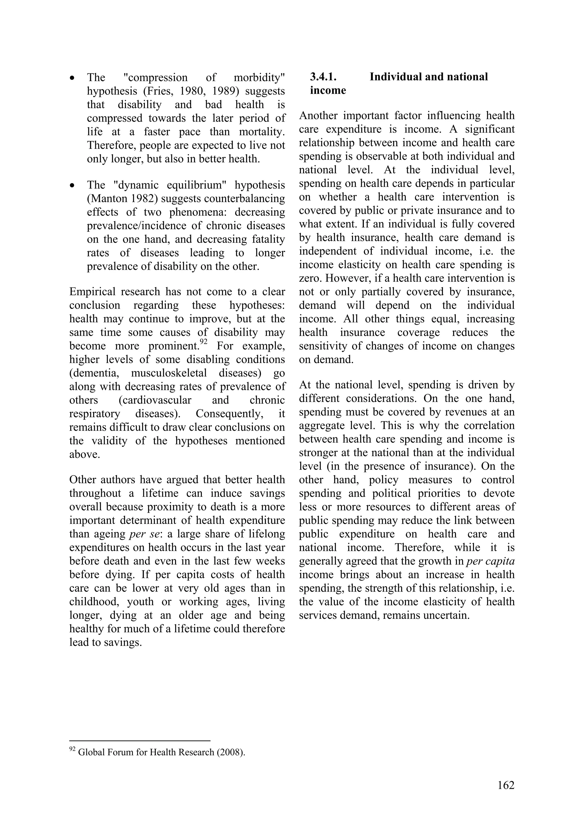 162
• The "compression of morbidity"
hypothesis (Fries, 1980, 1989) suggests
that disability and bad health is
compressed towards the later period of
life at a faster pace than mortality.
Therefore, people are expected to live not
only longer, but also in better health.
• The "dynamic equilibrium" hypothesis
(Manton 1982) suggests counterbalancing
effects of two phenomena: decreasing
prevalence/incidence of chronic diseases
on the one hand, and decreasing fatality
rates of diseases leading to longer
prevalence of disability on the other.
Empirical research has not come to a clear
conclusion regarding these hypotheses:
health may continue to improve, but at the
same time some causes of disability may
become more prominent.92
For example,
higher levels of some disabling conditions
(dementia, musculoskeletal diseases) go
along with decreasing rates of prevalence of
others (cardiovascular and chronic
respiratory diseases). Consequently, it
remains difficult to draw clear conclusions on
the validity of the hypotheses mentioned
above.
Other authors have argued that better health
throughout a lifetime can induce savings
overall because proximity to death is a more
important determinant of health expenditure
than ageing per se: a large share of lifelong
expenditures on health occurs in the last year
before death and even in the last few weeks
before dying. If per capita costs of health
care can be lower at very old ages than in
childhood, youth or working ages, living
longer, dying at an older age and being
healthy for much of a lifetime could therefore
lead to savings.
92
Global Forum for Health Research (2008).
3.4.1. Individual and national
income
Another important factor influencing health
care expenditure is income. A significant
relationship between income and health care
spending is observable at both individual and
national level. At the individual level,
spending on health care depends in particular
on whether a health care intervention is
covered by public or private insurance and to
what extent. If an individual is fully covered
by health insurance, health care demand is
independent of individual income, i.e. the
income elasticity on health care spending is
zero. However, if a health care intervention is
not or only partially covered by insurance,
demand will depend on the individual
income. All other things equal, increasing
health insurance coverage reduces the
sensitivity of changes of income on changes
on demand.
At the national level, spending is driven by
different considerations. On the one hand,
spending must be covered by revenues at an
aggregate level. This is why the correlation
between health care spending and income is
stronger at the national than at the individual
level (in the presence of insurance). On the
other hand, policy measures to control
spending and political priorities to devote
less or more resources to different areas of
public spending may reduce the link between
public expenditure on health care and
national income. Therefore, while it is
generally agreed that the growth in per capita
income brings about an increase in health
spending, the strength of this relationship, i.e.
the value of the income elasticity of health
services demand, remains uncertain.
 