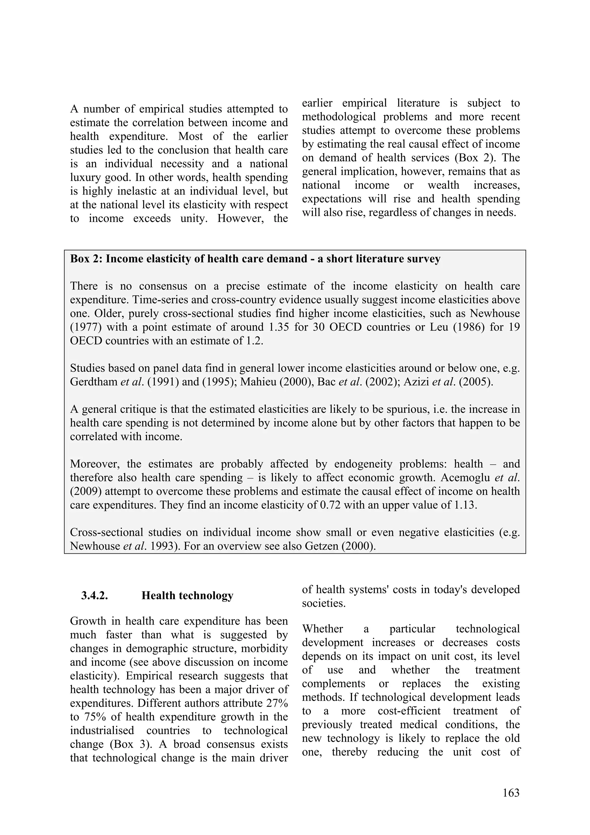 163
A number of empirical studies attempted to
estimate the correlation between income and
health expenditure. Most of the earlier
studies led to the conclusion that health care
is an individual necessity and a national
luxury good. In other words, health spending
is highly inelastic at an individual level, but
at the national level its elasticity with respect
to income exceeds unity. However, the
earlier empirical literature is subject to
methodological problems and more recent
studies attempt to overcome these problems
by estimating the real causal effect of income
on demand of health services (Box 2). The
general implication, however, remains that as
national income or wealth increases,
expectations will rise and health spending
will also rise, regardless of changes in needs.
Box 2: Income elasticity of health care demand - a short literature survey
There is no consensus on a precise estimate of the income elasticity on health care
expenditure. Time-series and cross-country evidence usually suggest income elasticities above
one. Older, purely cross-sectional studies find higher income elasticities, such as Newhouse
(1977) with a point estimate of around 1.35 for 30 OECD countries or Leu (1986) for 19
OECD countries with an estimate of 1.2.
Studies based on panel data find in general lower income elasticities around or below one, e.g.
Gerdtham et al. (1991) and (1995); Mahieu (2000), Bac et al. (2002); Azizi et al. (2005).
A general critique is that the estimated elasticities are likely to be spurious, i.e. the increase in
health care spending is not determined by income alone but by other factors that happen to be
correlated with income.
Moreover, the estimates are probably affected by endogeneity problems: health – and
therefore also health care spending – is likely to affect economic growth. Acemoglu et al.
(2009) attempt to overcome these problems and estimate the causal effect of income on health
care expenditures. They find an income elasticity of 0.72 with an upper value of 1.13.
Cross-sectional studies on individual income show small or even negative elasticities (e.g.
Newhouse et al. 1993). For an overview see also Getzen (2000).
3.4.2. Health technology
Growth in health care expenditure has been
much faster than what is suggested by
changes in demographic structure, morbidity
and income (see above discussion on income
elasticity). Empirical research suggests that
health technology has been a major driver of
expenditures. Different authors attribute 27%
to 75% of health expenditure growth in the
industrialised countries to technological
change (Box 3). A broad consensus exists
that technological change is the main driver
of health systems' costs in today's developed
societies.
Whether a particular technological
development increases or decreases costs
depends on its impact on unit cost, its level
of use and whether the treatment
complements or replaces the existing
methods. If technological development leads
to a more cost-efficient treatment of
previously treated medical conditions, the
new technology is likely to replace the old
one, thereby reducing the unit cost of
 