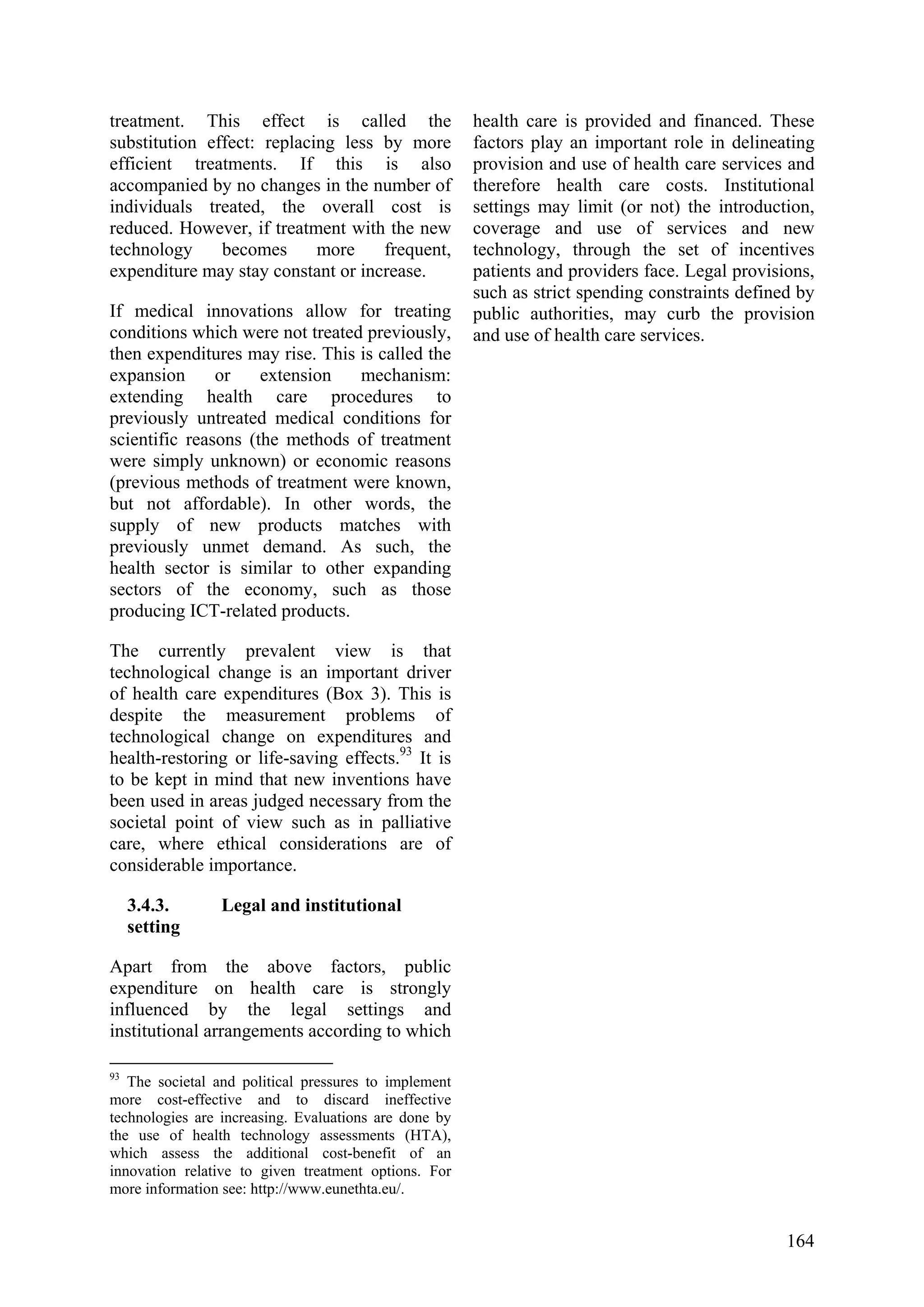 164
treatment. This effect is called the
substitution effect: replacing less by more
efficient treatments. If this is also
accompanied by no changes in the number of
individuals treated, the overall cost is
reduced. However, if treatment with the new
technology becomes more frequent,
expenditure may stay constant or increase.
If medical innovations allow for treating
conditions which were not treated previously,
then expenditures may rise. This is called the
expansion or extension mechanism:
extending health care procedures to
previously untreated medical conditions for
scientific reasons (the methods of treatment
were simply unknown) or economic reasons
(previous methods of treatment were known,
but not affordable). In other words, the
supply of new products matches with
previously unmet demand. As such, the
health sector is similar to other expanding
sectors of the economy, such as those
producing ICT-related products.
The currently prevalent view is that
technological change is an important driver
of health care expenditures (Box 3). This is
despite the measurement problems of
technological change on expenditures and
health-restoring or life-saving effects.93
It is
to be kept in mind that new inventions have
been used in areas judged necessary from the
societal point of view such as in palliative
care, where ethical considerations are of
considerable importance.
3.4.3. Legal and institutional
setting
Apart from the above factors, public
expenditure on health care is strongly
influenced by the legal settings and
institutional arrangements according to which
93
The societal and political pressures to implement
more cost-effective and to discard ineffective
technologies are increasing. Evaluations are done by
the use of health technology assessments (HTA),
which assess the additional cost-benefit of an
innovation relative to given treatment options. For
more information see: http://www.eunethta.eu/.
health care is provided and financed. These
factors play an important role in delineating
provision and use of health care services and
therefore health care costs. Institutional
settings may limit (or not) the introduction,
coverage and use of services and new
technology, through the set of incentives
patients and providers face. Legal provisions,
such as strict spending constraints defined by
public authorities, may curb the provision
and use of health care services.
 