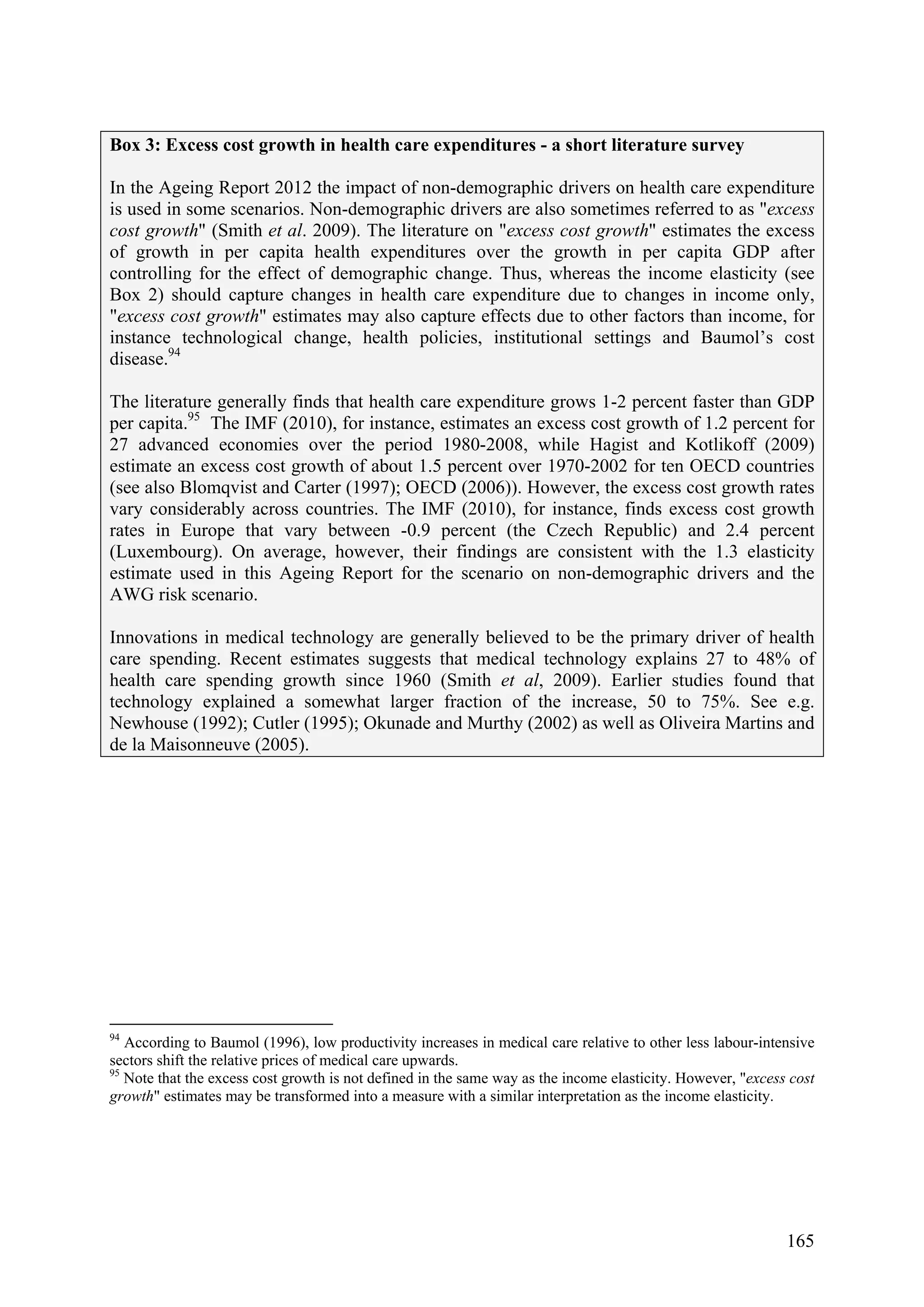 165
Box 3: Excess cost growth in health care expenditures - a short literature survey
In the Ageing Report 2012 the impact of non-demographic drivers on health care expenditure
is used in some scenarios. Non-demographic drivers are also sometimes referred to as "excess
cost growth" (Smith et al. 2009). The literature on "excess cost growth" estimates the excess
of growth in per capita health expenditures over the growth in per capita GDP after
controlling for the effect of demographic change. Thus, whereas the income elasticity (see
Box 2) should capture changes in health care expenditure due to changes in income only,
"excess cost growth" estimates may also capture effects due to other factors than income, for
instance technological change, health policies, institutional settings and Baumol’s cost
disease.94
The literature generally finds that health care expenditure grows 1-2 percent faster than GDP
per capita.95
The IMF (2010), for instance, estimates an excess cost growth of 1.2 percent for
27 advanced economies over the period 1980-2008, while Hagist and Kotlikoff (2009)
estimate an excess cost growth of about 1.5 percent over 1970-2002 for ten OECD countries
(see also Blomqvist and Carter (1997); OECD (2006)). However, the excess cost growth rates
vary considerably across countries. The IMF (2010), for instance, finds excess cost growth
rates in Europe that vary between -0.9 percent (the Czech Republic) and 2.4 percent
(Luxembourg). On average, however, their findings are consistent with the 1.3 elasticity
estimate used in this Ageing Report for the scenario on non-demographic drivers and the
AWG risk scenario.
Innovations in medical technology are generally believed to be the primary driver of health
care spending. Recent estimates suggests that medical technology explains 27 to 48% of
health care spending growth since 1960 (Smith et al, 2009). Earlier studies found that
technology explained a somewhat larger fraction of the increase, 50 to 75%. See e.g.
Newhouse (1992); Cutler (1995); Okunade and Murthy (2002) as well as Oliveira Martins and
de la Maisonneuve (2005).
94
According to Baumol (1996), low productivity increases in medical care relative to other less labour-intensive
sectors shift the relative prices of medical care upwards.
95
Note that the excess cost growth is not defined in the same way as the income elasticity. However, "excess cost
growth" estimates may be transformed into a measure with a similar interpretation as the income elasticity.
 