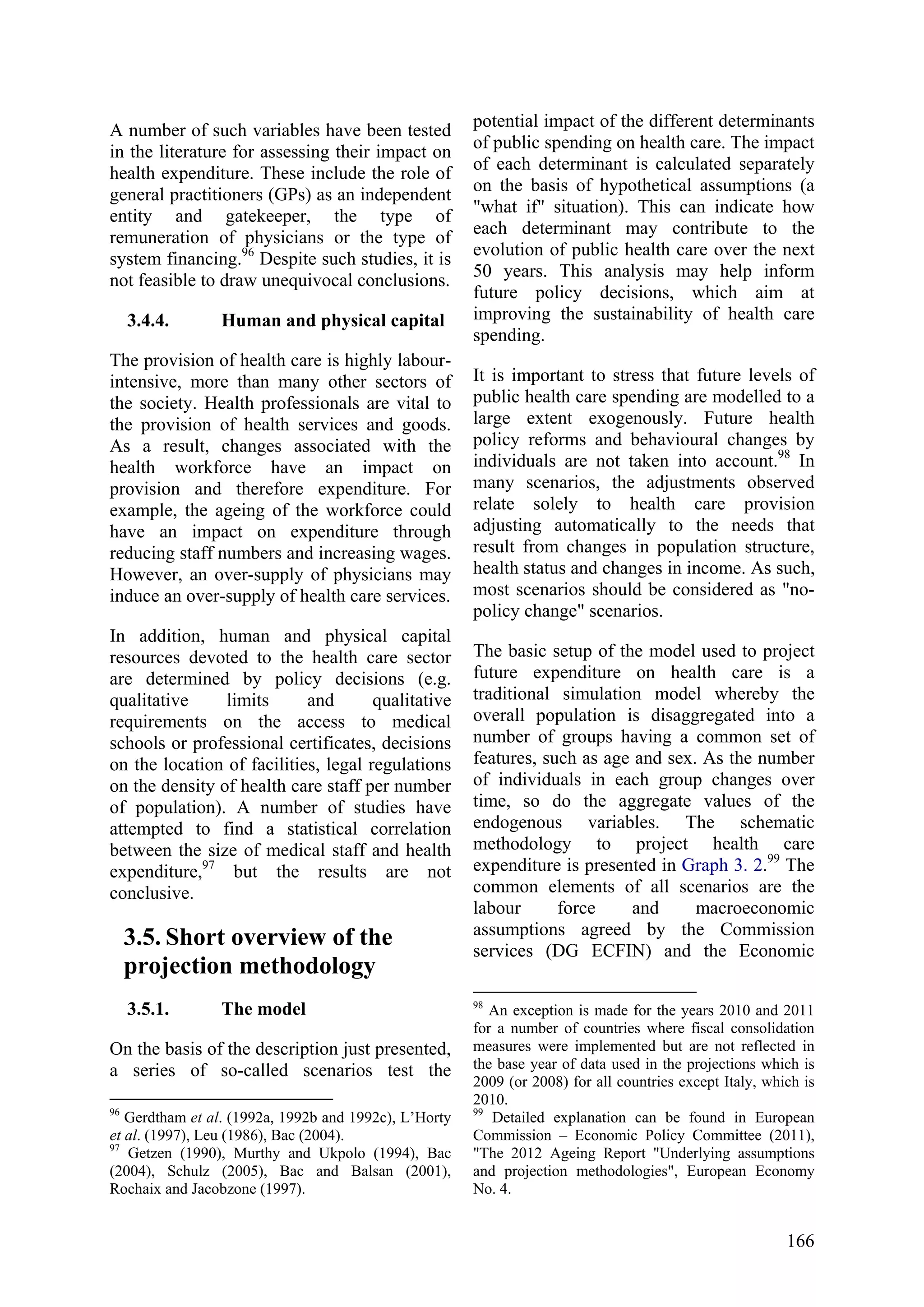 166
A number of such variables have been tested
in the literature for assessing their impact on
health expenditure. These include the role of
general practitioners (GPs) as an independent
entity and gatekeeper, the type of
remuneration of physicians or the type of
system financing.96
Despite such studies, it is
not feasible to draw unequivocal conclusions.
3.4.4. Human and physical capital
The provision of health care is highly labour-
intensive, more than many other sectors of
the society. Health professionals are vital to
the provision of health services and goods.
As a result, changes associated with the
health workforce have an impact on
provision and therefore expenditure. For
example, the ageing of the workforce could
have an impact on expenditure through
reducing staff numbers and increasing wages.
However, an over-supply of physicians may
induce an over-supply of health care services.
In addition, human and physical capital
resources devoted to the health care sector
are determined by policy decisions (e.g.
qualitative limits and qualitative
requirements on the access to medical
schools or professional certificates, decisions
on the location of facilities, legal regulations
on the density of health care staff per number
of population). A number of studies have
attempted to find a statistical correlation
between the size of medical staff and health
expenditure,97
but the results are not
conclusive.
3.5. Short overview of the
projection methodology
3.5.1. The model
On the basis of the description just presented,
a series of so-called scenarios test the
96
Gerdtham et al. (1992a, 1992b and 1992c), L’Horty
et al. (1997), Leu (1986), Bac (2004).
97
Getzen (1990), Murthy and Ukpolo (1994), Bac
(2004), Schulz (2005), Bac and Balsan (2001),
Rochaix and Jacobzone (1997).
potential impact of the different determinants
of public spending on health care. The impact
of each determinant is calculated separately
on the basis of hypothetical assumptions (a
"what if" situation). This can indicate how
each determinant may contribute to the
evolution of public health care over the next
50 years. This analysis may help inform
future policy decisions, which aim at
improving the sustainability of health care
spending.
It is important to stress that future levels of
public health care spending are modelled to a
large extent exogenously. Future health
policy reforms and behavioural changes by
individuals are not taken into account.98
In
many scenarios, the adjustments observed
relate solely to health care provision
adjusting automatically to the needs that
result from changes in population structure,
health status and changes in income. As such,
most scenarios should be considered as "no-
policy change" scenarios.
The basic setup of the model used to project
future expenditure on health care is a
traditional simulation model whereby the
overall population is disaggregated into a
number of groups having a common set of
features, such as age and sex. As the number
of individuals in each group changes over
time, so do the aggregate values of the
endogenous variables. The schematic
methodology to project health care
expenditure is presented in Graph 3. 2.99
The
common elements of all scenarios are the
labour force and macroeconomic
assumptions agreed by the Commission
services (DG ECFIN) and the Economic
98
An exception is made for the years 2010 and 2011
for a number of countries where fiscal consolidation
measures were implemented but are not reflected in
the base year of data used in the projections which is
2009 (or 2008) for all countries except Italy, which is
2010.
99
Detailed explanation can be found in European
Commission – Economic Policy Committee (2011),
"The 2012 Ageing Report "Underlying assumptions
and projection methodologies", European Economy
No. 4.
 