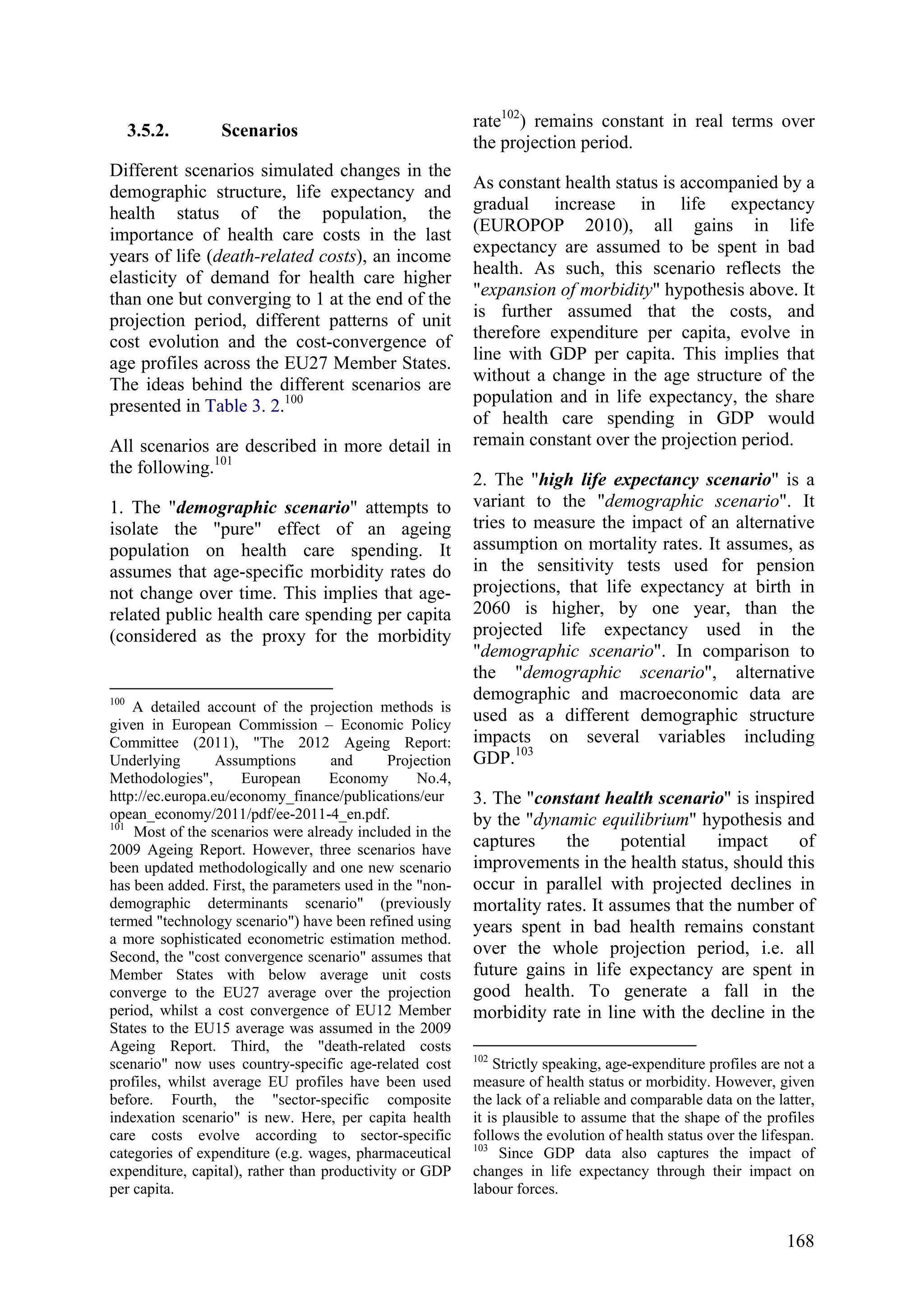 168
3.5.2. Scenarios
Different scenarios simulated changes in the
demographic structure, life expectancy and
health status of the population, the
importance of health care costs in the last
years of life (death-related costs), an income
elasticity of demand for health care higher
than one but converging to 1 at the end of the
projection period, different patterns of unit
cost evolution and the cost-convergence of
age profiles across the EU27 Member States.
The ideas behind the different scenarios are
presented in Table 3. 2.100
All scenarios are described in more detail in
the following.101
1. The "demographic scenario" attempts to
isolate the "pure" effect of an ageing
population on health care spending. It
assumes that age-specific morbidity rates do
not change over time. This implies that age-
related public health care spending per capita
(considered as the proxy for the morbidity
100
A detailed account of the projection methods is
given in European Commission – Economic Policy
Committee (2011), "The 2012 Ageing Report:
Underlying Assumptions and Projection
Methodologies", European Economy No.4,
http://ec.europa.eu/economy_finance/publications/eur
opean_economy/2011/pdf/ee-2011-4_en.pdf.
101
Most of the scenarios were already included in the
2009 Ageing Report. However, three scenarios have
been updated methodologically and one new scenario
has been added. First, the parameters used in the "non-
demographic determinants scenario" (previously
termed "technology scenario") have been refined using
a more sophisticated econometric estimation method.
Second, the "cost convergence scenario" assumes that
Member States with below average unit costs
converge to the EU27 average over the projection
period, whilst a cost convergence of EU12 Member
States to the EU15 average was assumed in the 2009
Ageing Report. Third, the "death-related costs
scenario" now uses country-specific age-related cost
profiles, whilst average EU profiles have been used
before. Fourth, the "sector-specific composite
indexation scenario" is new. Here, per capita health
care costs evolve according to sector-specific
categories of expenditure (e.g. wages, pharmaceutical
expenditure, capital), rather than productivity or GDP
per capita.
rate102
) remains constant in real terms over
the projection period.
As constant health status is accompanied by a
gradual increase in life expectancy
(EUROPOP 2010), all gains in life
expectancy are assumed to be spent in bad
health. As such, this scenario reflects the
"expansion of morbidity" hypothesis above. It
is further assumed that the costs, and
therefore expenditure per capita, evolve in
line with GDP per capita. This implies that
without a change in the age structure of the
population and in life expectancy, the share
of health care spending in GDP would
remain constant over the projection period.
2. The "high life expectancy scenario" is a
variant to the "demographic scenario". It
tries to measure the impact of an alternative
assumption on mortality rates. It assumes, as
in the sensitivity tests used for pension
projections, that life expectancy at birth in
2060 is higher, by one year, than the
projected life expectancy used in the
"demographic scenario". In comparison to
the "demographic scenario", alternative
demographic and macroeconomic data are
used as a different demographic structure
impacts on several variables including
GDP.103
3. The "constant health scenario" is inspired
by the "dynamic equilibrium" hypothesis and
captures the potential impact of
improvements in the health status, should this
occur in parallel with projected declines in
mortality rates. It assumes that the number of
years spent in bad health remains constant
over the whole projection period, i.e. all
future gains in life expectancy are spent in
good health. To generate a fall in the
morbidity rate in line with the decline in the
102
Strictly speaking, age-expenditure profiles are not a
measure of health status or morbidity. However, given
the lack of a reliable and comparable data on the latter,
it is plausible to assume that the shape of the profiles
follows the evolution of health status over the lifespan.
103
Since GDP data also captures the impact of
changes in life expectancy through their impact on
labour forces.
 