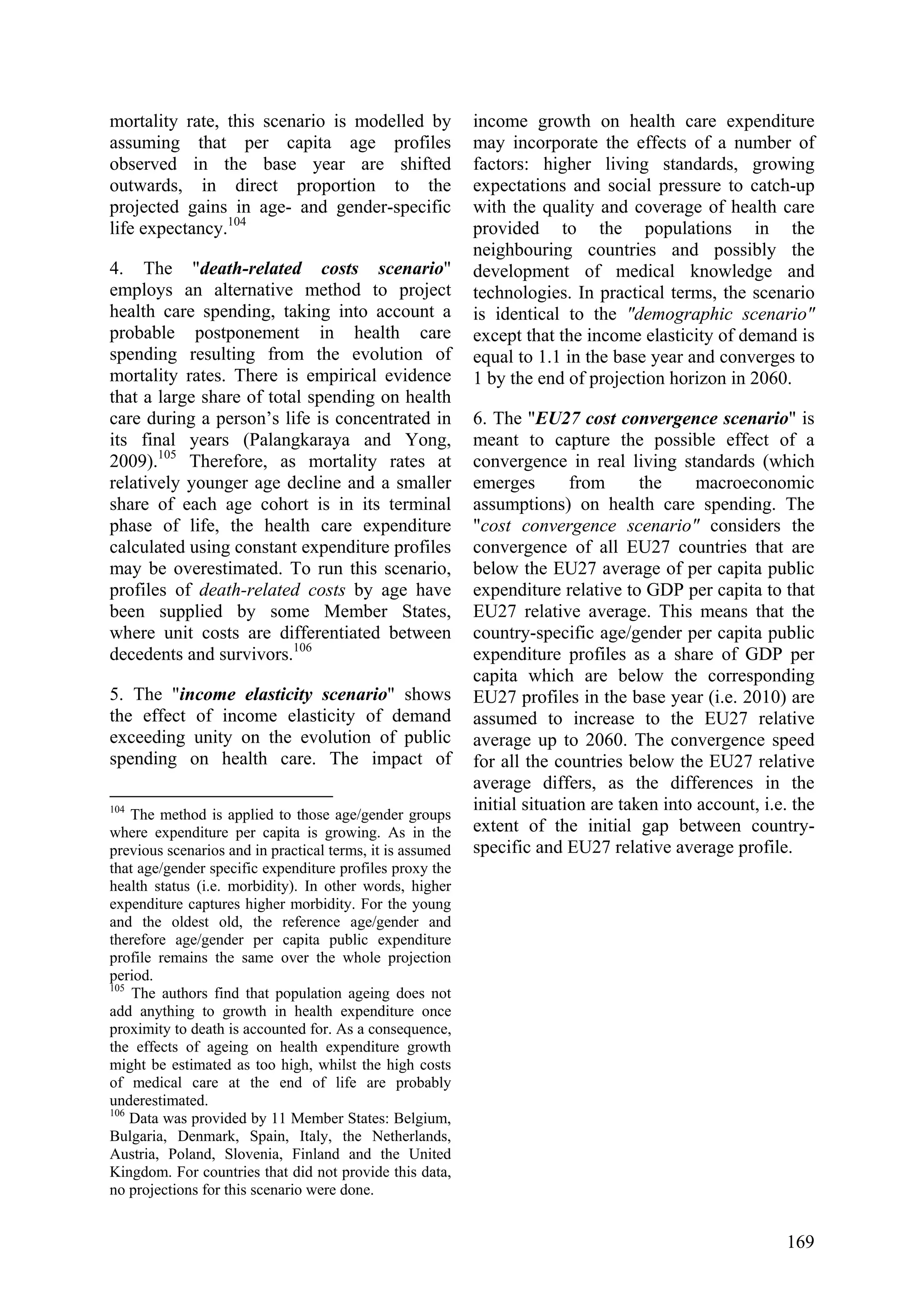 169
mortality rate, this scenario is modelled by
assuming that per capita age profiles
observed in the base year are shifted
outwards, in direct proportion to the
projected gains in age- and gender-specific
life expectancy.104
4. The "death-related costs scenario"
employs an alternative method to project
health care spending, taking into account a
probable postponement in health care
spending resulting from the evolution of
mortality rates. There is empirical evidence
that a large share of total spending on health
care during a person’s life is concentrated in
its final years (Palangkaraya and Yong,
2009).105
Therefore, as mortality rates at
relatively younger age decline and a smaller
share of each age cohort is in its terminal
phase of life, the health care expenditure
calculated using constant expenditure profiles
may be overestimated. To run this scenario,
profiles of death-related costs by age have
been supplied by some Member States,
where unit costs are differentiated between
decedents and survivors.106
5. The "income elasticity scenario" shows
the effect of income elasticity of demand
exceeding unity on the evolution of public
spending on health care. The impact of
104
The method is applied to those age/gender groups
where expenditure per capita is growing. As in the
previous scenarios and in practical terms, it is assumed
that age/gender specific expenditure profiles proxy the
health status (i.e. morbidity). In other words, higher
expenditure captures higher morbidity. For the young
and the oldest old, the reference age/gender and
therefore age/gender per capita public expenditure
profile remains the same over the whole projection
period.
105
The authors find that population ageing does not
add anything to growth in health expenditure once
proximity to death is accounted for. As a consequence,
the effects of ageing on health expenditure growth
might be estimated as too high, whilst the high costs
of medical care at the end of life are probably
underestimated.
106
Data was provided by 11 Member States: Belgium,
Bulgaria, Denmark, Spain, Italy, the Netherlands,
Austria, Poland, Slovenia, Finland and the United
Kingdom. For countries that did not provide this data,
no projections for this scenario were done.
income growth on health care expenditure
may incorporate the effects of a number of
factors: higher living standards, growing
expectations and social pressure to catch-up
with the quality and coverage of health care
provided to the populations in the
neighbouring countries and possibly the
development of medical knowledge and
technologies. In practical terms, the scenario
is identical to the "demographic scenario"
except that the income elasticity of demand is
equal to 1.1 in the base year and converges to
1 by the end of projection horizon in 2060.
6. The "EU27 cost convergence scenario" is
meant to capture the possible effect of a
convergence in real living standards (which
emerges from the macroeconomic
assumptions) on health care spending. The
"cost convergence scenario" considers the
convergence of all EU27 countries that are
below the EU27 average of per capita public
expenditure relative to GDP per capita to that
EU27 relative average. This means that the
country-specific age/gender per capita public
expenditure profiles as a share of GDP per
capita which are below the corresponding
EU27 profiles in the base year (i.e. 2010) are
assumed to increase to the EU27 relative
average up to 2060. The convergence speed
for all the countries below the EU27 relative
average differs, as the differences in the
initial situation are taken into account, i.e. the
extent of the initial gap between country-
specific and EU27 relative average profile.
 