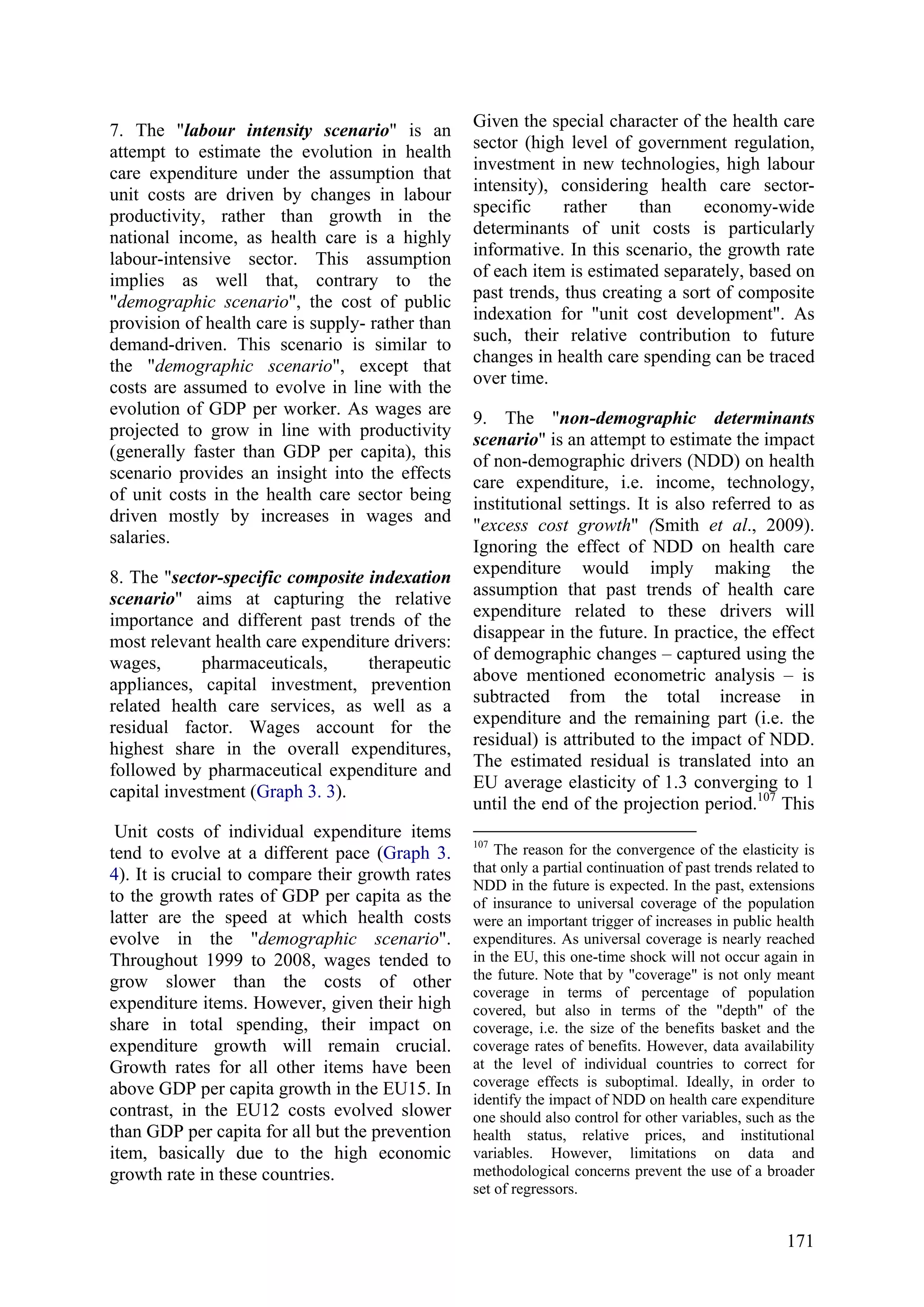 171
7. The "labour intensity scenario" is an
attempt to estimate the evolution in health
care expenditure under the assumption that
unit costs are driven by changes in labour
productivity, rather than growth in the
national income, as health care is a highly
labour-intensive sector. This assumption
implies as well that, contrary to the
"demographic scenario", the cost of public
provision of health care is supply- rather than
demand-driven. This scenario is similar to
the "demographic scenario", except that
costs are assumed to evolve in line with the
evolution of GDP per worker. As wages are
projected to grow in line with productivity
(generally faster than GDP per capita), this
scenario provides an insight into the effects
of unit costs in the health care sector being
driven mostly by increases in wages and
salaries.
8. The "sector-specific composite indexation
scenario" aims at capturing the relative
importance and different past trends of the
most relevant health care expenditure drivers:
wages, pharmaceuticals, therapeutic
appliances, capital investment, prevention
related health care services, as well as a
residual factor. Wages account for the
highest share in the overall expenditures,
followed by pharmaceutical expenditure and
capital investment (Graph 3. 3).
Unit costs of individual expenditure items
tend to evolve at a different pace (Graph 3.
4). It is crucial to compare their growth rates
to the growth rates of GDP per capita as the
latter are the speed at which health costs
evolve in the "demographic scenario".
Throughout 1999 to 2008, wages tended to
grow slower than the costs of other
expenditure items. However, given their high
share in total spending, their impact on
expenditure growth will remain crucial.
Growth rates for all other items have been
above GDP per capita growth in the EU15. In
contrast, in the EU12 costs evolved slower
than GDP per capita for all but the prevention
item, basically due to the high economic
growth rate in these countries.
Given the special character of the health care
sector (high level of government regulation,
investment in new technologies, high labour
intensity), considering health care sector-
specific rather than economy-wide
determinants of unit costs is particularly
informative. In this scenario, the growth rate
of each item is estimated separately, based on
past trends, thus creating a sort of composite
indexation for "unit cost development". As
such, their relative contribution to future
changes in health care spending can be traced
over time.
9. The "non-demographic determinants
scenario" is an attempt to estimate the impact
of non-demographic drivers (NDD) on health
care expenditure, i.e. income, technology,
institutional settings. It is also referred to as
"excess cost growth" (Smith et al., 2009).
Ignoring the effect of NDD on health care
expenditure would imply making the
assumption that past trends of health care
expenditure related to these drivers will
disappear in the future. In practice, the effect
of demographic changes – captured using the
above mentioned econometric analysis – is
subtracted from the total increase in
expenditure and the remaining part (i.e. the
residual) is attributed to the impact of NDD.
The estimated residual is translated into an
EU average elasticity of 1.3 converging to 1
until the end of the projection period.107
This
107
The reason for the convergence of the elasticity is
that only a partial continuation of past trends related to
NDD in the future is expected. In the past, extensions
of insurance to universal coverage of the population
were an important trigger of increases in public health
expenditures. As universal coverage is nearly reached
in the EU, this one-time shock will not occur again in
the future. Note that by "coverage" is not only meant
coverage in terms of percentage of population
covered, but also in terms of the "depth" of the
coverage, i.e. the size of the benefits basket and the
coverage rates of benefits. However, data availability
at the level of individual countries to correct for
coverage effects is suboptimal. Ideally, in order to
identify the impact of NDD on health care expenditure
one should also control for other variables, such as the
health status, relative prices, and institutional
variables. However, limitations on data and
methodological concerns prevent the use of a broader
set of regressors.
 