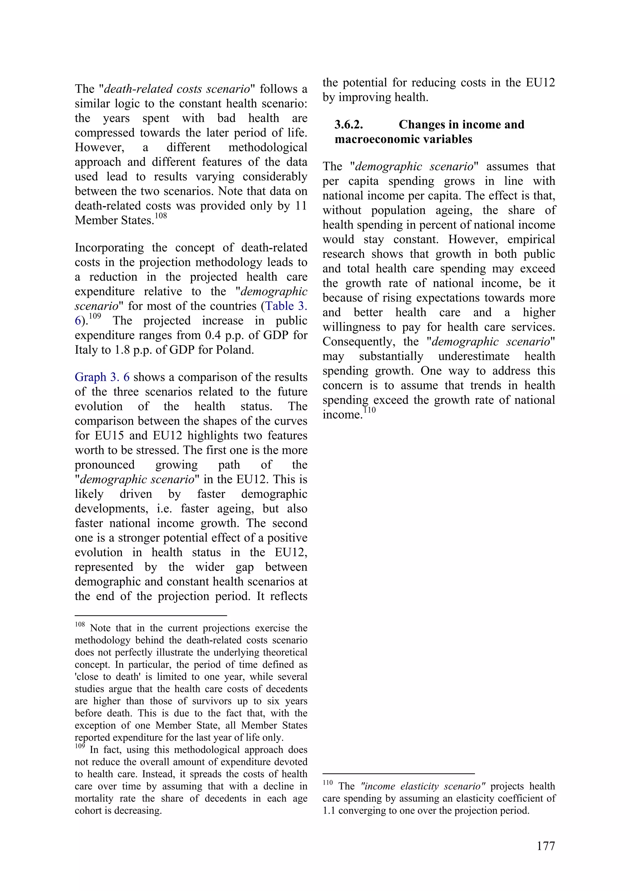 177
The "death-related costs scenario" follows a
similar logic to the constant health scenario:
the years spent with bad health are
compressed towards the later period of life.
However, a different methodological
approach and different features of the data
used lead to results varying considerably
between the two scenarios. Note that data on
death-related costs was provided only by 11
Member States.108
Incorporating the concept of death-related
costs in the projection methodology leads to
a reduction in the projected health care
expenditure relative to the "demographic
scenario" for most of the countries (Table 3.
6).109
The projected increase in public
expenditure ranges from 0.4 p.p. of GDP for
Italy to 1.8 p.p. of GDP for Poland.
Graph 3. 6 shows a comparison of the results
of the three scenarios related to the future
evolution of the health status. The
comparison between the shapes of the curves
for EU15 and EU12 highlights two features
worth to be stressed. The first one is the more
pronounced growing path of the
"demographic scenario" in the EU12. This is
likely driven by faster demographic
developments, i.e. faster ageing, but also
faster national income growth. The second
one is a stronger potential effect of a positive
evolution in health status in the EU12,
represented by the wider gap between
demographic and constant health scenarios at
the end of the projection period. It reflects
108
Note that in the current projections exercise the
methodology behind the death-related costs scenario
does not perfectly illustrate the underlying theoretical
concept. In particular, the period of time defined as
'close to death' is limited to one year, while several
studies argue that the health care costs of decedents
are higher than those of survivors up to six years
before death. This is due to the fact that, with the
exception of one Member State, all Member States
reported expenditure for the last year of life only.
109
In fact, using this methodological approach does
not reduce the overall amount of expenditure devoted
to health care. Instead, it spreads the costs of health
care over time by assuming that with a decline in
mortality rate the share of decedents in each age
cohort is decreasing.
the potential for reducing costs in the EU12
by improving health.
3.6.2. Changes in income and
macroeconomic variables
The "demographic scenario" assumes that
per capita spending grows in line with
national income per capita. The effect is that,
without population ageing, the share of
health spending in percent of national income
would stay constant. However, empirical
research shows that growth in both public
and total health care spending may exceed
the growth rate of national income, be it
because of rising expectations towards more
and better health care and a higher
willingness to pay for health care services.
Consequently, the "demographic scenario"
may substantially underestimate health
spending growth. One way to address this
concern is to assume that trends in health
spending exceed the growth rate of national
income.110
110
The "income elasticity scenario" projects health
care spending by assuming an elasticity coefficient of
1.1 converging to one over the projection period.
 