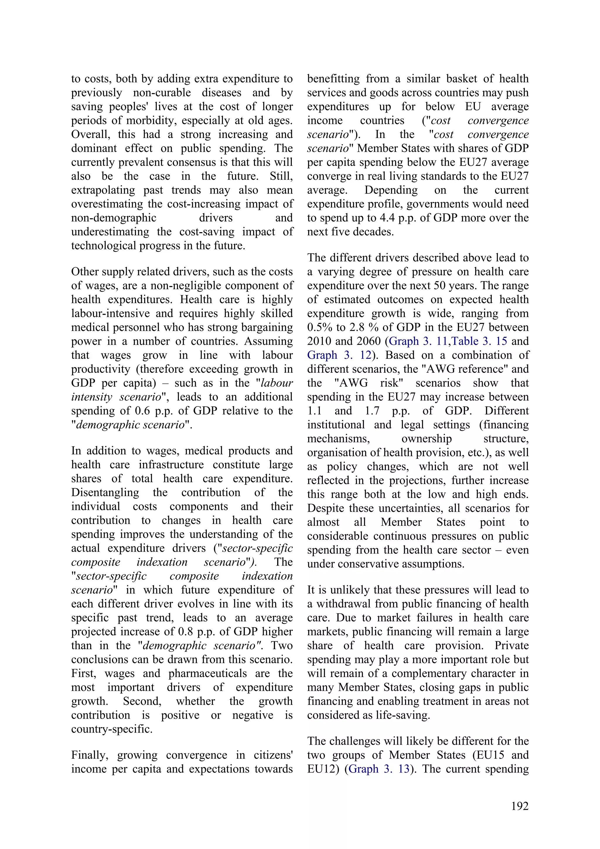 192
to costs, both by adding extra expenditure to
previously non-curable diseases and by
saving peoples' lives at the cost of longer
periods of morbidity, especially at old ages.
Overall, this had a strong increasing and
dominant effect on public spending. The
currently prevalent consensus is that this will
also be the case in the future. Still,
extrapolating past trends may also mean
overestimating the cost-increasing impact of
non-demographic drivers and
underestimating the cost-saving impact of
technological progress in the future.
Other supply related drivers, such as the costs
of wages, are a non-negligible component of
health expenditures. Health care is highly
labour-intensive and requires highly skilled
medical personnel who has strong bargaining
power in a number of countries. Assuming
that wages grow in line with labour
productivity (therefore exceeding growth in
GDP per capita) – such as in the "labour
intensity scenario", leads to an additional
spending of 0.6 p.p. of GDP relative to the
"demographic scenario".
In addition to wages, medical products and
health care infrastructure constitute large
shares of total health care expenditure.
Disentangling the contribution of the
individual costs components and their
contribution to changes in health care
spending improves the understanding of the
actual expenditure drivers ("sector-specific
composite indexation scenario"). The
"sector-specific composite indexation
scenario" in which future expenditure of
each different driver evolves in line with its
specific past trend, leads to an average
projected increase of 0.8 p.p. of GDP higher
than in the "demographic scenario". Two
conclusions can be drawn from this scenario.
First, wages and pharmaceuticals are the
most important drivers of expenditure
growth. Second, whether the growth
contribution is positive or negative is
country-specific.
Finally, growing convergence in citizens'
income per capita and expectations towards
benefitting from a similar basket of health
services and goods across countries may push
expenditures up for below EU average
income countries ("cost convergence
scenario"). In the "cost convergence
scenario" Member States with shares of GDP
per capita spending below the EU27 average
converge in real living standards to the EU27
average. Depending on the current
expenditure profile, governments would need
to spend up to 4.4 p.p. of GDP more over the
next five decades.
The different drivers described above lead to
a varying degree of pressure on health care
expenditure over the next 50 years. The range
of estimated outcomes on expected health
expenditure growth is wide, ranging from
0.5% to 2.8 % of GDP in the EU27 between
2010 and 2060 (Graph 3. 11,Table 3. 15 and
Graph 3. 12). Based on a combination of
different scenarios, the "AWG reference" and
the "AWG risk" scenarios show that
spending in the EU27 may increase between
1.1 and 1.7 p.p. of GDP. Different
institutional and legal settings (financing
mechanisms, ownership structure,
organisation of health provision, etc.), as well
as policy changes, which are not well
reflected in the projections, further increase
this range both at the low and high ends.
Despite these uncertainties, all scenarios for
almost all Member States point to
considerable continuous pressures on public
spending from the health care sector – even
under conservative assumptions.
It is unlikely that these pressures will lead to
a withdrawal from public financing of health
care. Due to market failures in health care
markets, public financing will remain a large
share of health care provision. Private
spending may play a more important role but
will remain of a complementary character in
many Member States, closing gaps in public
financing and enabling treatment in areas not
considered as life-saving.
The challenges will likely be different for the
two groups of Member States (EU15 and
EU12) (Graph 3. 13). The current spending
 