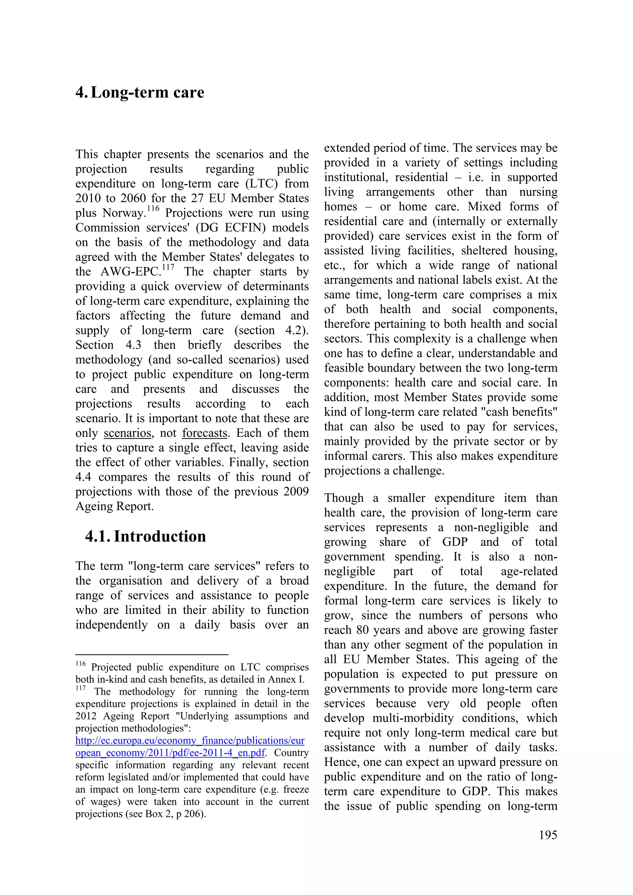 195
4.Long-term care
This chapter presents the scenarios and the
projection results regarding public
expenditure on long-term care (LTC) from
2010 to 2060 for the 27 EU Member States
plus Norway.116
Projections were run using
Commission services' (DG ECFIN) models
on the basis of the methodology and data
agreed with the Member States' delegates to
the AWG-EPC.117
The chapter starts by
providing a quick overview of determinants
of long-term care expenditure, explaining the
factors affecting the future demand and
supply of long-term care (section 4.2).
Section 4.3 then briefly describes the
methodology (and so-called scenarios) used
to project public expenditure on long-term
care and presents and discusses the
projections results according to each
scenario. It is important to note that these are
only scenarios, not forecasts. Each of them
tries to capture a single effect, leaving aside
the effect of other variables. Finally, section
4.4 compares the results of this round of
projections with those of the previous 2009
Ageing Report.
4.1. Introduction
The term "long-term care services" refers to
the organisation and delivery of a broad
range of services and assistance to people
who are limited in their ability to function
independently on a daily basis over an
116
Projected public expenditure on LTC comprises
both in-kind and cash benefits, as detailed in Annex I.
117
The methodology for running the long-term
expenditure projections is explained in detail in the
2012 Ageing Report "Underlying assumptions and
projection methodologies":
http://ec.europa.eu/economy_finance/publications/eur
opean_economy/2011/pdf/ee-2011-4_en.pdf. Country
specific information regarding any relevant recent
reform legislated and/or implemented that could have
an impact on long-term care expenditure (e.g. freeze
of wages) were taken into account in the current
projections (see Box 2, p 206).
extended period of time. The services may be
provided in a variety of settings including
institutional, residential – i.e. in supported
living arrangements other than nursing
homes – or home care. Mixed forms of
residential care and (internally or externally
provided) care services exist in the form of
assisted living facilities, sheltered housing,
etc., for which a wide range of national
arrangements and national labels exist. At the
same time, long-term care comprises a mix
of both health and social components,
therefore pertaining to both health and social
sectors. This complexity is a challenge when
one has to define a clear, understandable and
feasible boundary between the two long-term
components: health care and social care. In
addition, most Member States provide some
kind of long-term care related "cash benefits"
that can also be used to pay for services,
mainly provided by the private sector or by
informal carers. This also makes expenditure
projections a challenge.
Though a smaller expenditure item than
health care, the provision of long-term care
services represents a non-negligible and
growing share of GDP and of total
government spending. It is also a non-
negligible part of total age-related
expenditure. In the future, the demand for
formal long-term care services is likely to
grow, since the numbers of persons who
reach 80 years and above are growing faster
than any other segment of the population in
all EU Member States. This ageing of the
population is expected to put pressure on
governments to provide more long-term care
services because very old people often
develop multi-morbidity conditions, which
require not only long-term medical care but
assistance with a number of daily tasks.
Hence, one can expect an upward pressure on
public expenditure and on the ratio of long-
term care expenditure to GDP. This makes
the issue of public spending on long-term
 