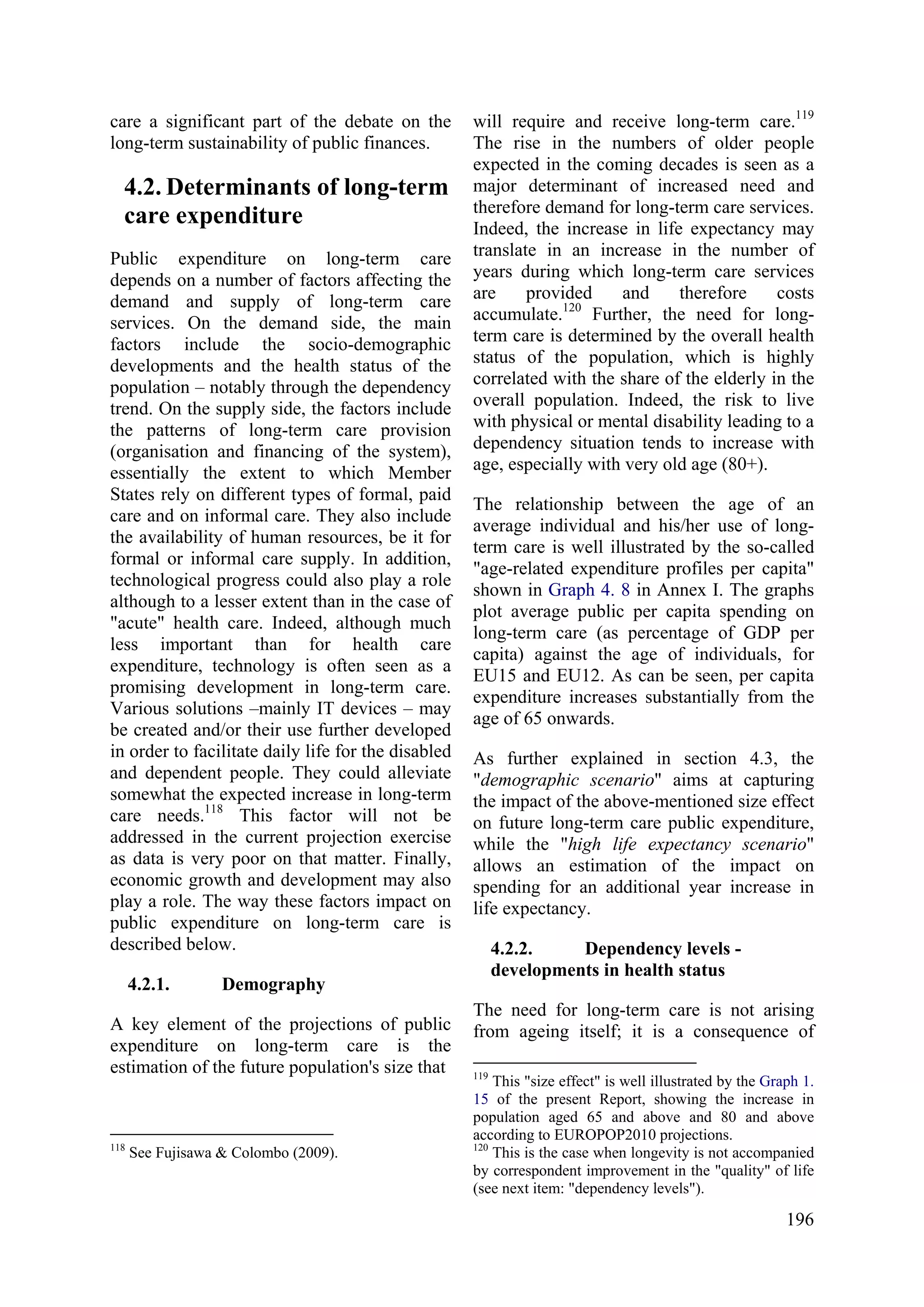 196
care a significant part of the debate on the
long-term sustainability of public finances.
4.2. Determinants of long-term
care expenditure
Public expenditure on long-term care
depends on a number of factors affecting the
demand and supply of long-term care
services. On the demand side, the main
factors include the socio-demographic
developments and the health status of the
population – notably through the dependency
trend. On the supply side, the factors include
the patterns of long-term care provision
(organisation and financing of the system),
essentially the extent to which Member
States rely on different types of formal, paid
care and on informal care. They also include
the availability of human resources, be it for
formal or informal care supply. In addition,
technological progress could also play a role
although to a lesser extent than in the case of
"acute" health care. Indeed, although much
less important than for health care
expenditure, technology is often seen as a
promising development in long-term care.
Various solutions –mainly IT devices – may
be created and/or their use further developed
in order to facilitate daily life for the disabled
and dependent people. They could alleviate
somewhat the expected increase in long-term
care needs.118
This factor will not be
addressed in the current projection exercise
as data is very poor on that matter. Finally,
economic growth and development may also
play a role. The way these factors impact on
public expenditure on long-term care is
described below.
4.2.1. Demography
A key element of the projections of public
expenditure on long-term care is the
estimation of the future population's size that
118
See Fujisawa & Colombo (2009).
will require and receive long-term care.119
The rise in the numbers of older people
expected in the coming decades is seen as a
major determinant of increased need and
therefore demand for long-term care services.
Indeed, the increase in life expectancy may
translate in an increase in the number of
years during which long-term care services
are provided and therefore costs
accumulate.120
Further, the need for long-
term care is determined by the overall health
status of the population, which is highly
correlated with the share of the elderly in the
overall population. Indeed, the risk to live
with physical or mental disability leading to a
dependency situation tends to increase with
age, especially with very old age (80+).
The relationship between the age of an
average individual and his/her use of long-
term care is well illustrated by the so-called
"age-related expenditure profiles per capita"
shown in Graph 4. 8 in Annex I. The graphs
plot average public per capita spending on
long-term care (as percentage of GDP per
capita) against the age of individuals, for
EU15 and EU12. As can be seen, per capita
expenditure increases substantially from the
age of 65 onwards.
As further explained in section 4.3, the
"demographic scenario" aims at capturing
the impact of the above-mentioned size effect
on future long-term care public expenditure,
while the "high life expectancy scenario"
allows an estimation of the impact on
spending for an additional year increase in
life expectancy.
4.2.2. Dependency levels -
developments in health status
The need for long-term care is not arising
from ageing itself; it is a consequence of
119
This "size effect" is well illustrated by the Graph 1.
15 of the present Report, showing the increase in
population aged 65 and above and 80 and above
according to EUROPOP2010 projections.
120
This is the case when longevity is not accompanied
by correspondent improvement in the "quality" of life
(see next item: "dependency levels").
 