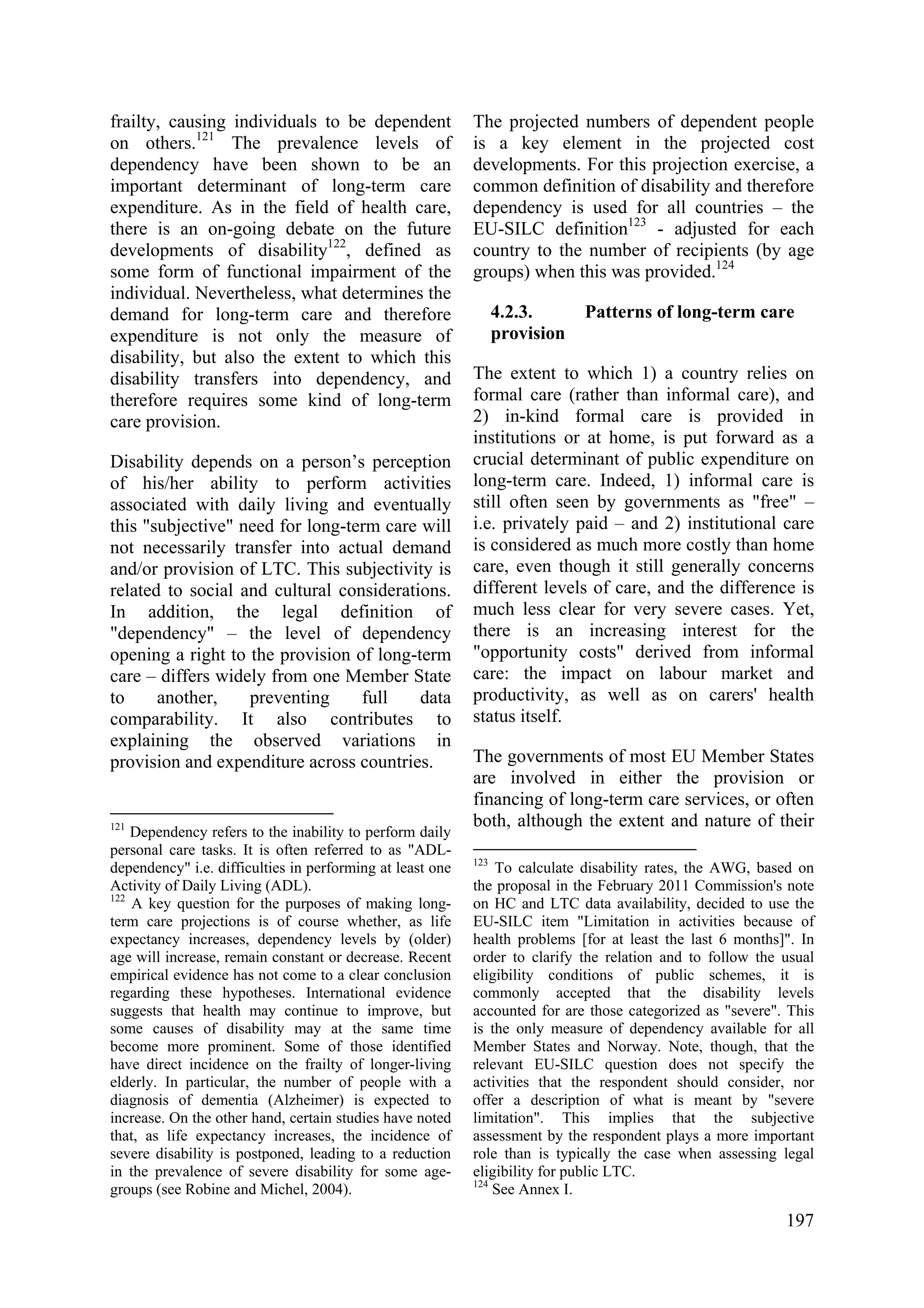 197
frailty, causing individuals to be dependent
on others.121
The prevalence levels of
dependency have been shown to be an
important determinant of long-term care
expenditure. As in the field of health care,
there is an on-going debate on the future
developments of disability122
, defined as
some form of functional impairment of the
individual. Nevertheless, what determines the
demand for long-term care and therefore
expenditure is not only the measure of
disability, but also the extent to which this
disability transfers into dependency, and
therefore requires some kind of long-term
care provision.
Disability depends on a person’s perception
of his/her ability to perform activities
associated with daily living and eventually
this "subjective" need for long-term care will
not necessarily transfer into actual demand
and/or provision of LTC. This subjectivity is
related to social and cultural considerations.
In addition, the legal definition of
"dependency" – the level of dependency
opening a right to the provision of long-term
care – differs widely from one Member State
to another, preventing full data
comparability. It also contributes to
explaining the observed variations in
provision and expenditure across countries.
121
Dependency refers to the inability to perform daily
personal care tasks. It is often referred to as "ADL-
dependency" i.e. difficulties in performing at least one
Activity of Daily Living (ADL).
122
A key question for the purposes of making long-
term care projections is of course whether, as life
expectancy increases, dependency levels by (older)
age will increase, remain constant or decrease. Recent
empirical evidence has not come to a clear conclusion
regarding these hypotheses. International evidence
suggests that health may continue to improve, but
some causes of disability may at the same time
become more prominent. Some of those identified
have direct incidence on the frailty of longer-living
elderly. In particular, the number of people with a
diagnosis of dementia (Alzheimer) is expected to
increase. On the other hand, certain studies have noted
that, as life expectancy increases, the incidence of
severe disability is postponed, leading to a reduction
in the prevalence of severe disability for some age-
groups (see Robine and Michel, 2004).
The projected numbers of dependent people
is a key element in the projected cost
developments. For this projection exercise, a
common definition of disability and therefore
dependency is used for all countries – the
EU-SILC definition123
- adjusted for each
country to the number of recipients (by age
groups) when this was provided.124
4.2.3. Patterns of long-term care
provision
The extent to which 1) a country relies on
formal care (rather than informal care), and
2) in-kind formal care is provided in
institutions or at home, is put forward as a
crucial determinant of public expenditure on
long-term care. Indeed, 1) informal care is
still often seen by governments as "free" –
i.e. privately paid – and 2) institutional care
is considered as much more costly than home
care, even though it still generally concerns
different levels of care, and the difference is
much less clear for very severe cases. Yet,
there is an increasing interest for the
"opportunity costs" derived from informal
care: the impact on labour market and
productivity, as well as on carers' health
status itself.
The governments of most EU Member States
are involved in either the provision or
financing of long-term care services, or often
both, although the extent and nature of their
123
To calculate disability rates, the AWG, based on
the proposal in the February 2011 Commission's note
on HC and LTC data availability, decided to use the
EU-SILC item "Limitation in activities because of
health problems [for at least the last 6 months]". In
order to clarify the relation and to follow the usual
eligibility conditions of public schemes, it is
commonly accepted that the disability levels
accounted for are those categorized as "severe". This
is the only measure of dependency available for all
Member States and Norway. Note, though, that the
relevant EU-SILC question does not specify the
activities that the respondent should consider, nor
offer a description of what is meant by "severe
limitation". This implies that the subjective
assessment by the respondent plays a more important
role than is typically the case when assessing legal
eligibility for public LTC.
124
See Annex I.
 