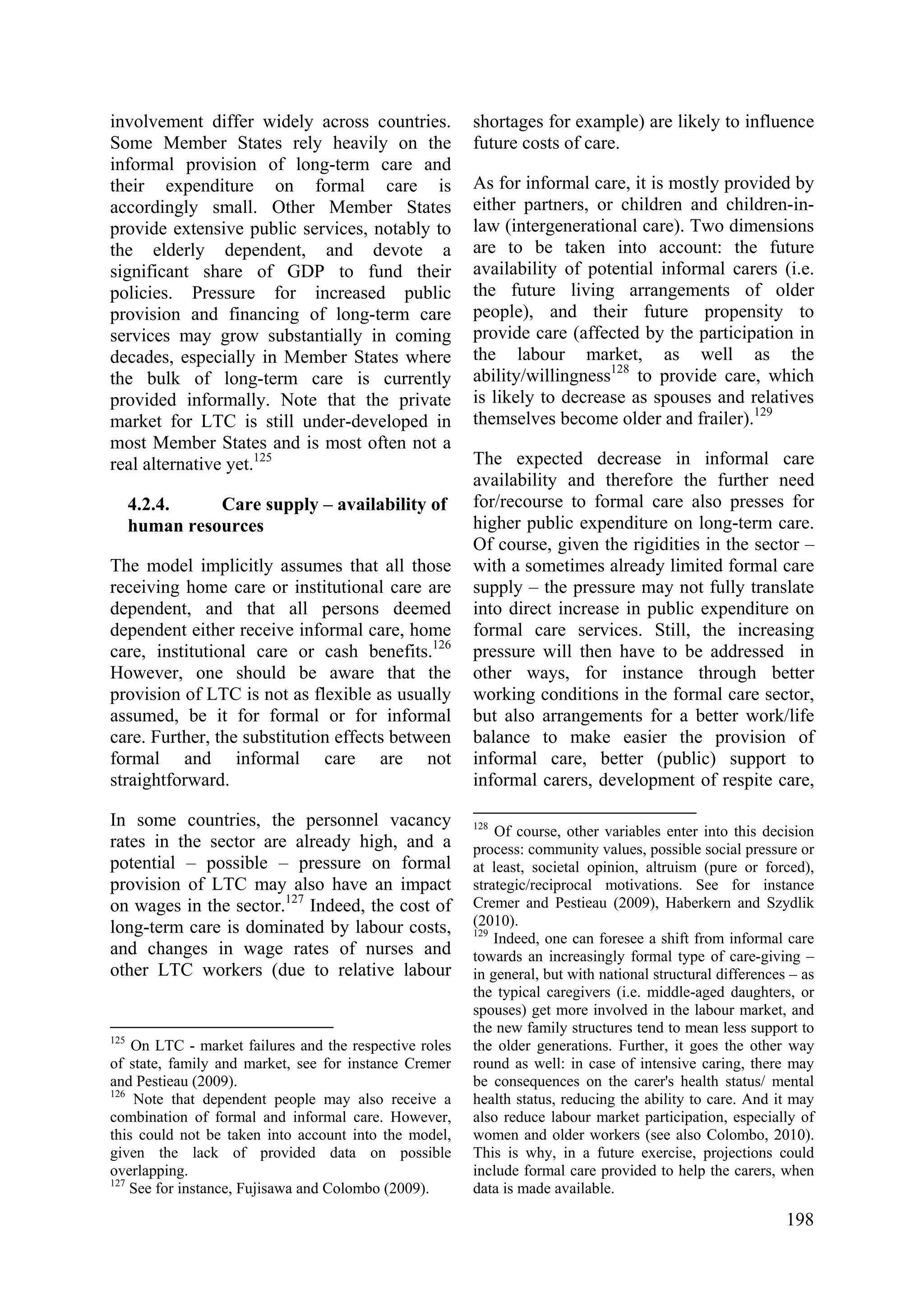 198
involvement differ widely across countries.
Some Member States rely heavily on the
informal provision of long-term care and
their expenditure on formal care is
accordingly small. Other Member States
provide extensive public services, notably to
the elderly dependent, and devote a
significant share of GDP to fund their
policies. Pressure for increased public
provision and financing of long-term care
services may grow substantially in coming
decades, especially in Member States where
the bulk of long-term care is currently
provided informally. Note that the private
market for LTC is still under-developed in
most Member States and is most often not a
real alternative yet.125
4.2.4. Care supply – availability of
human resources
The model implicitly assumes that all those
receiving home care or institutional care are
dependent, and that all persons deemed
dependent either receive informal care, home
care, institutional care or cash benefits.126
However, one should be aware that the
provision of LTC is not as flexible as usually
assumed, be it for formal or for informal
care. Further, the substitution effects between
formal and informal care are not
straightforward.
In some countries, the personnel vacancy
rates in the sector are already high, and a
potential – possible – pressure on formal
provision of LTC may also have an impact
on wages in the sector.127
Indeed, the cost of
long-term care is dominated by labour costs,
and changes in wage rates of nurses and
other LTC workers (due to relative labour
125
On LTC - market failures and the respective roles
of state, family and market, see for instance Cremer
and Pestieau (2009).
126
Note that dependent people may also receive a
combination of formal and informal care. However,
this could not be taken into account into the model,
given the lack of provided data on possible
overlapping.
127
See for instance, Fujisawa and Colombo (2009).
shortages for example) are likely to influence
future costs of care.
As for informal care, it is mostly provided by
either partners, or children and children-in-
law (intergenerational care). Two dimensions
are to be taken into account: the future
availability of potential informal carers (i.e.
the future living arrangements of older
people), and their future propensity to
provide care (affected by the participation in
the labour market, as well as the
ability/willingness128
to provide care, which
is likely to decrease as spouses and relatives
themselves become older and frailer).129
The expected decrease in informal care
availability and therefore the further need
for/recourse to formal care also presses for
higher public expenditure on long-term care.
Of course, given the rigidities in the sector –
with a sometimes already limited formal care
supply – the pressure may not fully translate
into direct increase in public expenditure on
formal care services. Still, the increasing
pressure will then have to be addressed in
other ways, for instance through better
working conditions in the formal care sector,
but also arrangements for a better work/life
balance to make easier the provision of
informal care, better (public) support to
informal carers, development of respite care,
128
Of course, other variables enter into this decision
process: community values, possible social pressure or
at least, societal opinion, altruism (pure or forced),
strategic/reciprocal motivations. See for instance
Cremer and Pestieau (2009), Haberkern and Szydlik
(2010).
129
Indeed, one can foresee a shift from informal care
towards an increasingly formal type of care-giving –
in general, but with national structural differences – as
the typical caregivers (i.e. middle-aged daughters, or
spouses) get more involved in the labour market, and
the new family structures tend to mean less support to
the older generations. Further, it goes the other way
round as well: in case of intensive caring, there may
be consequences on the carer's health status/ mental
health status, reducing the ability to care. And it may
also reduce labour market participation, especially of
women and older workers (see also Colombo, 2010).
This is why, in a future exercise, projections could
include formal care provided to help the carers, when
data is made available.
 