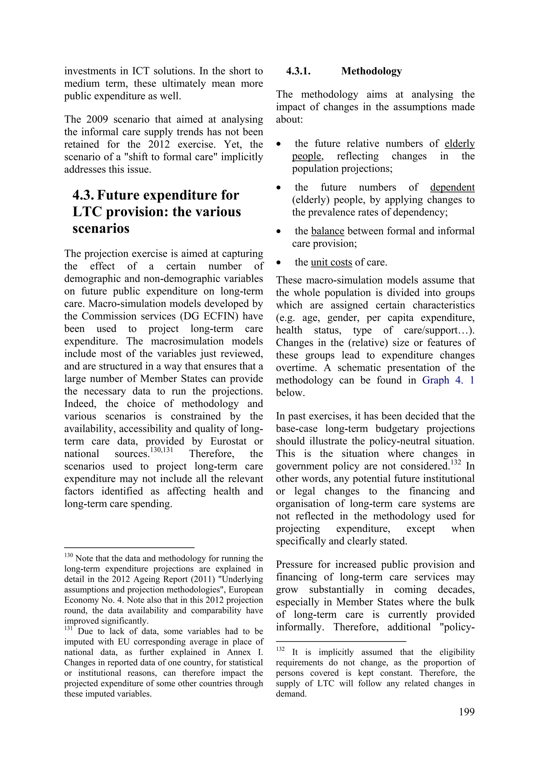 199
investments in ICT solutions. In the short to
medium term, these ultimately mean more
public expenditure as well.
The 2009 scenario that aimed at analysing
the informal care supply trends has not been
retained for the 2012 exercise. Yet, the
scenario of a "shift to formal care" implicitly
addresses this issue.
4.3. Future expenditure for
LTC provision: the various
scenarios
The projection exercise is aimed at capturing
the effect of a certain number of
demographic and non-demographic variables
on future public expenditure on long-term
care. Macro-simulation models developed by
the Commission services (DG ECFIN) have
been used to project long-term care
expenditure. The macrosimulation models
include most of the variables just reviewed,
and are structured in a way that ensures that a
large number of Member States can provide
the necessary data to run the projections.
Indeed, the choice of methodology and
various scenarios is constrained by the
availability, accessibility and quality of long-
term care data, provided by Eurostat or
national sources.130,131
Therefore, the
scenarios used to project long-term care
expenditure may not include all the relevant
factors identified as affecting health and
long-term care spending.
130
Note that the data and methodology for running the
long-term expenditure projections are explained in
detail in the 2012 Ageing Report (2011) "Underlying
assumptions and projection methodologies", European
Economy No. 4. Note also that in this 2012 projection
round, the data availability and comparability have
improved significantly.
131
Due to lack of data, some variables had to be
imputed with EU corresponding average in place of
national data, as further explained in Annex I.
Changes in reported data of one country, for statistical
or institutional reasons, can therefore impact the
projected expenditure of some other countries through
these imputed variables.
4.3.1. Methodology
The methodology aims at analysing the
impact of changes in the assumptions made
about:
• the future relative numbers of elderly
people, reflecting changes in the
population projections;
• the future numbers of dependent
(elderly) people, by applying changes to
the prevalence rates of dependency;
• the balance between formal and informal
care provision;
• the unit costs of care.
These macro-simulation models assume that
the whole population is divided into groups
which are assigned certain characteristics
(e.g. age, gender, per capita expenditure,
health status, type of care/support…).
Changes in the (relative) size or features of
these groups lead to expenditure changes
overtime. A schematic presentation of the
methodology can be found in Graph 4. 1
below.
In past exercises, it has been decided that the
base-case long-term budgetary projections
should illustrate the policy-neutral situation.
This is the situation where changes in
government policy are not considered.132
In
other words, any potential future institutional
or legal changes to the financing and
organisation of long-term care systems are
not reflected in the methodology used for
projecting expenditure, except when
specifically and clearly stated.
Pressure for increased public provision and
financing of long-term care services may
grow substantially in coming decades,
especially in Member States where the bulk
of long-term care is currently provided
informally. Therefore, additional "policy-
132
It is implicitly assumed that the eligibility
requirements do not change, as the proportion of
persons covered is kept constant. Therefore, the
supply of LTC will follow any related changes in
demand.
 