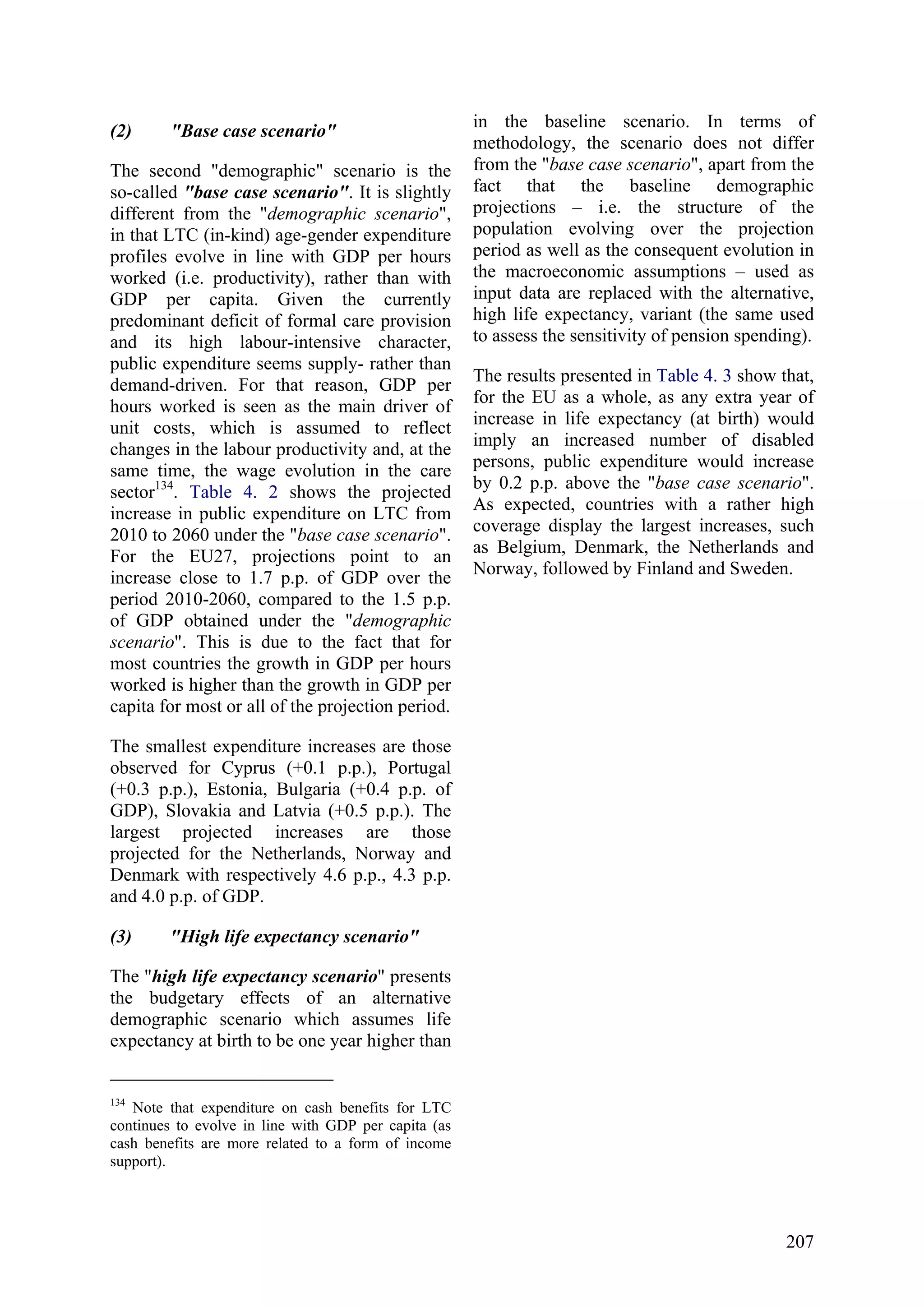 207
(2) "Base case scenario"
The second "demographic" scenario is the
so-called "base case scenario". It is slightly
different from the "demographic scenario",
in that LTC (in-kind) age-gender expenditure
profiles evolve in line with GDP per hours
worked (i.e. productivity), rather than with
GDP per capita. Given the currently
predominant deficit of formal care provision
and its high labour-intensive character,
public expenditure seems supply- rather than
demand-driven. For that reason, GDP per
hours worked is seen as the main driver of
unit costs, which is assumed to reflect
changes in the labour productivity and, at the
same time, the wage evolution in the care
sector134
. Table 4. 2 shows the projected
increase in public expenditure on LTC from
2010 to 2060 under the "base case scenario".
For the EU27, projections point to an
increase close to 1.7 p.p. of GDP over the
period 2010-2060, compared to the 1.5 p.p.
of GDP obtained under the "demographic
scenario". This is due to the fact that for
most countries the growth in GDP per hours
worked is higher than the growth in GDP per
capita for most or all of the projection period.
The smallest expenditure increases are those
observed for Cyprus (+0.1 p.p.), Portugal
(+0.3 p.p.), Estonia, Bulgaria (+0.4 p.p. of
GDP), Slovakia and Latvia (+0.5 p.p.). The
largest projected increases are those
projected for the Netherlands, Norway and
Denmark with respectively 4.6 p.p., 4.3 p.p.
and 4.0 p.p. of GDP.
(3) "High life expectancy scenario"
The "high life expectancy scenario" presents
the budgetary effects of an alternative
demographic scenario which assumes life
expectancy at birth to be one year higher than
134
Note that expenditure on cash benefits for LTC
continues to evolve in line with GDP per capita (as
cash benefits are more related to a form of income
support).
in the baseline scenario. In terms of
methodology, the scenario does not differ
from the "base case scenario", apart from the
fact that the baseline demographic
projections – i.e. the structure of the
population evolving over the projection
period as well as the consequent evolution in
the macroeconomic assumptions – used as
input data are replaced with the alternative,
high life expectancy, variant (the same used
to assess the sensitivity of pension spending).
The results presented in Table 4. 3 show that,
for the EU as a whole, as any extra year of
increase in life expectancy (at birth) would
imply an increased number of disabled
persons, public expenditure would increase
by 0.2 p.p. above the "base case scenario".
As expected, countries with a rather high
coverage display the largest increases, such
as Belgium, Denmark, the Netherlands and
Norway, followed by Finland and Sweden.
 