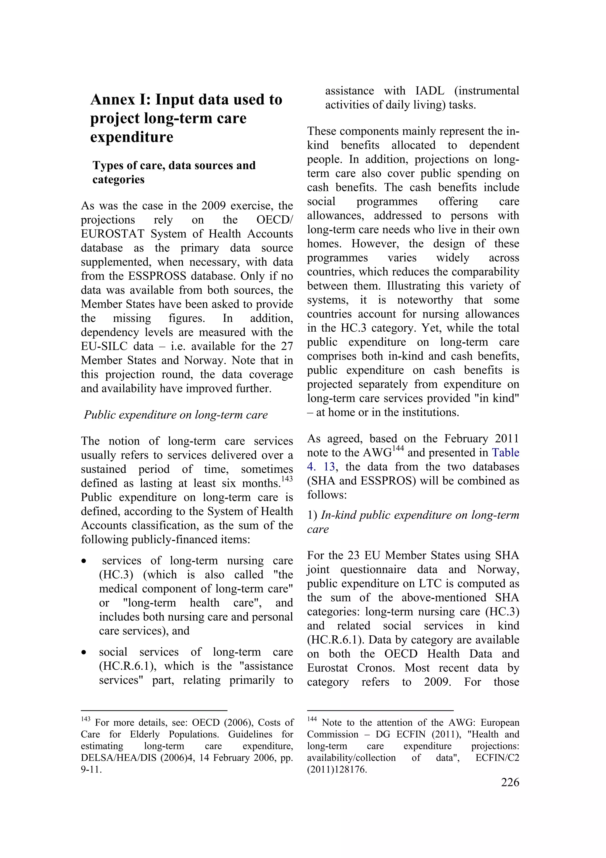 226
Annex I: Input data used to
project long-term care
expenditure
Types of care, data sources and
categories
As was the case in the 2009 exercise, the
projections rely on the OECD/
EUROSTAT System of Health Accounts
database as the primary data source
supplemented, when necessary, with data
from the ESSPROSS database. Only if no
data was available from both sources, the
Member States have been asked to provide
the missing figures. In addition,
dependency levels are measured with the
EU-SILC data – i.e. available for the 27
Member States and Norway. Note that in
this projection round, the data coverage
and availability have improved further.
Public expenditure on long-term care
The notion of long-term care services
usually refers to services delivered over a
sustained period of time, sometimes
defined as lasting at least six months.143
Public expenditure on long-term care is
defined, according to the System of Health
Accounts classification, as the sum of the
following publicly-financed items:
• services of long-term nursing care
(HC.3) (which is also called "the
medical component of long-term care"
or "long-term health care", and
includes both nursing care and personal
care services), and
• social services of long-term care
(HC.R.6.1), which is the "assistance
services" part, relating primarily to
143
For more details, see: OECD (2006), Costs of
Care for Elderly Populations. Guidelines for
estimating long-term care expenditure,
DELSA/HEA/DIS (2006)4, 14 February 2006, pp.
9-11.
assistance with IADL (instrumental
activities of daily living) tasks.
These components mainly represent the in-
kind benefits allocated to dependent
people. In addition, projections on long-
term care also cover public spending on
cash benefits. The cash benefits include
social programmes offering care
allowances, addressed to persons with
long-term care needs who live in their own
homes. However, the design of these
programmes varies widely across
countries, which reduces the comparability
between them. Illustrating this variety of
systems, it is noteworthy that some
countries account for nursing allowances
in the HC.3 category. Yet, while the total
public expenditure on long-term care
comprises both in-kind and cash benefits,
public expenditure on cash benefits is
projected separately from expenditure on
long-term care services provided "in kind"
– at home or in the institutions.
As agreed, based on the February 2011
note to the AWG144
and presented in Table
4. 13, the data from the two databases
(SHA and ESSPROS) will be combined as
follows:
1) In-kind public expenditure on long-term
care
For the 23 EU Member States using SHA
joint questionnaire data and Norway,
public expenditure on LTC is computed as
the sum of the above-mentioned SHA
categories: long-term nursing care (HC.3)
and related social services in kind
(HC.R.6.1). Data by category are available
on both the OECD Health Data and
Eurostat Cronos. Most recent data by
category refers to 2009. For those
144
Note to the attention of the AWG: European
Commission – DG ECFIN (2011), "Health and
long-term care expenditure projections:
availability/collection of data", ECFIN/C2
(2011)128176.
 