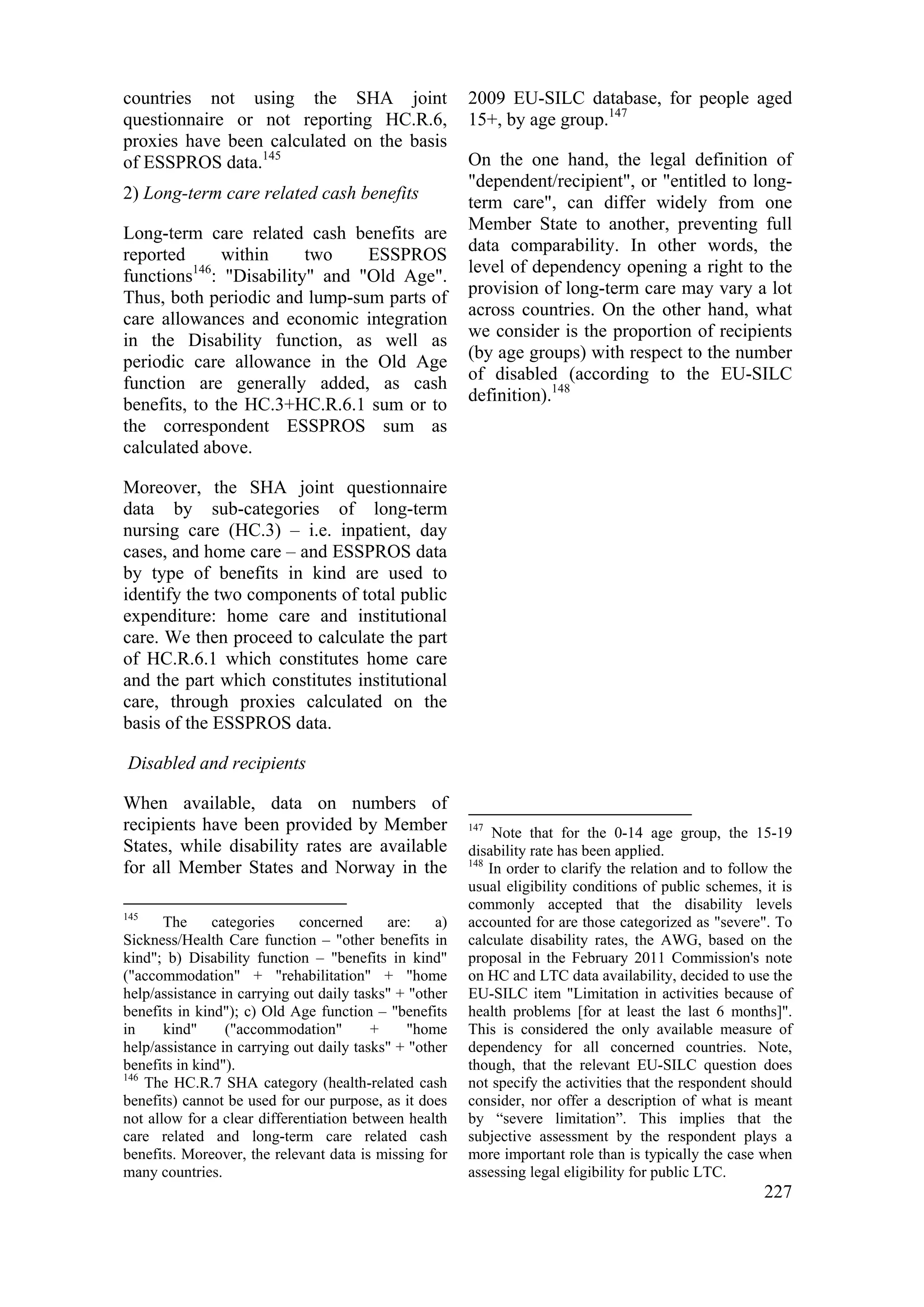 227
countries not using the SHA joint
questionnaire or not reporting HC.R.6,
proxies have been calculated on the basis
of ESSPROS data.145
2) Long-term care related cash benefits
Long-term care related cash benefits are
reported within two ESSPROS
functions146
: "Disability" and "Old Age".
Thus, both periodic and lump-sum parts of
care allowances and economic integration
in the Disability function, as well as
periodic care allowance in the Old Age
function are generally added, as cash
benefits, to the HC.3+HC.R.6.1 sum or to
the correspondent ESSPROS sum as
calculated above.
Moreover, the SHA joint questionnaire
data by sub-categories of long-term
nursing care (HC.3) – i.e. inpatient, day
cases, and home care – and ESSPROS data
by type of benefits in kind are used to
identify the two components of total public
expenditure: home care and institutional
care. We then proceed to calculate the part
of HC.R.6.1 which constitutes home care
and the part which constitutes institutional
care, through proxies calculated on the
basis of the ESSPROS data.
Disabled and recipients
When available, data on numbers of
recipients have been provided by Member
States, while disability rates are available
for all Member States and Norway in the
145
The categories concerned are: a)
Sickness/Health Care function – "other benefits in
kind"; b) Disability function – "benefits in kind"
("accommodation" + "rehabilitation" + "home
help/assistance in carrying out daily tasks" + "other
benefits in kind"); c) Old Age function – "benefits
in kind" ("accommodation" + "home
help/assistance in carrying out daily tasks" + "other
benefits in kind").
146
The HC.R.7 SHA category (health-related cash
benefits) cannot be used for our purpose, as it does
not allow for a clear differentiation between health
care related and long-term care related cash
benefits. Moreover, the relevant data is missing for
many countries.
2009 EU-SILC database, for people aged
15+, by age group.147
On the one hand, the legal definition of
"dependent/recipient", or "entitled to long-
term care", can differ widely from one
Member State to another, preventing full
data comparability. In other words, the
level of dependency opening a right to the
provision of long-term care may vary a lot
across countries. On the other hand, what
we consider is the proportion of recipients
(by age groups) with respect to the number
of disabled (according to the EU-SILC
definition).148
147
Note that for the 0-14 age group, the 15-19
disability rate has been applied.
148
In order to clarify the relation and to follow the
usual eligibility conditions of public schemes, it is
commonly accepted that the disability levels
accounted for are those categorized as "severe". To
calculate disability rates, the AWG, based on the
proposal in the February 2011 Commission's note
on HC and LTC data availability, decided to use the
EU-SILC item "Limitation in activities because of
health problems [for at least the last 6 months]".
This is considered the only available measure of
dependency for all concerned countries. Note,
though, that the relevant EU-SILC question does
not specify the activities that the respondent should
consider, nor offer a description of what is meant
by “severe limitation”. This implies that the
subjective assessment by the respondent plays a
more important role than is typically the case when
assessing legal eligibility for public LTC.
 
