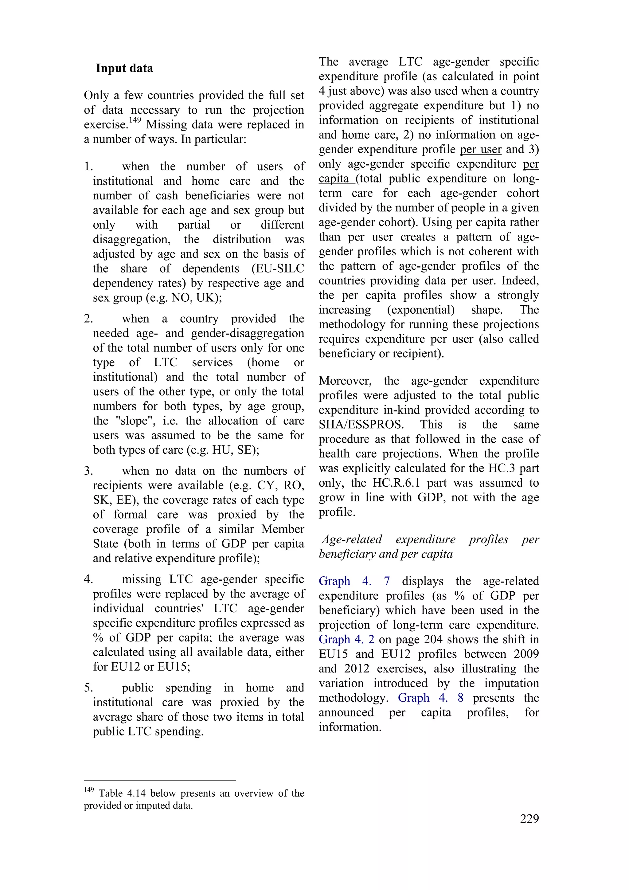 229
Input data
Only a few countries provided the full set
of data necessary to run the projection
exercise.149
Missing data were replaced in
a number of ways. In particular:
1. when the number of users of
institutional and home care and the
number of cash beneficiaries were not
available for each age and sex group but
only with partial or different
disaggregation, the distribution was
adjusted by age and sex on the basis of
the share of dependents (EU-SILC
dependency rates) by respective age and
sex group (e.g. NO, UK);
2. when a country provided the
needed age- and gender-disaggregation
of the total number of users only for one
type of LTC services (home or
institutional) and the total number of
users of the other type, or only the total
numbers for both types, by age group,
the "slope", i.e. the allocation of care
users was assumed to be the same for
both types of care (e.g. HU, SE);
3. when no data on the numbers of
recipients were available (e.g. CY, RO,
SK, EE), the coverage rates of each type
of formal care was proxied by the
coverage profile of a similar Member
State (both in terms of GDP per capita
and relative expenditure profile);
4. missing LTC age-gender specific
profiles were replaced by the average of
individual countries' LTC age-gender
specific expenditure profiles expressed as
% of GDP per capita; the average was
calculated using all available data, either
for EU12 or EU15;
5. public spending in home and
institutional care was proxied by the
average share of those two items in total
public LTC spending.
149
Table 4.14 below presents an overview of the
provided or imputed data.
The average LTC age-gender specific
expenditure profile (as calculated in point
4 just above) was also used when a country
provided aggregate expenditure but 1) no
information on recipients of institutional
and home care, 2) no information on age-
gender expenditure profile per user and 3)
only age-gender specific expenditure per
capita (total public expenditure on long-
term care for each age-gender cohort
divided by the number of people in a given
age-gender cohort). Using per capita rather
than per user creates a pattern of age-
gender profiles which is not coherent with
the pattern of age-gender profiles of the
countries providing data per user. Indeed,
the per capita profiles show a strongly
increasing (exponential) shape. The
methodology for running these projections
requires expenditure per user (also called
beneficiary or recipient).
Moreover, the age-gender expenditure
profiles were adjusted to the total public
expenditure in-kind provided according to
SHA/ESSPROS. This is the same
procedure as that followed in the case of
health care projections. When the profile
was explicitly calculated for the HC.3 part
only, the HC.R.6.1 part was assumed to
grow in line with GDP, not with the age
profile.
Age-related expenditure profiles per
beneficiary and per capita
Graph 4. 7 displays the age-related
expenditure profiles (as % of GDP per
beneficiary) which have been used in the
projection of long-term care expenditure.
Graph 4. 2 on page 204 shows the shift in
EU15 and EU12 profiles between 2009
and 2012 exercises, also illustrating the
variation introduced by the imputation
methodology. Graph 4. 8 presents the
announced per capita profiles, for
information.
 