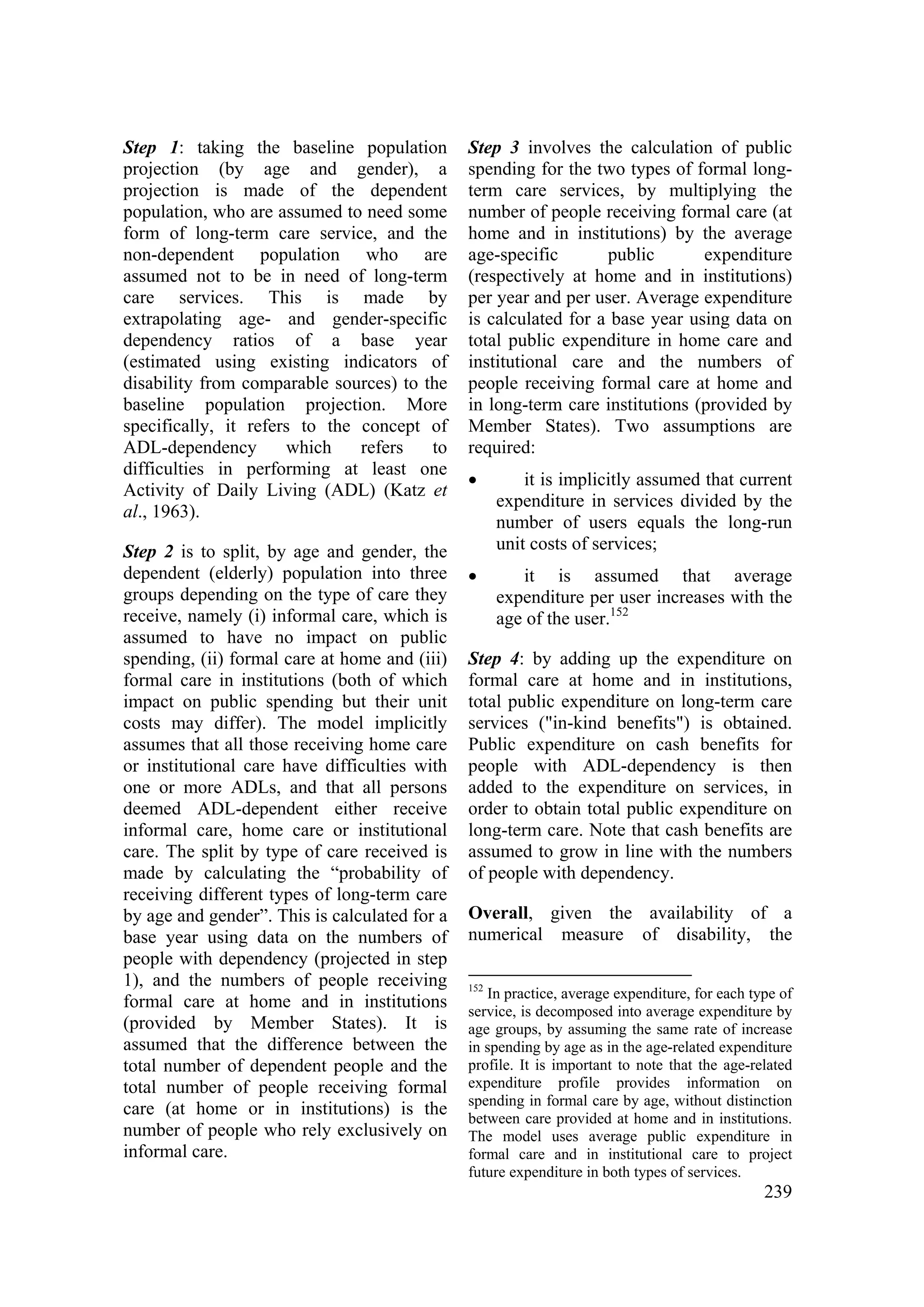 239
Step 1: taking the baseline population
projection (by age and gender), a
projection is made of the dependent
population, who are assumed to need some
form of long-term care service, and the
non-dependent population who are
assumed not to be in need of long-term
care services. This is made by
extrapolating age- and gender-specific
dependency ratios of a base year
(estimated using existing indicators of
disability from comparable sources) to the
baseline population projection. More
specifically, it refers to the concept of
ADL-dependency which refers to
difficulties in performing at least one
Activity of Daily Living (ADL) (Katz et
al., 1963).
Step 2 is to split, by age and gender, the
dependent (elderly) population into three
groups depending on the type of care they
receive, namely (i) informal care, which is
assumed to have no impact on public
spending, (ii) formal care at home and (iii)
formal care in institutions (both of which
impact on public spending but their unit
costs may differ). The model implicitly
assumes that all those receiving home care
or institutional care have difficulties with
one or more ADLs, and that all persons
deemed ADL-dependent either receive
informal care, home care or institutional
care. The split by type of care received is
made by calculating the “probability of
receiving different types of long-term care
by age and gender”. This is calculated for a
base year using data on the numbers of
people with dependency (projected in step
1), and the numbers of people receiving
formal care at home and in institutions
(provided by Member States). It is
assumed that the difference between the
total number of dependent people and the
total number of people receiving formal
care (at home or in institutions) is the
number of people who rely exclusively on
informal care.
Step 3 involves the calculation of public
spending for the two types of formal long-
term care services, by multiplying the
number of people receiving formal care (at
home and in institutions) by the average
age-specific public expenditure
(respectively at home and in institutions)
per year and per user. Average expenditure
is calculated for a base year using data on
total public expenditure in home care and
institutional care and the numbers of
people receiving formal care at home and
in long-term care institutions (provided by
Member States). Two assumptions are
required:
• it is implicitly assumed that current
expenditure in services divided by the
number of users equals the long-run
unit costs of services;
• it is assumed that average
expenditure per user increases with the
age of the user.152
Step 4: by adding up the expenditure on
formal care at home and in institutions,
total public expenditure on long-term care
services ("in-kind benefits") is obtained.
Public expenditure on cash benefits for
people with ADL-dependency is then
added to the expenditure on services, in
order to obtain total public expenditure on
long-term care. Note that cash benefits are
assumed to grow in line with the numbers
of people with dependency.
Overall, given the availability of a
numerical measure of disability, the
152
In practice, average expenditure, for each type of
service, is decomposed into average expenditure by
age groups, by assuming the same rate of increase
in spending by age as in the age-related expenditure
profile. It is important to note that the age-related
expenditure profile provides information on
spending in formal care by age, without distinction
between care provided at home and in institutions.
The model uses average public expenditure in
formal care and in institutional care to project
future expenditure in both types of services.
 