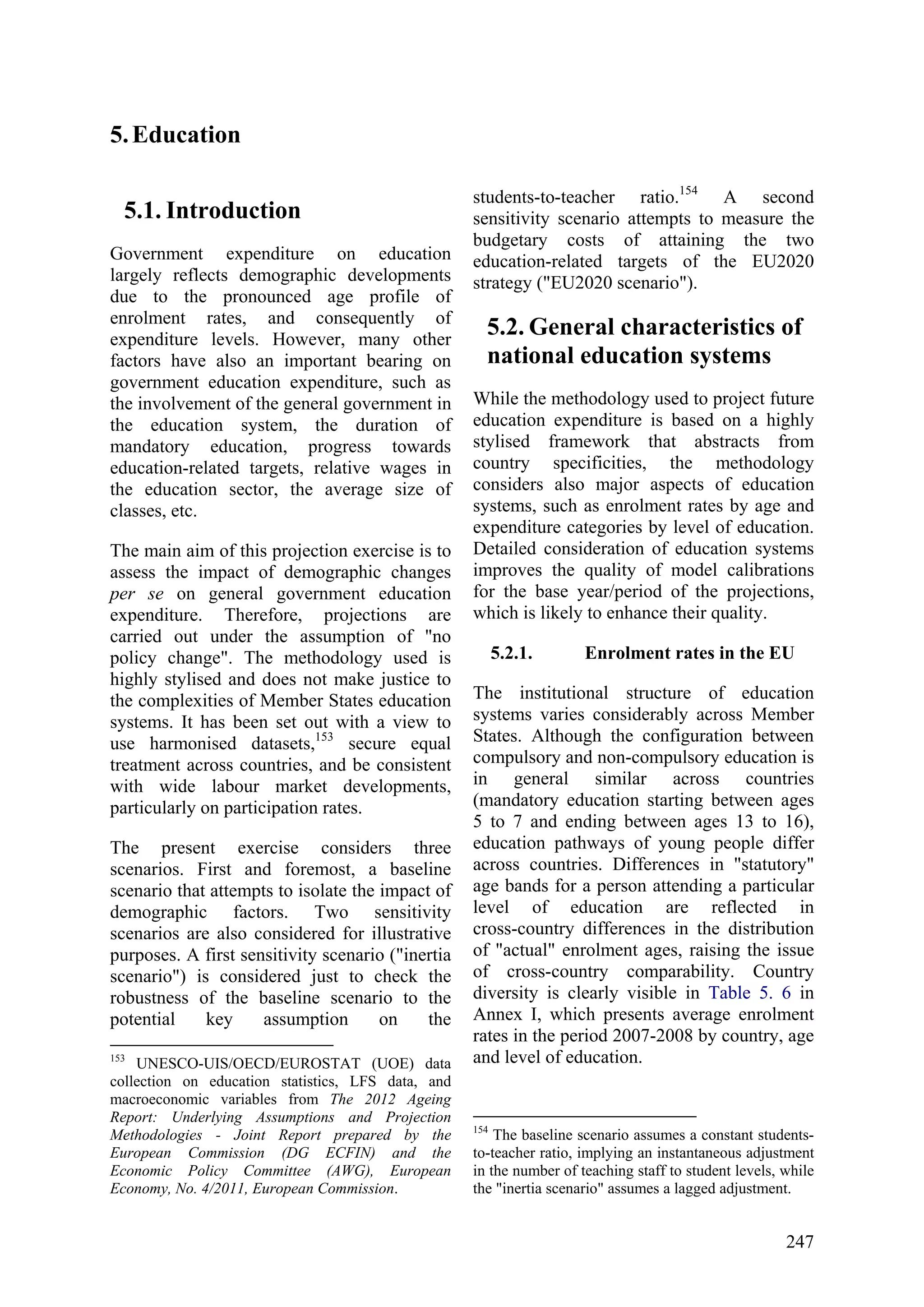 247
5.Education
5.1. Introduction
Government expenditure on education
largely reflects demographic developments
due to the pronounced age profile of
enrolment rates, and consequently of
expenditure levels. However, many other
factors have also an important bearing on
government education expenditure, such as
the involvement of the general government in
the education system, the duration of
mandatory education, progress towards
education-related targets, relative wages in
the education sector, the average size of
classes, etc.
The main aim of this projection exercise is to
assess the impact of demographic changes
per se on general government education
expenditure. Therefore, projections are
carried out under the assumption of "no
policy change". The methodology used is
highly stylised and does not make justice to
the complexities of Member States education
systems. It has been set out with a view to
use harmonised datasets,153
secure equal
treatment across countries, and be consistent
with wide labour market developments,
particularly on participation rates.
The present exercise considers three
scenarios. First and foremost, a baseline
scenario that attempts to isolate the impact of
demographic factors. Two sensitivity
scenarios are also considered for illustrative
purposes. A first sensitivity scenario ("inertia
scenario") is considered just to check the
robustness of the baseline scenario to the
potential key assumption on the
153
UNESCO-UIS/OECD/EUROSTAT (UOE) data
collection on education statistics, LFS data, and
macroeconomic variables from The 2012 Ageing
Report: Underlying Assumptions and Projection
Methodologies - Joint Report prepared by the
European Commission (DG ECFIN) and the
Economic Policy Committee (AWG), European
Economy, No. 4/2011, European Commission.
students-to-teacher ratio.154
A second
sensitivity scenario attempts to measure the
budgetary costs of attaining the two
education-related targets of the EU2020
strategy ("EU2020 scenario").
5.2. General characteristics of
national education systems
While the methodology used to project future
education expenditure is based on a highly
stylised framework that abstracts from
country specificities, the methodology
considers also major aspects of education
systems, such as enrolment rates by age and
expenditure categories by level of education.
Detailed consideration of education systems
improves the quality of model calibrations
for the base year/period of the projections,
which is likely to enhance their quality.
5.2.1. Enrolment rates in the EU
The institutional structure of education
systems varies considerably across Member
States. Although the configuration between
compulsory and non-compulsory education is
in general similar across countries
(mandatory education starting between ages
5 to 7 and ending between ages 13 to 16),
education pathways of young people differ
across countries. Differences in "statutory"
age bands for a person attending a particular
level of education are reflected in
cross-country differences in the distribution
of "actual" enrolment ages, raising the issue
of cross-country comparability. Country
diversity is clearly visible in Table 5. 6 in
Annex I, which presents average enrolment
rates in the period 2007-2008 by country, age
and level of education.
154
The baseline scenario assumes a constant students-
to-teacher ratio, implying an instantaneous adjustment
in the number of teaching staff to student levels, while
the "inertia scenario" assumes a lagged adjustment.
 