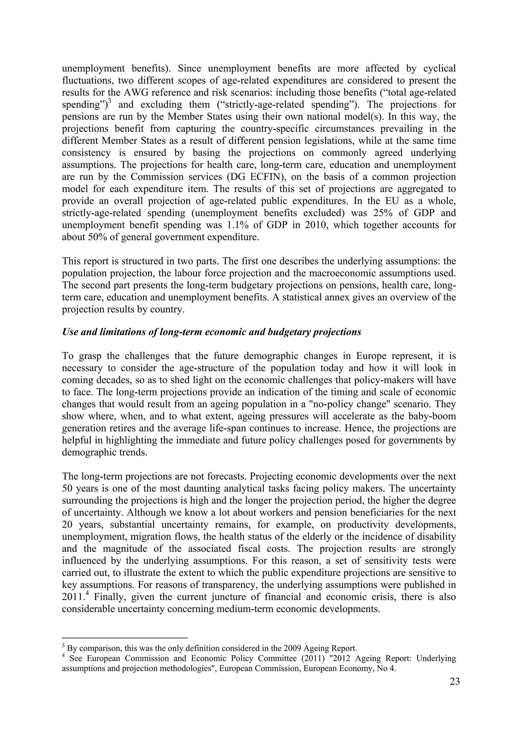 23
unemployment benefits). Since unemployment benefits are more affected by cyclical
fluctuations, two different scopes of age-related expenditures are considered to present the
results for the AWG reference and risk scenarios: including those benefits (“total age-related
spending”)3
and excluding them (“strictly-age-related spending”). The projections for
pensions are run by the Member States using their own national model(s). In this way, the
projections benefit from capturing the country-specific circumstances prevailing in the
different Member States as a result of different pension legislations, while at the same time
consistency is ensured by basing the projections on commonly agreed underlying
assumptions. The projections for health care, long-term care, education and unemployment
are run by the Commission services (DG ECFIN), on the basis of a common projection
model for each expenditure item. The results of this set of projections are aggregated to
provide an overall projection of age-related public expenditures. In the EU as a whole,
strictly-age-related spending (unemployment benefits excluded) was 25% of GDP and
unemployment benefit spending was 1.1% of GDP in 2010, which together accounts for
about 50% of general government expenditure.
This report is structured in two parts. The first one describes the underlying assumptions: the
population projection, the labour force projection and the macroeconomic assumptions used.
The second part presents the long-term budgetary projections on pensions, health care, long-
term care, education and unemployment benefits. A statistical annex gives an overview of the
projection results by country.
Use and limitations of long-term economic and budgetary projections
To grasp the challenges that the future demographic changes in Europe represent, it is
necessary to consider the age-structure of the population today and how it will look in
coming decades, so as to shed light on the economic challenges that policy-makers will have
to face. The long-term projections provide an indication of the timing and scale of economic
changes that would result from an ageing population in a "no-policy change" scenario. They
show where, when, and to what extent, ageing pressures will accelerate as the baby-boom
generation retires and the average life-span continues to increase. Hence, the projections are
helpful in highlighting the immediate and future policy challenges posed for governments by
demographic trends.
The long-term projections are not forecasts. Projecting economic developments over the next
50 years is one of the most daunting analytical tasks facing policy makers. The uncertainty
surrounding the projections is high and the longer the projection period, the higher the degree
of uncertainty. Although we know a lot about workers and pension beneficiaries for the next
20 years, substantial uncertainty remains, for example, on productivity developments,
unemployment, migration flows, the health status of the elderly or the incidence of disability
and the magnitude of the associated fiscal costs. The projection results are strongly
influenced by the underlying assumptions. For this reason, a set of sensitivity tests were
carried out, to illustrate the extent to which the public expenditure projections are sensitive to
key assumptions. For reasons of transparency, the underlying assumptions were published in
2011.4
Finally, given the current juncture of financial and economic crisis, there is also
considerable uncertainty concerning medium-term economic developments.
3
By comparison, this was the only definition considered in the 2009 Ageing Report.
4
See European Commission and Economic Policy Committee (2011) "2012 Ageing Report: Underlying
assumptions and projection methodologies", European Commission, European Economy, No 4.
 