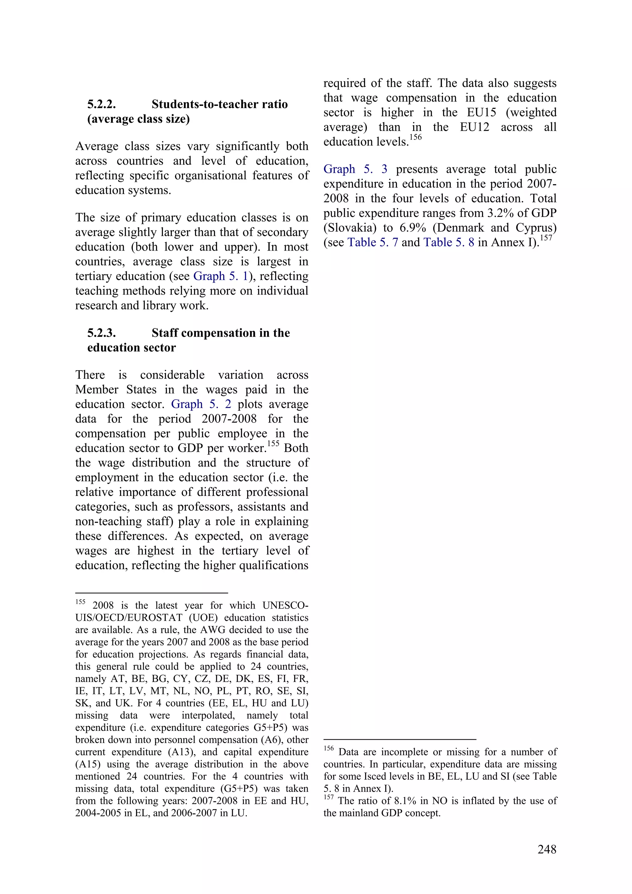 248
5.2.2. Students-to-teacher ratio
(average class size)
Average class sizes vary significantly both
across countries and level of education,
reflecting specific organisational features of
education systems.
The size of primary education classes is on
average slightly larger than that of secondary
education (both lower and upper). In most
countries, average class size is largest in
tertiary education (see Graph 5. 1), reflecting
teaching methods relying more on individual
research and library work.
5.2.3. Staff compensation in the
education sector
There is considerable variation across
Member States in the wages paid in the
education sector. Graph 5. 2 plots average
data for the period 2007-2008 for the
compensation per public employee in the
education sector to GDP per worker.155
Both
the wage distribution and the structure of
employment in the education sector (i.e. the
relative importance of different professional
categories, such as professors, assistants and
non-teaching staff) play a role in explaining
these differences. As expected, on average
wages are highest in the tertiary level of
education, reflecting the higher qualifications
155
2008 is the latest year for which UNESCO-
UIS/OECD/EUROSTAT (UOE) education statistics
are available. As a rule, the AWG decided to use the
average for the years 2007 and 2008 as the base period
for education projections. As regards financial data,
this general rule could be applied to 24 countries,
namely AT, BE, BG, CY, CZ, DE, DK, ES, FI, FR,
IE, IT, LT, LV, MT, NL, NO, PL, PT, RO, SE, SI,
SK, and UK. For 4 countries (EE, EL, HU and LU)
missing data were interpolated, namely total
expenditure (i.e. expenditure categories G5+P5) was
broken down into personnel compensation (A6), other
current expenditure (A13), and capital expenditure
(A15) using the average distribution in the above
mentioned 24 countries. For the 4 countries with
missing data, total expenditure (G5+P5) was taken
from the following years: 2007-2008 in EE and HU,
2004-2005 in EL, and 2006-2007 in LU.
required of the staff. The data also suggests
that wage compensation in the education
sector is higher in the EU15 (weighted
average) than in the EU12 across all
education levels.156
Graph 5. 3 presents average total public
expenditure in education in the period 2007-
2008 in the four levels of education. Total
public expenditure ranges from 3.2% of GDP
(Slovakia) to 6.9% (Denmark and Cyprus)
(see Table 5. 7 and Table 5. 8 in Annex I).157
156
Data are incomplete or missing for a number of
countries. In particular, expenditure data are missing
for some Isced levels in BE, EL, LU and SI (see Table
5. 8 in Annex I).
157
The ratio of 8.1% in NO is inflated by the use of
the mainland GDP concept.
 