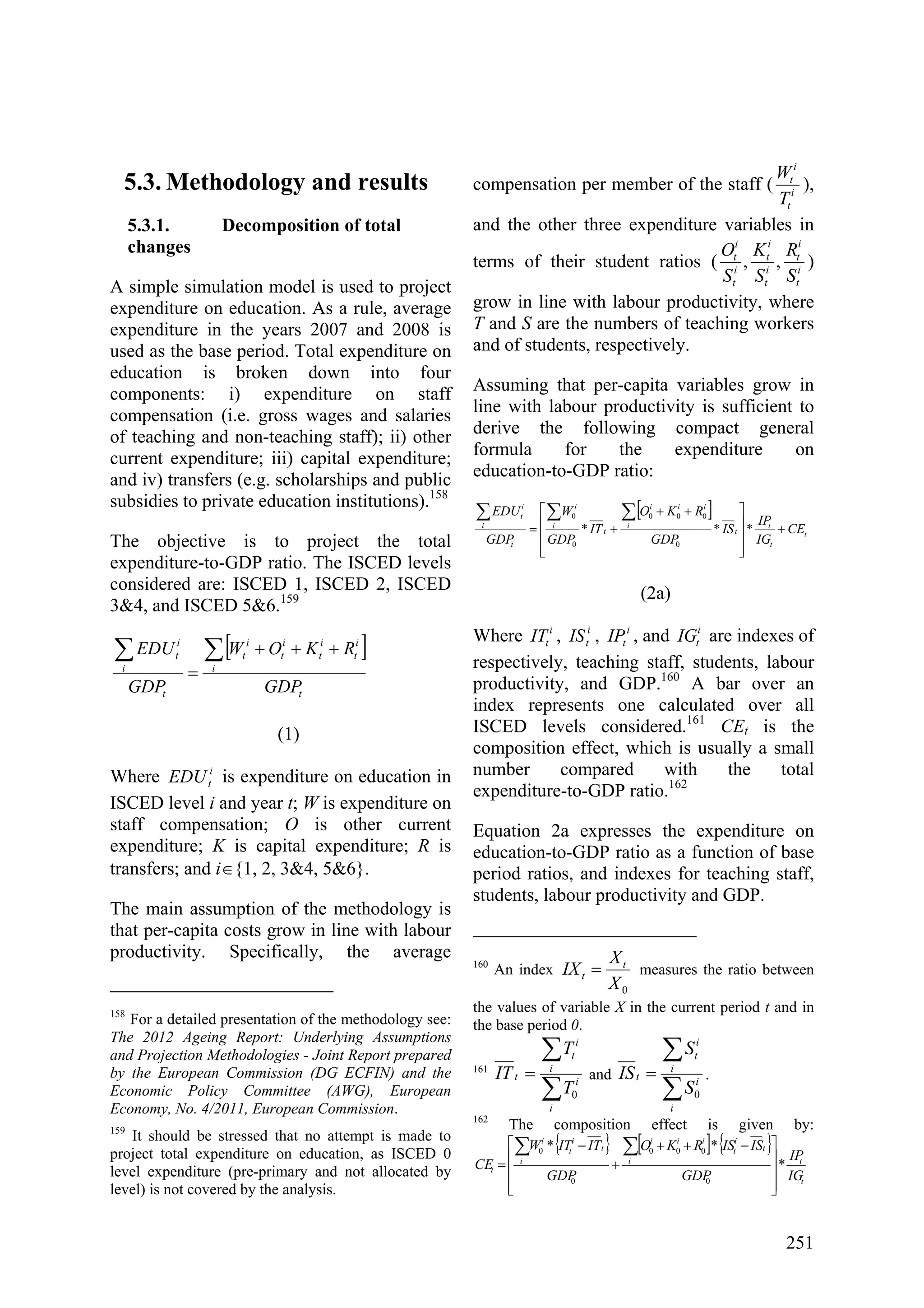 251
5.3. Methodology and results
5.3.1. Decomposition of total
changes
A simple simulation model is used to project
expenditure on education. As a rule, average
expenditure in the years 2007 and 2008 is
used as the base period. Total expenditure on
education is broken down into four
components: i) expenditure on staff
compensation (i.e. gross wages and salaries
of teaching and non-teaching staff); ii) other
current expenditure; iii) capital expenditure;
and iv) transfers (e.g. scholarships and public
subsidies to private education institutions).158
The objective is to project the total
expenditure-to-GDP ratio. The ISCED levels
considered are: ISCED 1, ISCED 2, ISCED
3&4, and ISCED 5&6.159
[ ]
t
i
i
t
i
t
i
t
i
t
t
i
i
t
GDP
RKOW
GDP
EDU ∑∑ +++
=
(1)
Where i
tEDU is expenditure on education in
ISCED level i and year t; W is expenditure on
staff compensation; O is other current
expenditure; K is capital expenditure; R is
transfers; and i∈{1, 2, 3&4, 5&6}.
The main assumption of the methodology is
that per-capita costs grow in line with labour
productivity. Specifically, the average
158
For a detailed presentation of the methodology see:
The 2012 Ageing Report: Underlying Assumptions
and Projection Methodologies - Joint Report prepared
by the European Commission (DG ECFIN) and the
Economic Policy Committee (AWG), European
Economy, No. 4/2011, European Commission.
159
It should be stressed that no attempt is made to
project total expenditure on education, as ISCED 0
level expenditure (pre-primary and not allocated by
level) is not covered by the analysis.
compensation per member of the staff ( i
t
i
t
T
W
),
and the other three expenditure variables in
terms of their student ratios ( i
t
i
t
i
t
i
t
i
t
i
t
S
R
S
K
S
O
,, )
grow in line with labour productivity, where
T and S are the numbers of teaching workers
and of students, respectively.
Assuming that per-capita variables grow in
line with labour productivity is sufficient to
derive the following compact general
formula for the expenditure on
education-to-GDP ratio:
[ ]
t
t
t
t
i
iii
t
i
i
t
i
i
t
CE
IG
IP
IS
GDP
RKO
IT
GDP
W
GDP
EDU
+
⎥
⎥
⎥
⎦
⎤
⎢
⎢
⎢
⎣
⎡ ++
+=
∑∑∑
***
0
000
0
0
(2a)
Where i
tIT , i
tIS , i
tIP , and i
tIG are indexes of
respectively, teaching staff, students, labour
productivity, and GDP.160
A bar over an
index represents one calculated over all
ISCED levels considered.161
CEt is the
composition effect, which is usually a small
number compared with the total
expenditure-to-GDP ratio.162
Equation 2a expresses the expenditure on
education-to-GDP ratio as a function of base
period ratios, and indexes for teaching staff,
students, labour productivity and GDP.
160
An index
0X
X
IX t
t = measures the ratio between
the values of variable X in the current period t and in
the base period 0.
161
∑
∑
=
i
i
i
i
t
t
T
T
IT
0
and
∑
∑
=
i
i
i
i
t
t
S
S
IS
0
.
162
The composition effect is given by:
{ } [ ] { }
t
t
t
i
t
i
iii
t
i
t
i
i
t
IG
IP
GDP
ISISRKO
GDP
ITITW
CE *
**
0
000
0
0
⎥
⎥
⎥
⎦
⎤
⎢
⎢
⎢
⎣
⎡ −++
+
−
=
∑∑
 