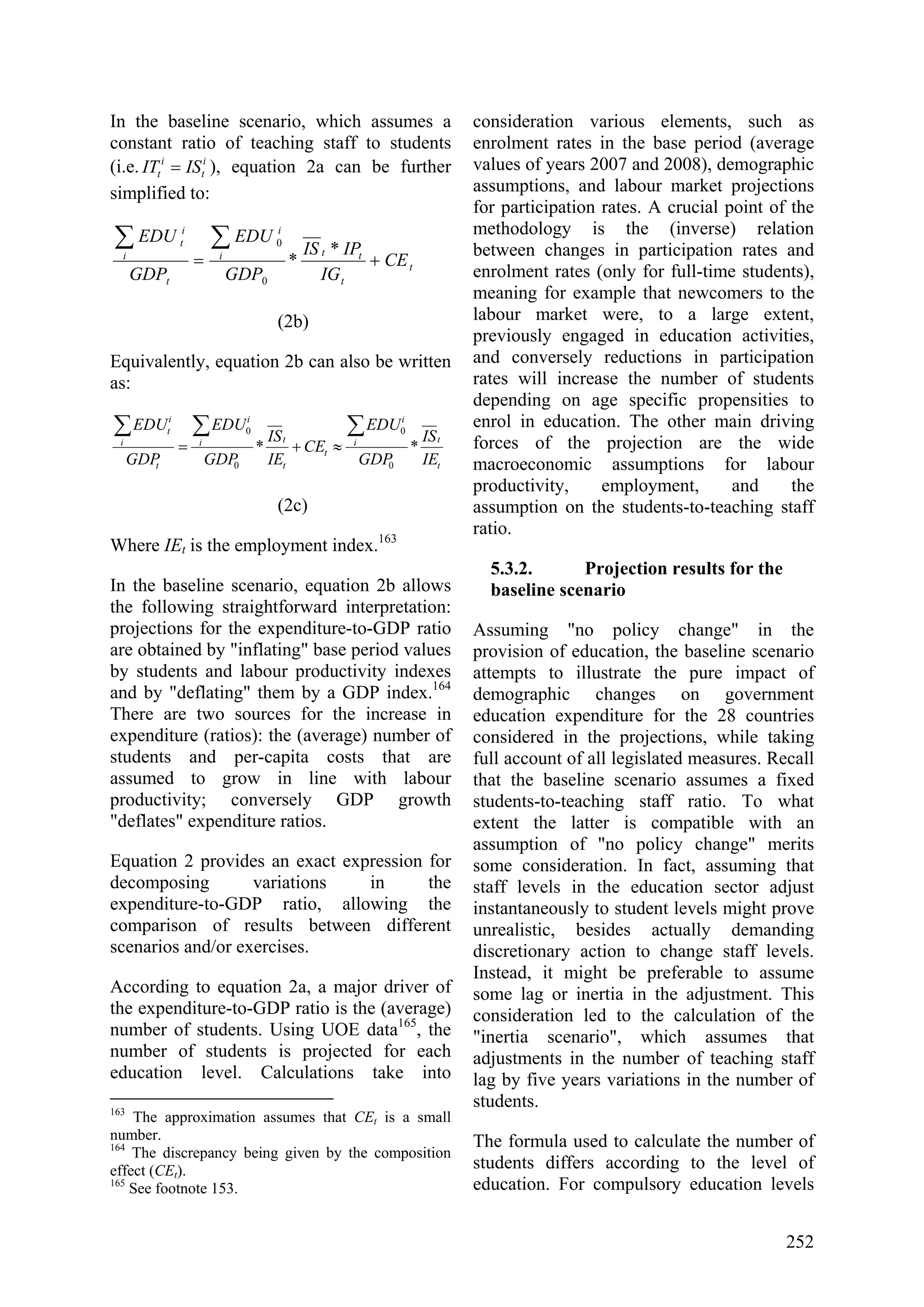 252
In the baseline scenario, which assumes a
constant ratio of teaching staff to students
(i.e. i
t
i
t ISIT = ), equation 2a can be further
simplified to:
t
t
tti
i
t
i
i
t
CE
IG
IPIS
GDP
EDU
GDP
EDU
+=
∑∑ *
*
0
0
(2b)
Equivalently, equation 2b can also be written
as:
t
ti
i
t
t
ti
i
t
i
i
t
IE
IS
GDP
EDU
CE
IE
IS
GDP
EDU
GDP
EDU
**
0
0
0
0 ∑∑∑
≈+=
(2c)
Where IEt is the employment index.163
In the baseline scenario, equation 2b allows
the following straightforward interpretation:
projections for the expenditure-to-GDP ratio
are obtained by "inflating" base period values
by students and labour productivity indexes
and by "deflating" them by a GDP index.164
There are two sources for the increase in
expenditure (ratios): the (average) number of
students and per-capita costs that are
assumed to grow in line with labour
productivity; conversely GDP growth
"deflates" expenditure ratios.
Equation 2 provides an exact expression for
decomposing variations in the
expenditure-to-GDP ratio, allowing the
comparison of results between different
scenarios and/or exercises.
According to equation 2a, a major driver of
the expenditure-to-GDP ratio is the (average)
number of students. Using UOE data165
, the
number of students is projected for each
education level. Calculations take into
163
The approximation assumes that CEt is a small
number.
164
The discrepancy being given by the composition
effect (CEt).
165
See footnote 153.
consideration various elements, such as
enrolment rates in the base period (average
values of years 2007 and 2008), demographic
assumptions, and labour market projections
for participation rates. A crucial point of the
methodology is the (inverse) relation
between changes in participation rates and
enrolment rates (only for full-time students),
meaning for example that newcomers to the
labour market were, to a large extent,
previously engaged in education activities,
and conversely reductions in participation
rates will increase the number of students
depending on age specific propensities to
enrol in education. The other main driving
forces of the projection are the wide
macroeconomic assumptions for labour
productivity, employment, and the
assumption on the students-to-teaching staff
ratio.
5.3.2. Projection results for the
baseline scenario
Assuming "no policy change" in the
provision of education, the baseline scenario
attempts to illustrate the pure impact of
demographic changes on government
education expenditure for the 28 countries
considered in the projections, while taking
full account of all legislated measures. Recall
that the baseline scenario assumes a fixed
students-to-teaching staff ratio. To what
extent the latter is compatible with an
assumption of "no policy change" merits
some consideration. In fact, assuming that
staff levels in the education sector adjust
instantaneously to student levels might prove
unrealistic, besides actually demanding
discretionary action to change staff levels.
Instead, it might be preferable to assume
some lag or inertia in the adjustment. This
consideration led to the calculation of the
"inertia scenario", which assumes that
adjustments in the number of teaching staff
lag by five years variations in the number of
students.
The formula used to calculate the number of
students differs according to the level of
education. For compulsory education levels
 