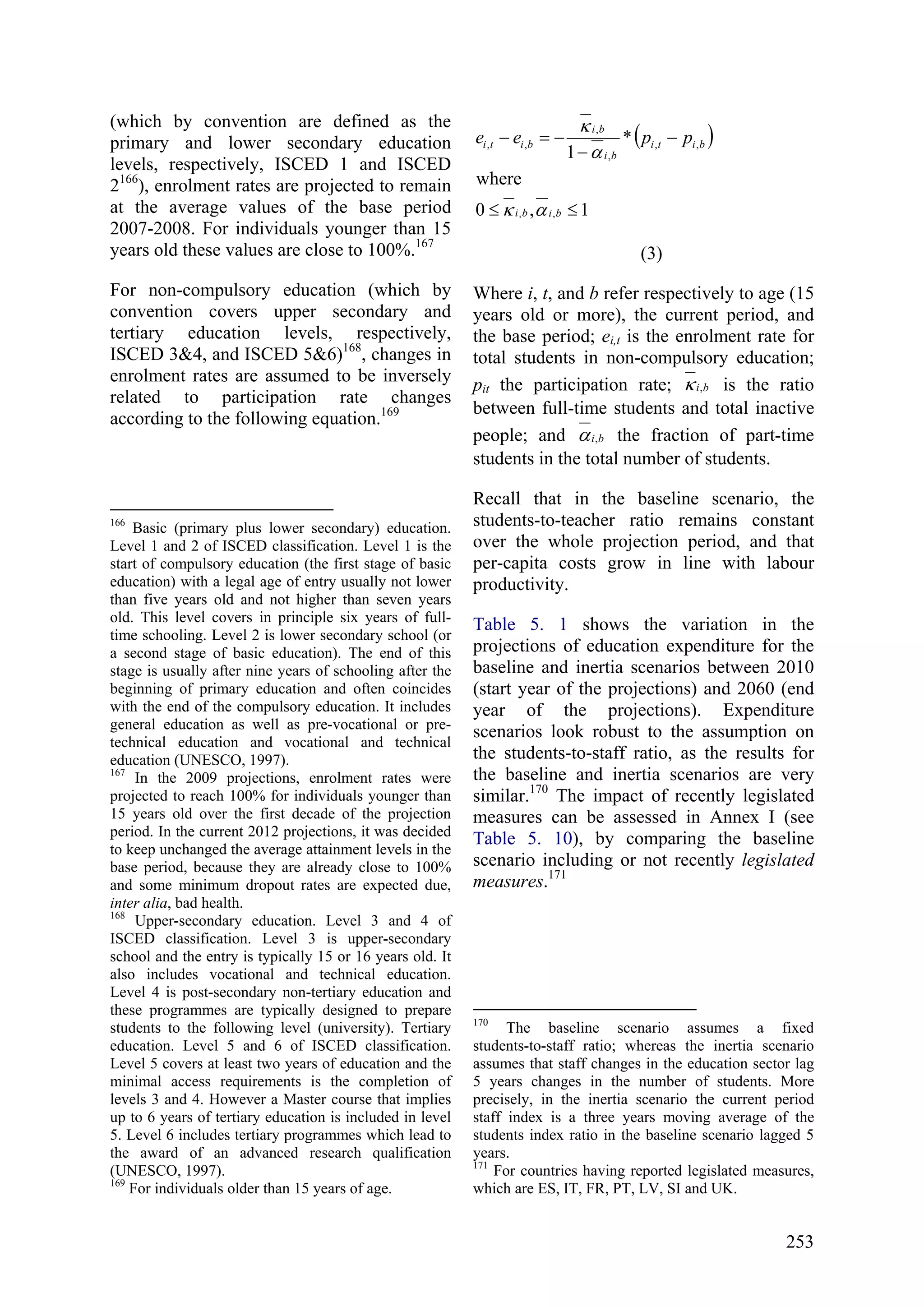 253
(which by convention are defined as the
primary and lower secondary education
levels, respectively, ISCED 1 and ISCED
2166
), enrolment rates are projected to remain
at the average values of the base period
2007-2008. For individuals younger than 15
years old these values are close to 100%.167
For non-compulsory education (which by
convention covers upper secondary and
tertiary education levels, respectively,
ISCED 3&4, and ISCED 5&6)168
, changes in
enrolment rates are assumed to be inversely
related to participation rate changes
according to the following equation.169
166
Basic (primary plus lower secondary) education.
Level 1 and 2 of ISCED classification. Level 1 is the
start of compulsory education (the first stage of basic
education) with a legal age of entry usually not lower
than five years old and not higher than seven years
old. This level covers in principle six years of full-
time schooling. Level 2 is lower secondary school (or
a second stage of basic education). The end of this
stage is usually after nine years of schooling after the
beginning of primary education and often coincides
with the end of the compulsory education. It includes
general education as well as pre-vocational or pre-
technical education and vocational and technical
education (UNESCO, 1997).
167
In the 2009 projections, enrolment rates were
projected to reach 100% for individuals younger than
15 years old over the first decade of the projection
period. In the current 2012 projections, it was decided
to keep unchanged the average attainment levels in the
base period, because they are already close to 100%
and some minimum dropout rates are expected due,
inter alia, bad health.
168
Upper-secondary education. Level 3 and 4 of
ISCED classification. Level 3 is upper-secondary
school and the entry is typically 15 or 16 years old. It
also includes vocational and technical education.
Level 4 is post-secondary non-tertiary education and
these programmes are typically designed to prepare
students to the following level (university). Tertiary
education. Level 5 and 6 of ISCED classification.
Level 5 covers at least two years of education and the
minimal access requirements is the completion of
levels 3 and 4. However a Master course that implies
up to 6 years of tertiary education is included in level
5. Level 6 includes tertiary programmes which lead to
the award of an advanced research qualification
(UNESCO, 1997).
169
For individuals older than 15 years of age.
( )
1,0
where
*
1
,,
,,
,
,
,,
≤≤
−
−
−=−
bibi
biti
bi
bi
biti ppee
ακ
α
κ
(3)
Where i, t, and b refer respectively to age (15
years old or more), the current period, and
the base period; ei,t is the enrolment rate for
total students in non-compulsory education;
pit the participation rate; bi,κ is the ratio
between full-time students and total inactive
people; and bi,α the fraction of part-time
students in the total number of students.
Recall that in the baseline scenario, the
students-to-teacher ratio remains constant
over the whole projection period, and that
per-capita costs grow in line with labour
productivity.
Table 5. 1 shows the variation in the
projections of education expenditure for the
baseline and inertia scenarios between 2010
(start year of the projections) and 2060 (end
year of the projections). Expenditure
scenarios look robust to the assumption on
the students-to-staff ratio, as the results for
the baseline and inertia scenarios are very
similar.170
The impact of recently legislated
measures can be assessed in Annex I (see
Table 5. 10), by comparing the baseline
scenario including or not recently legislated
measures.171
170
The baseline scenario assumes a fixed
students-to-staff ratio; whereas the inertia scenario
assumes that staff changes in the education sector lag
5 years changes in the number of students. More
precisely, in the inertia scenario the current period
staff index is a three years moving average of the
students index ratio in the baseline scenario lagged 5
years.
171
For countries having reported legislated measures,
which are ES, IT, FR, PT, LV, SI and UK.
 