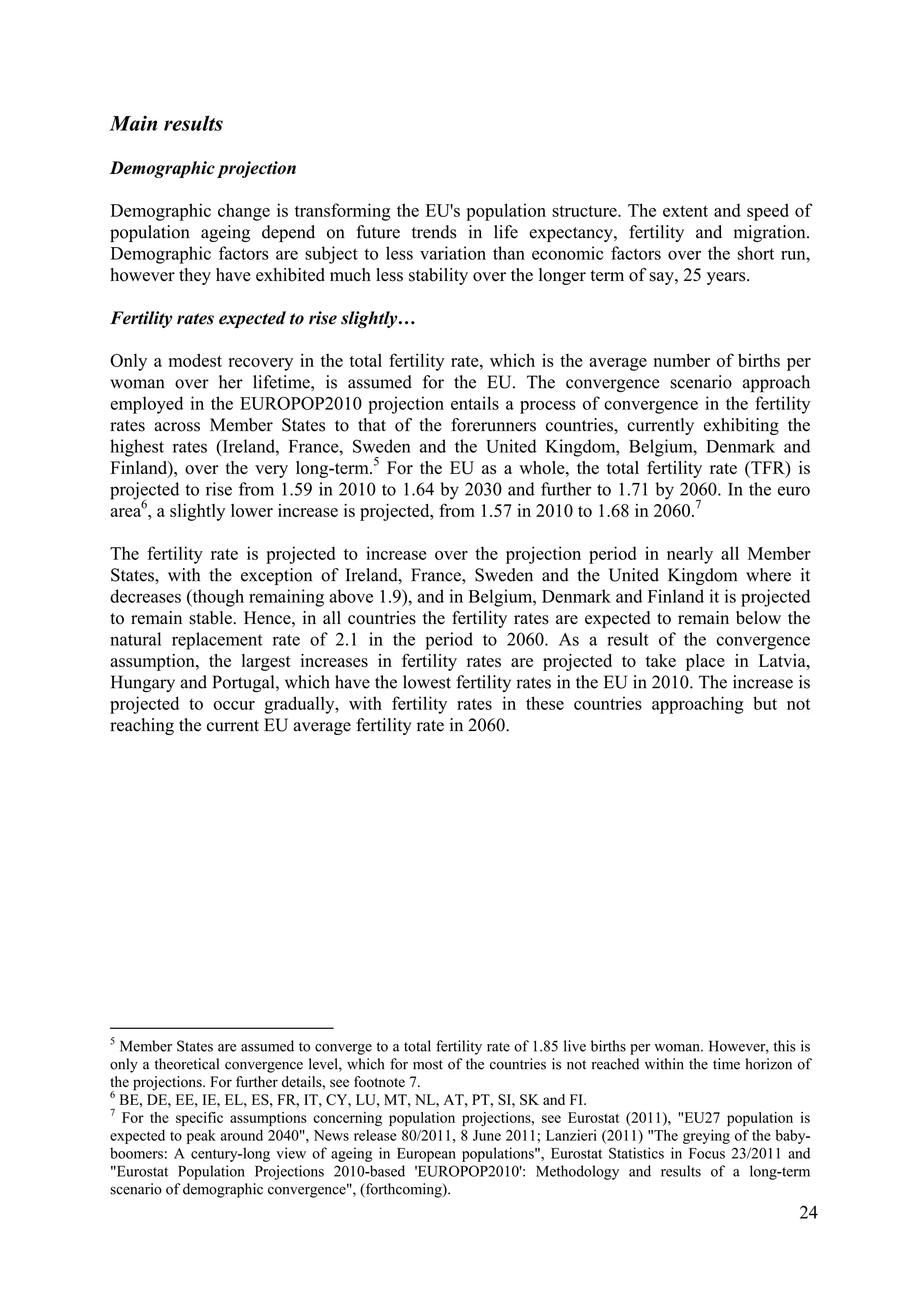 24
Main results
Demographic projection
Demographic change is transforming the EU's population structure. The extent and speed of
population ageing depend on future trends in life expectancy, fertility and migration.
Demographic factors are subject to less variation than economic factors over the short run,
however they have exhibited much less stability over the longer term of say, 25 years.
Fertility rates expected to rise slightly…
Only a modest recovery in the total fertility rate, which is the average number of births per
woman over her lifetime, is assumed for the EU. The convergence scenario approach
employed in the EUROPOP2010 projection entails a process of convergence in the fertility
rates across Member States to that of the forerunners countries, currently exhibiting the
highest rates (Ireland, France, Sweden and the United Kingdom, Belgium, Denmark and
Finland), over the very long-term.5
For the EU as a whole, the total fertility rate (TFR) is
projected to rise from 1.59 in 2010 to 1.64 by 2030 and further to 1.71 by 2060. In the euro
area6
, a slightly lower increase is projected, from 1.57 in 2010 to 1.68 in 2060.7
The fertility rate is projected to increase over the projection period in nearly all Member
States, with the exception of Ireland, France, Sweden and the United Kingdom where it
decreases (though remaining above 1.9), and in Belgium, Denmark and Finland it is projected
to remain stable. Hence, in all countries the fertility rates are expected to remain below the
natural replacement rate of 2.1 in the period to 2060. As a result of the convergence
assumption, the largest increases in fertility rates are projected to take place in Latvia,
Hungary and Portugal, which have the lowest fertility rates in the EU in 2010. The increase is
projected to occur gradually, with fertility rates in these countries approaching but not
reaching the current EU average fertility rate in 2060.
5
Member States are assumed to converge to a total fertility rate of 1.85 live births per woman. However, this is
only a theoretical convergence level, which for most of the countries is not reached within the time horizon of
the projections. For further details, see footnote 7.
6
BE, DE, EE, IE, EL, ES, FR, IT, CY, LU, MT, NL, AT, PT, SI, SK and FI.
7
For the specific assumptions concerning population projections, see Eurostat (2011), "EU27 population is
expected to peak around 2040", News release 80/2011, 8 June 2011; Lanzieri (2011) "The greying of the baby-
boomers: A century-long view of ageing in European populations", Eurostat Statistics in Focus 23/2011 and
"Eurostat Population Projections 2010-based 'EUROPOP2010': Methodology and results of a long-term
scenario of demographic convergence", (forthcoming).
 