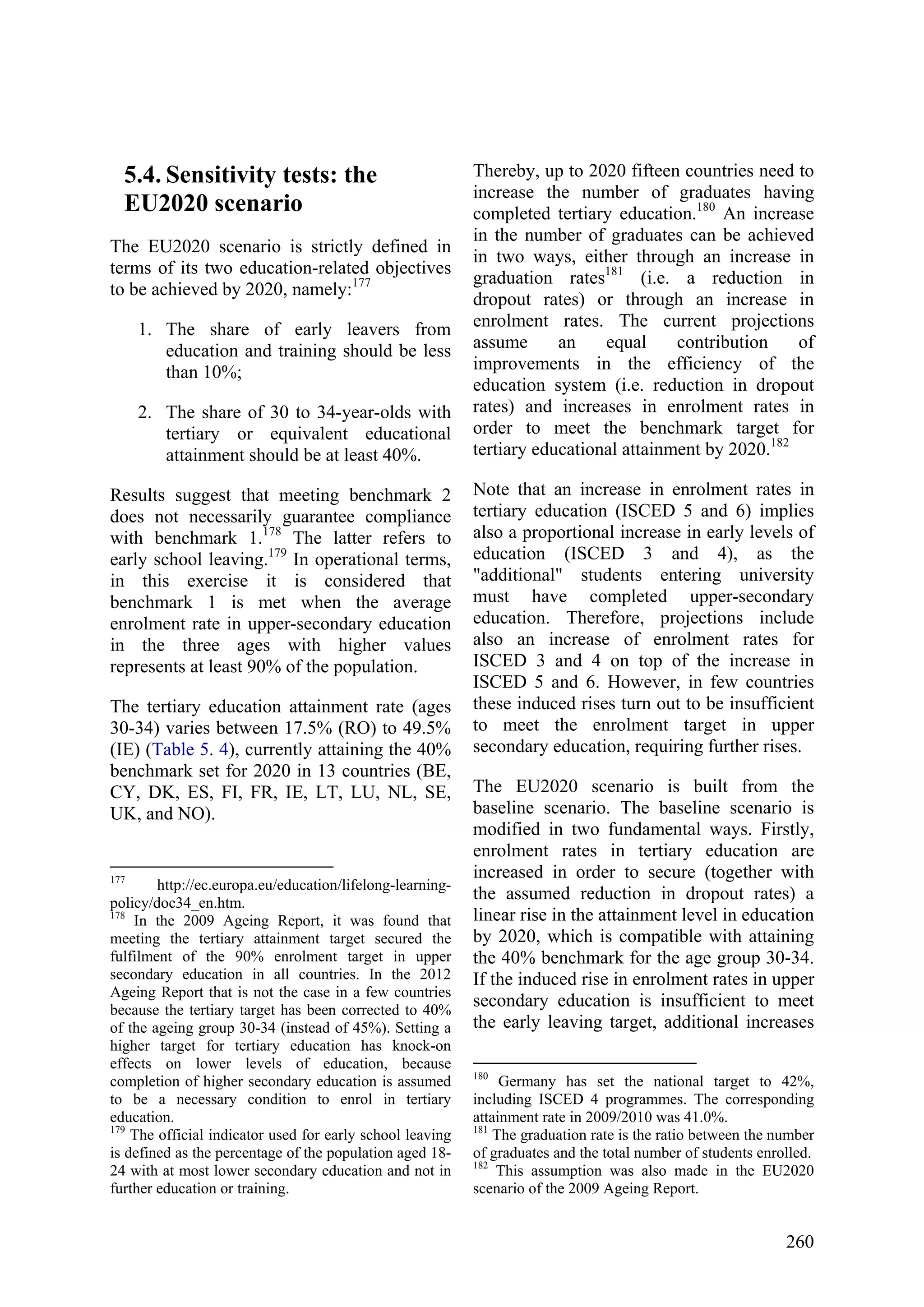 260
5.4. Sensitivity tests: the
EU2020 scenario
The EU2020 scenario is strictly defined in
terms of its two education-related objectives
to be achieved by 2020, namely:177
1. The share of early leavers from
education and training should be less
than 10%;
2. The share of 30 to 34-year-olds with
tertiary or equivalent educational
attainment should be at least 40%.
Results suggest that meeting benchmark 2
does not necessarily guarantee compliance
with benchmark 1.178
The latter refers to
early school leaving.179
In operational terms,
in this exercise it is considered that
benchmark 1 is met when the average
enrolment rate in upper-secondary education
in the three ages with higher values
represents at least 90% of the population.
The tertiary education attainment rate (ages
30-34) varies between 17.5% (RO) to 49.5%
(IE) (Table 5. 4), currently attaining the 40%
benchmark set for 2020 in 13 countries (BE,
CY, DK, ES, FI, FR, IE, LT, LU, NL, SE,
UK, and NO).
177
http://ec.europa.eu/education/lifelong-learning-
policy/doc34_en.htm.
178
In the 2009 Ageing Report, it was found that
meeting the tertiary attainment target secured the
fulfilment of the 90% enrolment target in upper
secondary education in all countries. In the 2012
Ageing Report that is not the case in a few countries
because the tertiary target has been corrected to 40%
of the ageing group 30-34 (instead of 45%). Setting a
higher target for tertiary education has knock-on
effects on lower levels of education, because
completion of higher secondary education is assumed
to be a necessary condition to enrol in tertiary
education.
179
The official indicator used for early school leaving
is defined as the percentage of the population aged 18-
24 with at most lower secondary education and not in
further education or training.
Thereby, up to 2020 fifteen countries need to
increase the number of graduates having
completed tertiary education.180
An increase
in the number of graduates can be achieved
in two ways, either through an increase in
graduation rates181
(i.e. a reduction in
dropout rates) or through an increase in
enrolment rates. The current projections
assume an equal contribution of
improvements in the efficiency of the
education system (i.e. reduction in dropout
rates) and increases in enrolment rates in
order to meet the benchmark target for
tertiary educational attainment by 2020.182
Note that an increase in enrolment rates in
tertiary education (ISCED 5 and 6) implies
also a proportional increase in early levels of
education (ISCED 3 and 4), as the
"additional" students entering university
must have completed upper-secondary
education. Therefore, projections include
also an increase of enrolment rates for
ISCED 3 and 4 on top of the increase in
ISCED 5 and 6. However, in few countries
these induced rises turn out to be insufficient
to meet the enrolment target in upper
secondary education, requiring further rises.
The EU2020 scenario is built from the
baseline scenario. The baseline scenario is
modified in two fundamental ways. Firstly,
enrolment rates in tertiary education are
increased in order to secure (together with
the assumed reduction in dropout rates) a
linear rise in the attainment level in education
by 2020, which is compatible with attaining
the 40% benchmark for the age group 30-34.
If the induced rise in enrolment rates in upper
secondary education is insufficient to meet
the early leaving target, additional increases
180
Germany has set the national target to 42%,
including ISCED 4 programmes. The corresponding
attainment rate in 2009/2010 was 41.0%.
181
The graduation rate is the ratio between the number
of graduates and the total number of students enrolled.
182
This assumption was also made in the EU2020
scenario of the 2009 Ageing Report.
 