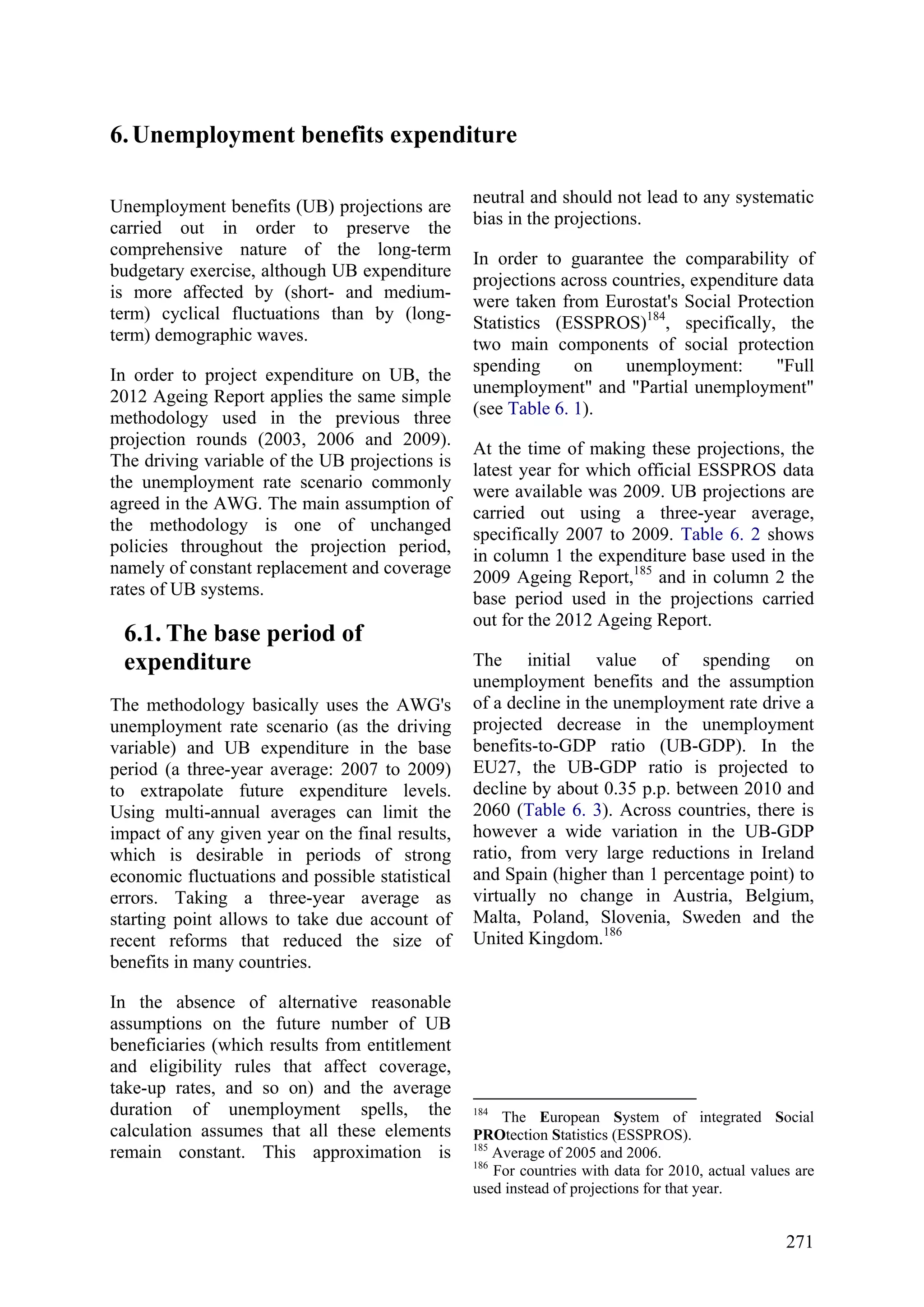 271
6.Unemployment benefits expenditure
Unemployment benefits (UB) projections are
carried out in order to preserve the
comprehensive nature of the long-term
budgetary exercise, although UB expenditure
is more affected by (short- and medium-
term) cyclical fluctuations than by (long-
term) demographic waves.
In order to project expenditure on UB, the
2012 Ageing Report applies the same simple
methodology used in the previous three
projection rounds (2003, 2006 and 2009).
The driving variable of the UB projections is
the unemployment rate scenario commonly
agreed in the AWG. The main assumption of
the methodology is one of unchanged
policies throughout the projection period,
namely of constant replacement and coverage
rates of UB systems.
6.1. The base period of
expenditure
The methodology basically uses the AWG's
unemployment rate scenario (as the driving
variable) and UB expenditure in the base
period (a three-year average: 2007 to 2009)
to extrapolate future expenditure levels.
Using multi-annual averages can limit the
impact of any given year on the final results,
which is desirable in periods of strong
economic fluctuations and possible statistical
errors. Taking a three-year average as
starting point allows to take due account of
recent reforms that reduced the size of
benefits in many countries.
In the absence of alternative reasonable
assumptions on the future number of UB
beneficiaries (which results from entitlement
and eligibility rules that affect coverage,
take-up rates, and so on) and the average
duration of unemployment spells, the
calculation assumes that all these elements
remain constant. This approximation is
neutral and should not lead to any systematic
bias in the projections.
In order to guarantee the comparability of
projections across countries, expenditure data
were taken from Eurostat's Social Protection
Statistics (ESSPROS)184
, specifically, the
two main components of social protection
spending on unemployment: "Full
unemployment" and "Partial unemployment"
(see Table 6. 1).
At the time of making these projections, the
latest year for which official ESSPROS data
were available was 2009. UB projections are
carried out using a three-year average,
specifically 2007 to 2009. Table 6. 2 shows
in column 1 the expenditure base used in the
2009 Ageing Report,185
and in column 2 the
base period used in the projections carried
out for the 2012 Ageing Report.
The initial value of spending on
unemployment benefits and the assumption
of a decline in the unemployment rate drive a
projected decrease in the unemployment
benefits-to-GDP ratio (UB-GDP). In the
EU27, the UB-GDP ratio is projected to
decline by about 0.35 p.p. between 2010 and
2060 (Table 6. 3). Across countries, there is
however a wide variation in the UB-GDP
ratio, from very large reductions in Ireland
and Spain (higher than 1 percentage point) to
virtually no change in Austria, Belgium,
Malta, Poland, Slovenia, Sweden and the
United Kingdom.186
184
The European System of integrated Social
PROtection Statistics (ESSPROS).
185
Average of 2005 and 2006.
186
For countries with data for 2010, actual values are
used instead of projections for that year.
 