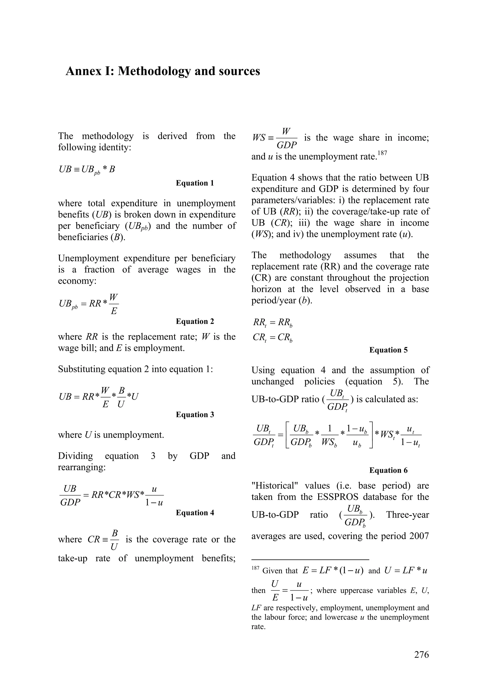 276
Annex I: Methodology and sources
The methodology is derived from the
following identity:
BUBUB pb *≡
Equation 1
where total expenditure in unemployment
benefits (UB) is broken down in expenditure
per beneficiary (UBpb) and the number of
beneficiaries (B).
Unemployment expenditure per beneficiary
is a fraction of average wages in the
economy:
E
W
RRUBpb *=
Equation 2
where RR is the replacement rate; W is the
wage bill; and E is employment.
Substituting equation 2 into equation 1:
*U
U
B
*
E
W
RR*UB =
Equation 3
where U is unemployment.
Dividing equation 3 by GDP and
rearranging:
u
u
RR*CR*WS*
GDP
UB
−
=
1
Equation 4
where
U
B
CR ≡ is the coverage rate or the
take-up rate of unemployment benefits;
GDP
W
WS ≡ is the wage share in income;
and u is the unemployment rate.187
Equation 4 shows that the ratio between UB
expenditure and GDP is determined by four
parameters/variables: i) the replacement rate
of UB (RR); ii) the coverage/take-up rate of
UB (CR); iii) the wage share in income
(WS); and iv) the unemployment rate (u).
The methodology assumes that the
replacement rate (RR) and the coverage rate
(CR) are constant throughout the projection
horizon at the level observed in a base
period/year (b).
bt
bt
CRCR
RRRR
=
=
Equation 5
Using equation 4 and the assumption of
unchanged policies (equation 5). The
UB-to-GDP ratio (
t
t
GDP
UB
) is calculated as:
t
t
t
b
b
bb
b
t
t
u
u
*WS
u
u
WSGDP
UB
GDP
UB
−
⎥
⎦
⎤
⎢
⎣
⎡ −
=
1
*
1
*
1
*
Equation 6
"Historical" values (i.e. base period) are
taken from the ESSPROS database for the
UB-to-GDP ratio (
b
b
GDP
UB
). Three-year
averages are used, covering the period 2007
187
Given that )1(* uLFE −= and uLFU *=
then
u
u
E
U
−
=
1
; where uppercase variables E, U,
LF are respectively, employment, unemployment and
the labour force; and lowercase u the unemployment
rate.
 