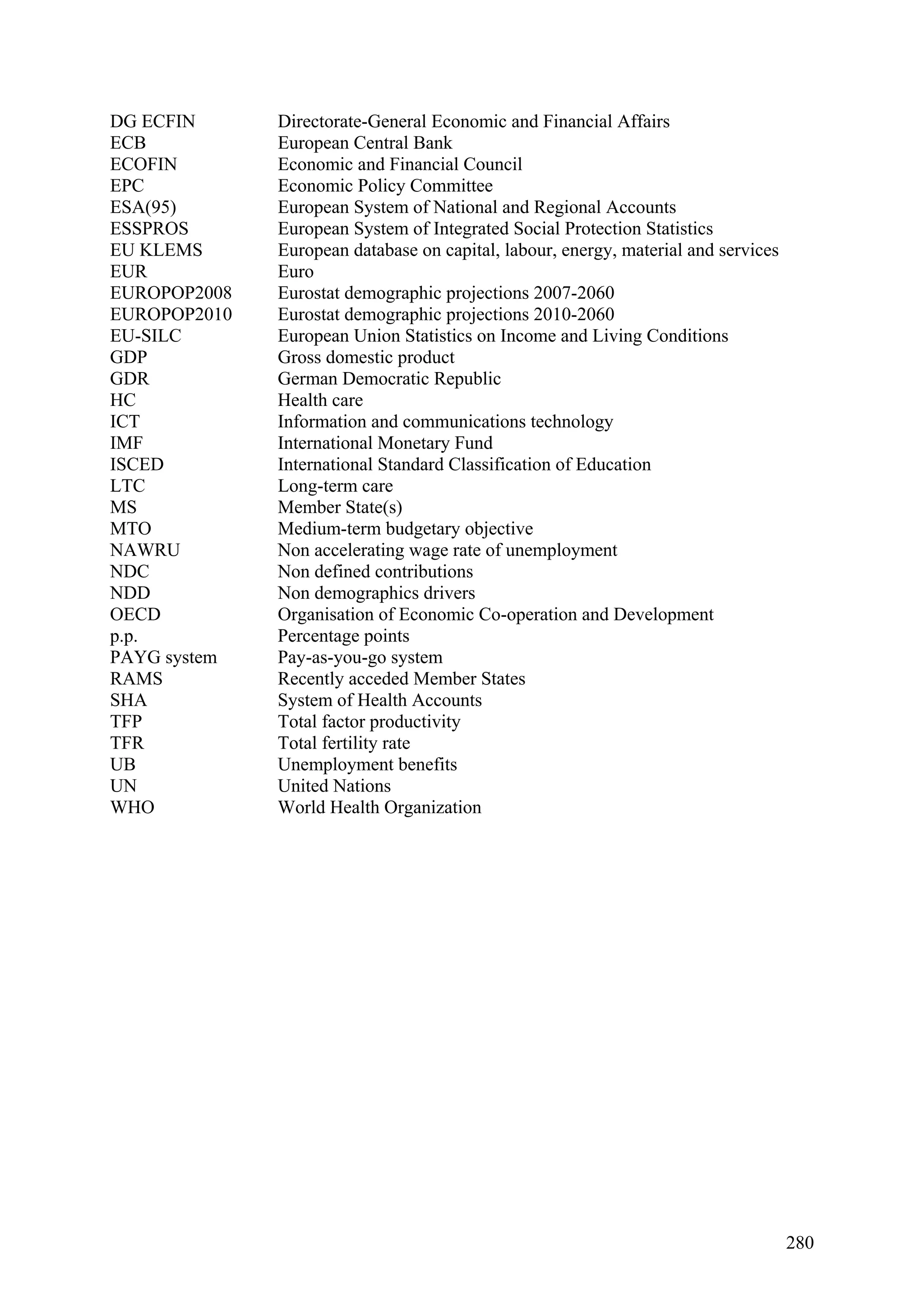 280
DG ECFIN Directorate-General Economic and Financial Affairs
ECB European Central Bank
ECOFIN Economic and Financial Council
EPC Economic Policy Committee
ESA(95) European System of National and Regional Accounts
ESSPROS European System of Integrated Social Protection Statistics
EU KLEMS European database on capital, labour, energy, material and services
EUR Euro
EUROPOP2008 Eurostat demographic projections 2007-2060
EUROPOP2010 Eurostat demographic projections 2010-2060
EU-SILC European Union Statistics on Income and Living Conditions
GDP Gross domestic product
GDR German Democratic Republic
HC Health care
ICT Information and communications technology
IMF International Monetary Fund
ISCED International Standard Classification of Education
LTC Long-term care
MS Member State(s)
MTO Medium-term budgetary objective
NAWRU Non accelerating wage rate of unemployment
NDC Non defined contributions
NDD Non demographics drivers
OECD Organisation of Economic Co-operation and Development
p.p. Percentage points
PAYG system Pay-as-you-go system
RAMS Recently acceded Member States
SHA System of Health Accounts
TFP Total factor productivity
TFR Total fertility rate
UB Unemployment benefits
UN United Nations
WHO World Health Organization
 