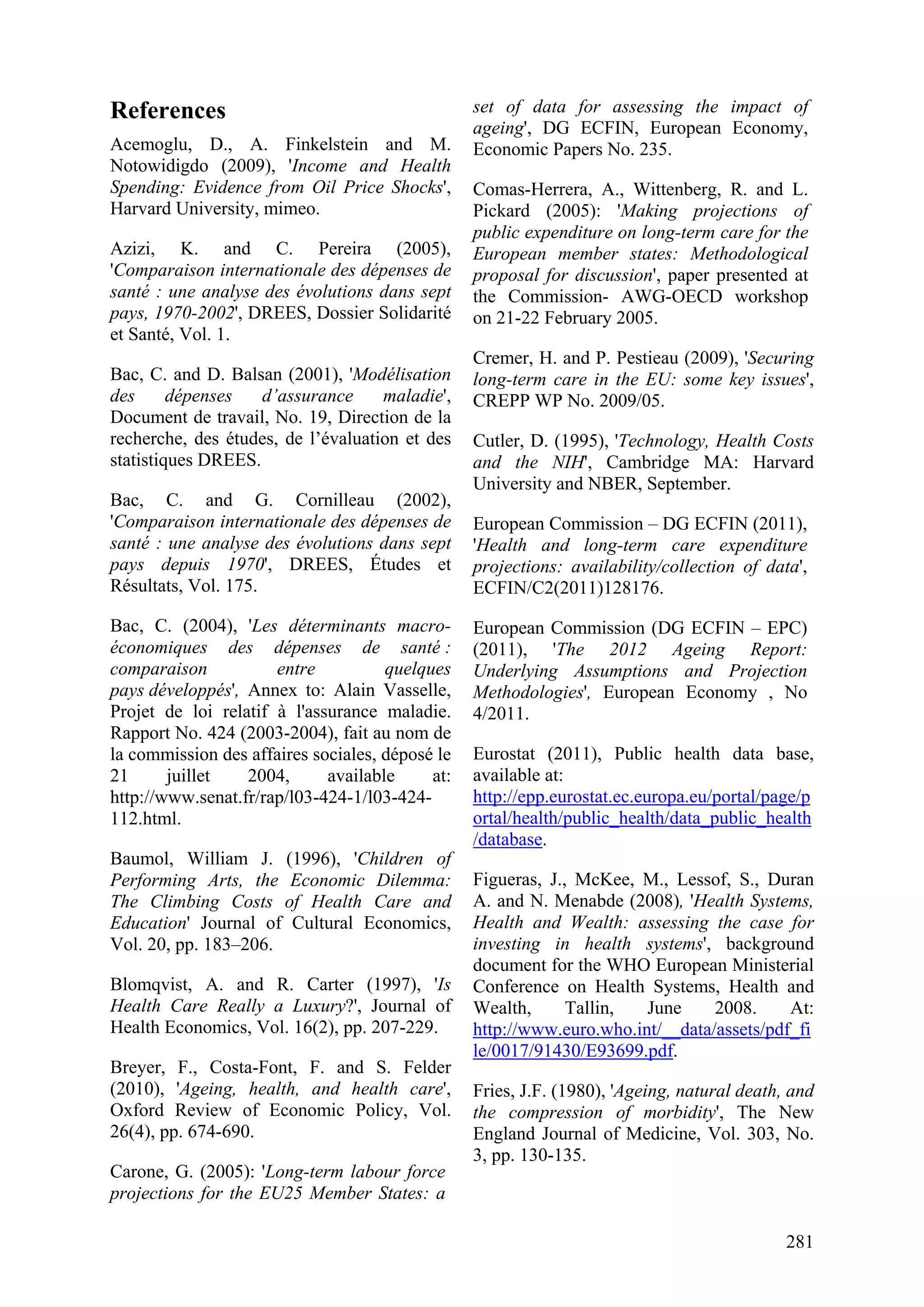 281
References
Acemoglu, D., A. Finkelstein and M.
Notowidigdo (2009), 'Income and Health
Spending: Evidence from Oil Price Shocks',
Harvard University, mimeo.
Azizi, K. and C. Pereira (2005),
'Comparaison internationale des dépenses de
santé : une analyse des évolutions dans sept
pays, 1970-2002', DREES, Dossier Solidarité
et Santé, Vol. 1.
Bac, C. and D. Balsan (2001), 'Modélisation
des dépenses d’assurance maladie',
Document de travail, No. 19, Direction de la
recherche, des études, de l’évaluation et des
statistiques DREES.
Bac, C. and G. Cornilleau (2002),
'Comparaison internationale des dépenses de
santé : une analyse des évolutions dans sept
pays depuis 1970', DREES, Études et
Résultats, Vol. 175.
Bac, C. (2004), 'Les déterminants macro-
économiques des dépenses de santé :
comparaison entre quelques
pays développés', Annex to: Alain Vasselle,
Projet de loi relatif à l'assurance maladie.
Rapport No. 424 (2003-2004), fait au nom de
la commission des affaires sociales, déposé le
21 juillet 2004, available at:
http://www.senat.fr/rap/l03-424-1/l03-424-
112.html.
Baumol, William J. (1996), 'Children of
Performing Arts, the Economic Dilemma:
The Climbing Costs of Health Care and
Education' Journal of Cultural Economics,
Vol. 20, pp. 183–206.
Blomqvist, A. and R. Carter (1997), 'Is
Health Care Really a Luxury?', Journal of
Health Economics, Vol. 16(2), pp. 207-229.
Breyer, F., Costa-Font, F. and S. Felder
(2010), 'Ageing, health, and health care',
Oxford Review of Economic Policy, Vol.
26(4), pp. 674-690.
Carone, G. (2005): 'Long-term labour force
projections for the EU25 Member States: a
set of data for assessing the impact of
ageing', DG ECFIN, European Economy,
Economic Papers No. 235.
Comas-Herrera, A., Wittenberg, R. and L.
Pickard (2005): 'Making projections of
public expenditure on long-term care for the
European member states: Methodological
proposal for discussion', paper presented at
the Commission- AWG-OECD workshop
on 21-22 February 2005.
Cremer, H. and P. Pestieau (2009), 'Securing
long-term care in the EU: some key issues',
CREPP WP No. 2009/05.
Cutler, D. (1995), 'Technology, Health Costs
and the NIH', Cambridge MA: Harvard
University and NBER, September.
European Commission – DG ECFIN (2011),
'Health and long-term care expenditure
projections: availability/collection of data',
ECFIN/C2(2011)128176.
European Commission (DG ECFIN – EPC)
(2011), 'The 2012 Ageing Report:
Underlying Assumptions and Projection
Methodologies', European Economy , No
4/2011.
Eurostat (2011), Public health data base,
available at:
http://epp.eurostat.ec.europa.eu/portal/page/p
ortal/health/public_health/data_public_health
/database.
Figueras, J., McKee, M., Lessof, S., Duran
A. and N. Menabde (2008), 'Health Systems,
Health and Wealth: assessing the case for
investing in health systems', background
document for the WHO European Ministerial
Conference on Health Systems, Health and
Wealth, Tallin, June 2008. At:
http://www.euro.who.int/__data/assets/pdf_fi
le/0017/91430/E93699.pdf.
Fries, J.F. (1980), 'Ageing, natural death, and
the compression of morbidity', The New
England Journal of Medicine, Vol. 303, No.
3, pp. 130-135.
 
