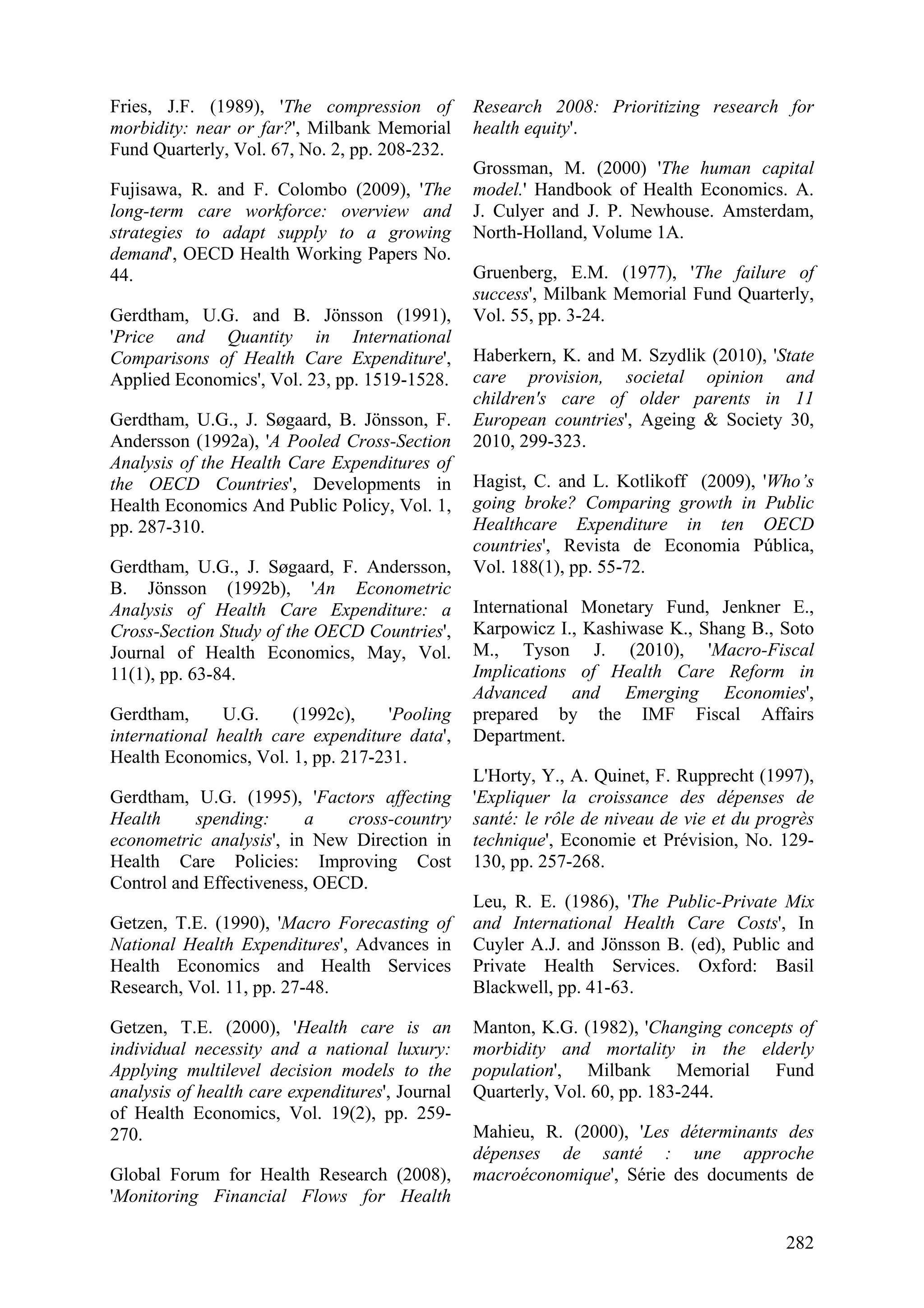 282
Fries, J.F. (1989), 'The compression of
morbidity: near or far?', Milbank Memorial
Fund Quarterly, Vol. 67, No. 2, pp. 208-232.
Fujisawa, R. and F. Colombo (2009), 'The
long-term care workforce: overview and
strategies to adapt supply to a growing
demand', OECD Health Working Papers No.
44.
Gerdtham, U.G. and B. Jönsson (1991),
'Price and Quantity in International
Comparisons of Health Care Expenditure',
Applied Economics', Vol. 23, pp. 1519-1528.
Gerdtham, U.G., J. Søgaard, B. Jönsson, F.
Andersson (1992a), 'A Pooled Cross-Section
Analysis of the Health Care Expenditures of
the OECD Countries', Developments in
Health Economics And Public Policy, Vol. 1,
pp. 287-310.
Gerdtham, U.G., J. Søgaard, F. Andersson,
B. Jönsson (1992b), 'An Econometric
Analysis of Health Care Expenditure: a
Cross-Section Study of the OECD Countries',
Journal of Health Economics, May, Vol.
11(1), pp. 63-84.
Gerdtham, U.G. (1992c), 'Pooling
international health care expenditure data',
Health Economics, Vol. 1, pp. 217-231.
Gerdtham, U.G. (1995), 'Factors affecting
Health spending: a cross-country
econometric analysis', in New Direction in
Health Care Policies: Improving Cost
Control and Effectiveness, OECD.
Getzen, T.E. (1990), 'Macro Forecasting of
National Health Expenditures', Advances in
Health Economics and Health Services
Research, Vol. 11, pp. 27-48.
Getzen, T.E. (2000), 'Health care is an
individual necessity and a national luxury:
Applying multilevel decision models to the
analysis of health care expenditures', Journal
of Health Economics, Vol. 19(2), pp. 259-
270.
Global Forum for Health Research (2008),
'Monitoring Financial Flows for Health
Research 2008: Prioritizing research for
health equity'.
Grossman, M. (2000) 'The human capital
model.' Handbook of Health Economics. A.
J. Culyer and J. P. Newhouse. Amsterdam,
North-Holland, Volume 1A.
Gruenberg, E.M. (1977), 'The failure of
success', Milbank Memorial Fund Quarterly,
Vol. 55, pp. 3-24.
Haberkern, K. and M. Szydlik (2010), 'State
care provision, societal opinion and
children's care of older parents in 11
European countries', Ageing & Society 30,
2010, 299-323.
Hagist, C. and L. Kotlikoff (2009), 'Who’s
going broke? Comparing growth in Public
Healthcare Expenditure in ten OECD
countries', Revista de Economia Pública,
Vol. 188(1), pp. 55-72.
International Monetary Fund, Jenkner E.,
Karpowicz I., Kashiwase K., Shang B., Soto
M., Tyson J. (2010), 'Macro-Fiscal
Implications of Health Care Reform in
Advanced and Emerging Economies',
prepared by the IMF Fiscal Affairs
Department.
L'Horty, Y., A. Quinet, F. Rupprecht (1997),
'Expliquer la croissance des dépenses de
santé: le rôle de niveau de vie et du progrès
technique', Economie et Prévision, No. 129-
130, pp. 257-268.
Leu, R. E. (1986), 'The Public-Private Mix
and International Health Care Costs', In
Cuyler A.J. and Jönsson B. (ed), Public and
Private Health Services. Oxford: Basil
Blackwell, pp. 41-63.
Manton, K.G. (1982), 'Changing concepts of
morbidity and mortality in the elderly
population', Milbank Memorial Fund
Quarterly, Vol. 60, pp. 183-244.
Mahieu, R. (2000), 'Les déterminants des
dépenses de santé : une approche
macroéconomique', Série des documents de
 