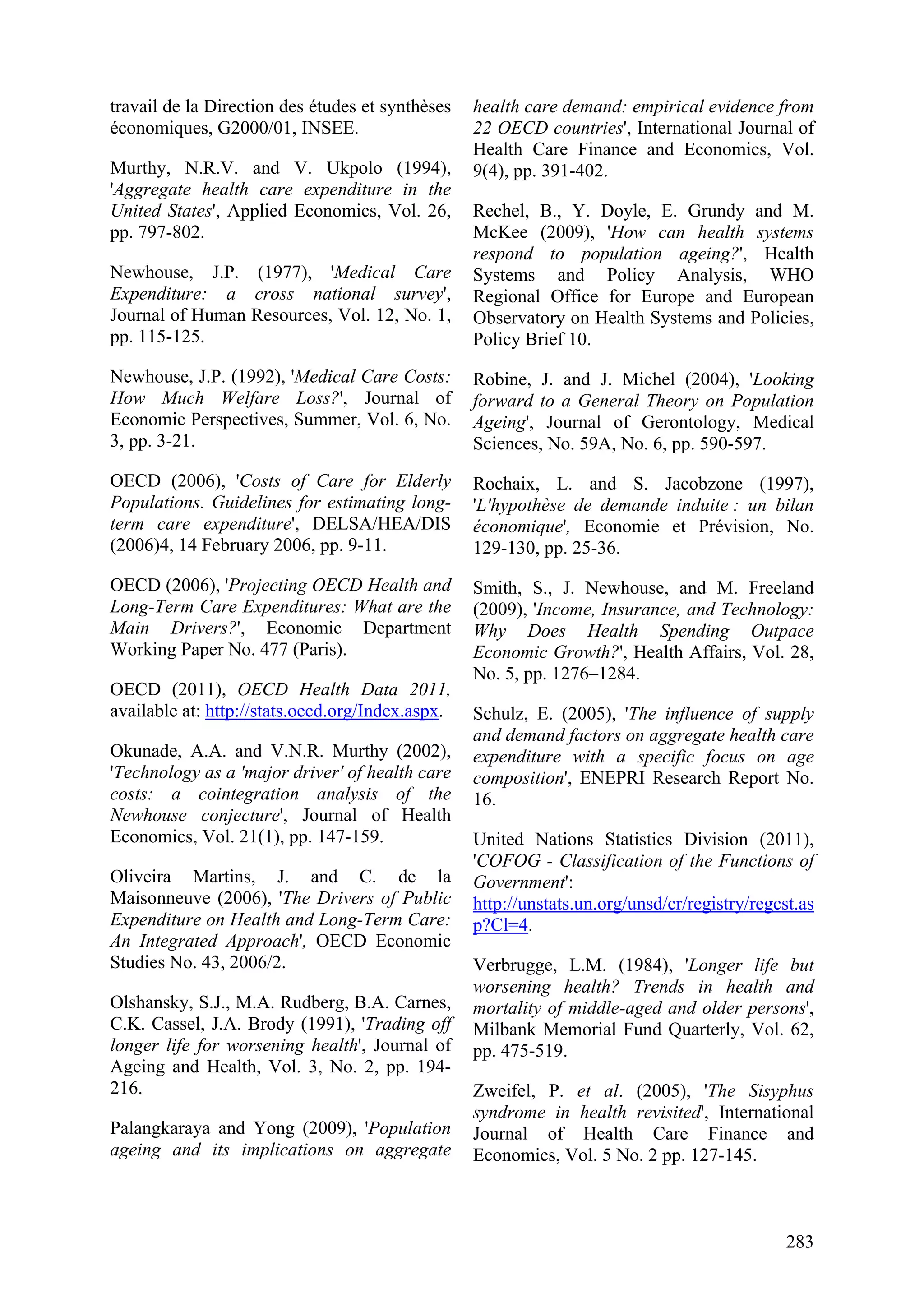 283
travail de la Direction des études et synthèses
économiques, G2000/01, INSEE.
Murthy, N.R.V. and V. Ukpolo (1994),
'Aggregate health care expenditure in the
United States', Applied Economics, Vol. 26,
pp. 797-802.
Newhouse, J.P. (1977), 'Medical Care
Expenditure: a cross national survey',
Journal of Human Resources, Vol. 12, No. 1,
pp. 115-125.
Newhouse, J.P. (1992), 'Medical Care Costs:
How Much Welfare Loss?', Journal of
Economic Perspectives, Summer, Vol. 6, No.
3, pp. 3-21.
OECD (2006), 'Costs of Care for Elderly
Populations. Guidelines for estimating long-
term care expenditure', DELSA/HEA/DIS
(2006)4, 14 February 2006, pp. 9-11.
OECD (2006), 'Projecting OECD Health and
Long-Term Care Expenditures: What are the
Main Drivers?', Economic Department
Working Paper No. 477 (Paris).
OECD (2011), OECD Health Data 2011,
available at: http://stats.oecd.org/Index.aspx.
Okunade, A.A. and V.N.R. Murthy (2002),
'Technology as a 'major driver' of health care
costs: a cointegration analysis of the
Newhouse conjecture', Journal of Health
Economics, Vol. 21(1), pp. 147-159.
Oliveira Martins, J. and C. de la
Maisonneuve (2006), 'The Drivers of Public
Expenditure on Health and Long-Term Care:
An Integrated Approach', OECD Economic
Studies No. 43, 2006/2.
Olshansky, S.J., M.A. Rudberg, B.A. Carnes,
C.K. Cassel, J.A. Brody (1991), 'Trading off
longer life for worsening health', Journal of
Ageing and Health, Vol. 3, No. 2, pp. 194-
216.
Palangkaraya and Yong (2009), 'Population
ageing and its implications on aggregate
health care demand: empirical evidence from
22 OECD countries', International Journal of
Health Care Finance and Economics, Vol.
9(4), pp. 391-402.
Rechel, B., Y. Doyle, E. Grundy and M.
McKee (2009), 'How can health systems
respond to population ageing?', Health
Systems and Policy Analysis, WHO
Regional Office for Europe and European
Observatory on Health Systems and Policies,
Policy Brief 10.
Robine, J. and J. Michel (2004), 'Looking
forward to a General Theory on Population
Ageing', Journal of Gerontology, Medical
Sciences, No. 59A, No. 6, pp. 590-597.
Rochaix, L. and S. Jacobzone (1997),
'L'hypothèse de demande induite : un bilan
économique', Economie et Prévision, No.
129-130, pp. 25-36.
Smith, S., J. Newhouse, and M. Freeland
(2009), 'Income, Insurance, and Technology:
Why Does Health Spending Outpace
Economic Growth?', Health Affairs, Vol. 28,
No. 5, pp. 1276–1284.
Schulz, E. (2005), 'The influence of supply
and demand factors on aggregate health care
expenditure with a specific focus on age
composition', ENEPRI Research Report No.
16.
United Nations Statistics Division (2011),
'COFOG - Classification of the Functions of
Government':
http://unstats.un.org/unsd/cr/registry/regcst.as
p?Cl=4.
Verbrugge, L.M. (1984), 'Longer life but
worsening health? Trends in health and
mortality of middle-aged and older persons',
Milbank Memorial Fund Quarterly, Vol. 62,
pp. 475-519.
Zweifel, P. et al. (2005), 'The Sisyphus
syndrome in health revisited', International
Journal of Health Care Finance and
Economics, Vol. 5 No. 2 pp. 127-145.
 