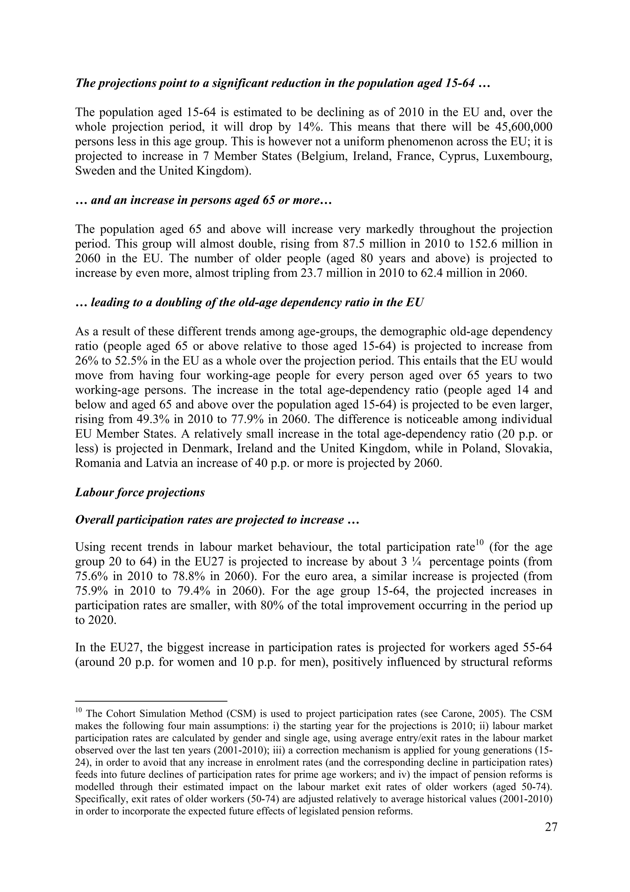 27
The projections point to a significant reduction in the population aged 15-64 …
The population aged 15-64 is estimated to be declining as of 2010 in the EU and, over the
whole projection period, it will drop by 14%. This means that there will be 45,600,000
persons less in this age group. This is however not a uniform phenomenon across the EU; it is
projected to increase in 7 Member States (Belgium, Ireland, France, Cyprus, Luxembourg,
Sweden and the United Kingdom).
… and an increase in persons aged 65 or more…
The population aged 65 and above will increase very markedly throughout the projection
period. This group will almost double, rising from 87.5 million in 2010 to 152.6 million in
2060 in the EU. The number of older people (aged 80 years and above) is projected to
increase by even more, almost tripling from 23.7 million in 2010 to 62.4 million in 2060.
… leading to a doubling of the old-age dependency ratio in the EU
As a result of these different trends among age-groups, the demographic old-age dependency
ratio (people aged 65 or above relative to those aged 15-64) is projected to increase from
26% to 52.5% in the EU as a whole over the projection period. This entails that the EU would
move from having four working-age people for every person aged over 65 years to two
working-age persons. The increase in the total age-dependency ratio (people aged 14 and
below and aged 65 and above over the population aged 15-64) is projected to be even larger,
rising from 49.3% in 2010 to 77.9% in 2060. The difference is noticeable among individual
EU Member States. A relatively small increase in the total age-dependency ratio (20 p.p. or
less) is projected in Denmark, Ireland and the United Kingdom, while in Poland, Slovakia,
Romania and Latvia an increase of 40 p.p. or more is projected by 2060.
Labour force projections
Overall participation rates are projected to increase …
Using recent trends in labour market behaviour, the total participation rate10
(for the age
group 20 to 64) in the EU27 is projected to increase by about 3 ¼ percentage points (from
75.6% in 2010 to 78.8% in 2060). For the euro area, a similar increase is projected (from
75.9% in 2010 to 79.4% in 2060). For the age group 15-64, the projected increases in
participation rates are smaller, with 80% of the total improvement occurring in the period up
to 2020.
In the EU27, the biggest increase in participation rates is projected for workers aged 55-64
(around 20 p.p. for women and 10 p.p. for men), positively influenced by structural reforms
10
The Cohort Simulation Method (CSM) is used to project participation rates (see Carone, 2005). The CSM
makes the following four main assumptions: i) the starting year for the projections is 2010; ii) labour market
participation rates are calculated by gender and single age, using average entry/exit rates in the labour market
observed over the last ten years (2001-2010); iii) a correction mechanism is applied for young generations (15-
24), in order to avoid that any increase in enrolment rates (and the corresponding decline in participation rates)
feeds into future declines of participation rates for prime age workers; and iv) the impact of pension reforms is
modelled through their estimated impact on the labour market exit rates of older workers (aged 50-74).
Specifically, exit rates of older workers (50-74) are adjusted relatively to average historical values (2001-2010)
in order to incorporate the expected future effects of legislated pension reforms.
 