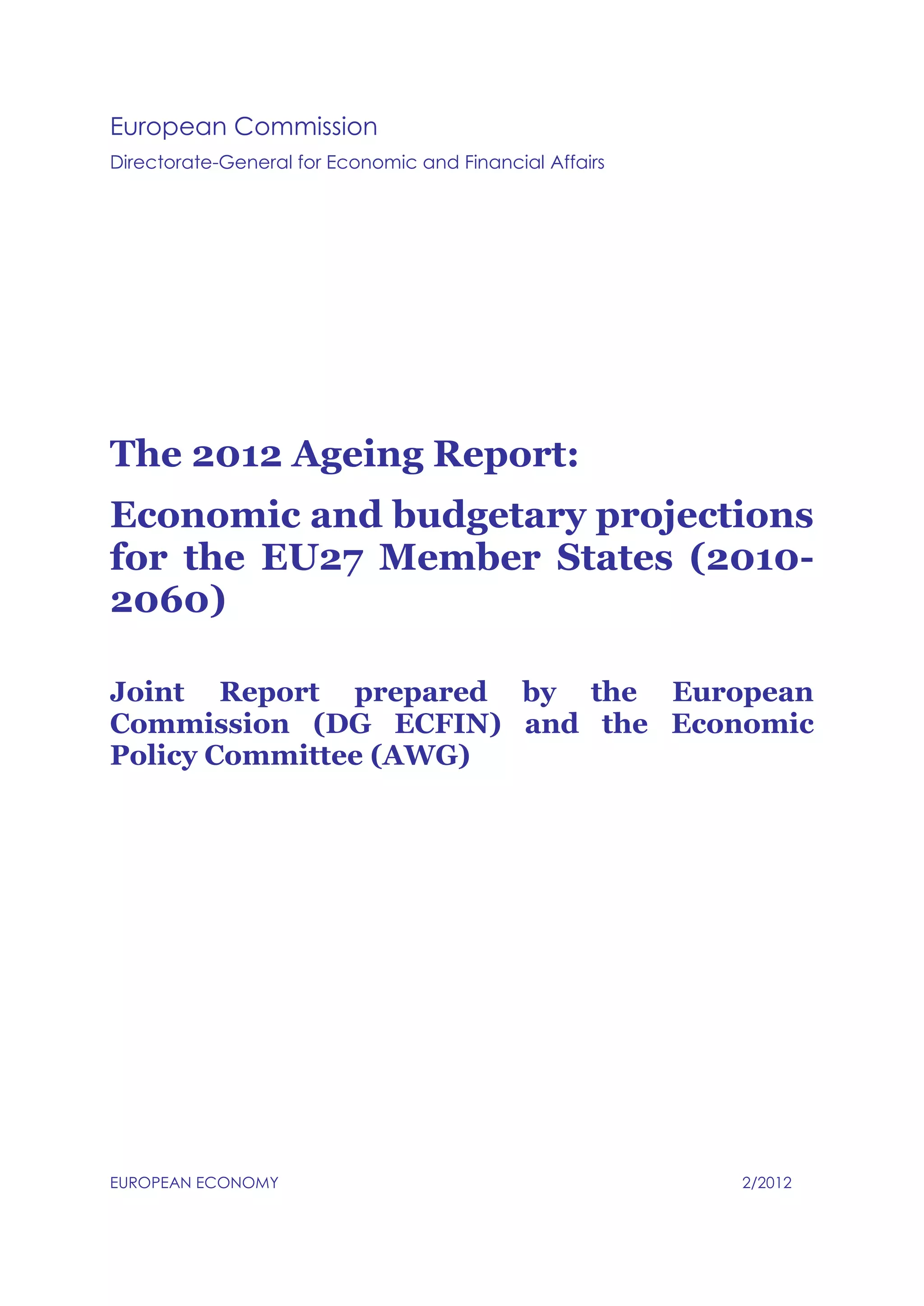 European Commission
Directorate-General for Economic and Financial Affairs
The 2012 Ageing Report:
Economic and budgetary projections
for the EU27 Member States (2010-
2060)
Joint Report prepared by the European
Commission (DG ECFIN) and the Economic
Policy Committee (AWG)
EUROPEAN ECONOMY 2/2012
 
