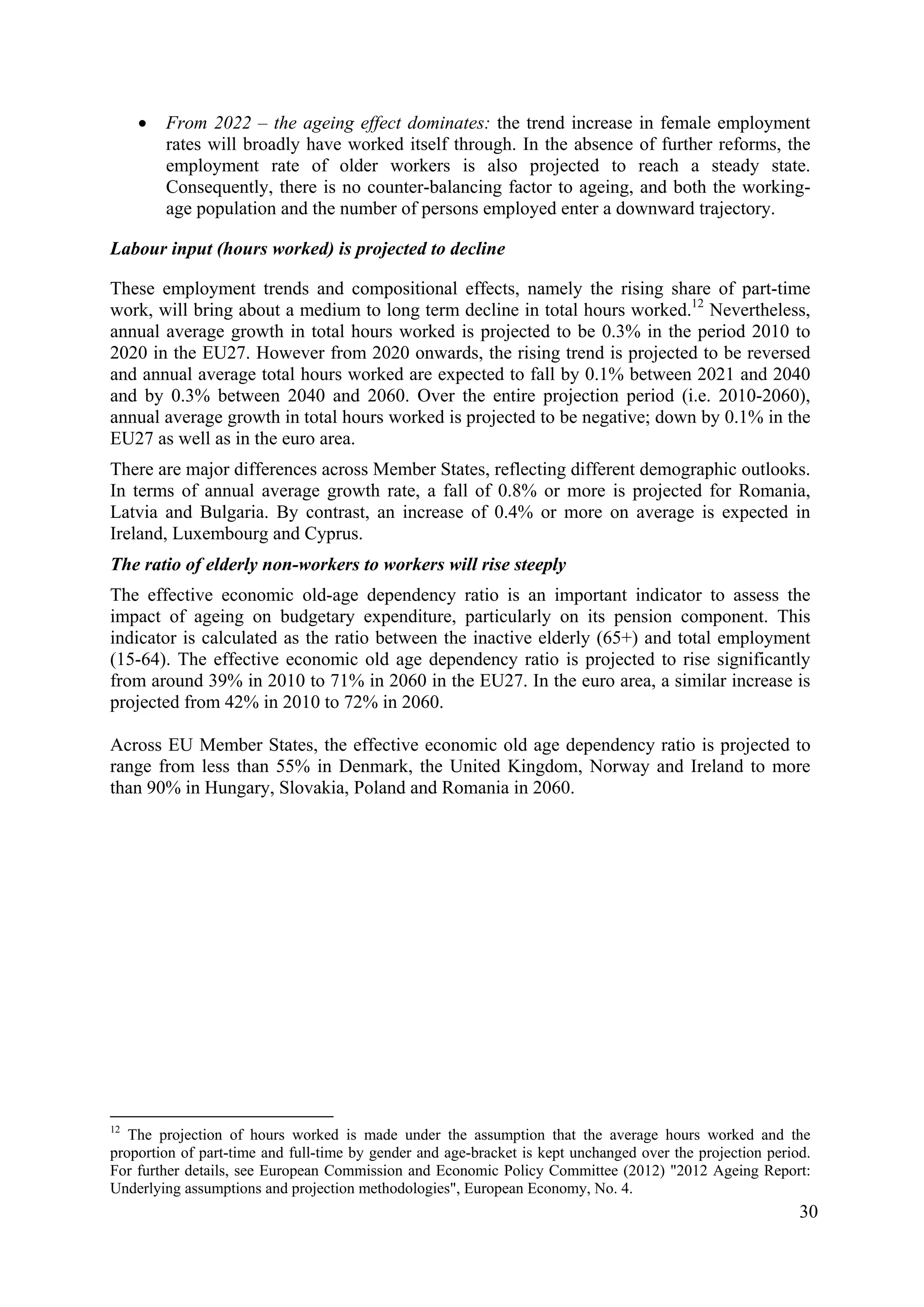 30
• From 2022 – the ageing effect dominates: the trend increase in female employment
rates will broadly have worked itself through. In the absence of further reforms, the
employment rate of older workers is also projected to reach a steady state.
Consequently, there is no counter-balancing factor to ageing, and both the working-
age population and the number of persons employed enter a downward trajectory.
Labour input (hours worked) is projected to decline
These employment trends and compositional effects, namely the rising share of part-time
work, will bring about a medium to long term decline in total hours worked.12
Nevertheless,
annual average growth in total hours worked is projected to be 0.3% in the period 2010 to
2020 in the EU27. However from 2020 onwards, the rising trend is projected to be reversed
and annual average total hours worked are expected to fall by 0.1% between 2021 and 2040
and by 0.3% between 2040 and 2060. Over the entire projection period (i.e. 2010-2060),
annual average growth in total hours worked is projected to be negative; down by 0.1% in the
EU27 as well as in the euro area.
There are major differences across Member States, reflecting different demographic outlooks.
In terms of annual average growth rate, a fall of 0.8% or more is projected for Romania,
Latvia and Bulgaria. By contrast, an increase of 0.4% or more on average is expected in
Ireland, Luxembourg and Cyprus.
The ratio of elderly non-workers to workers will rise steeply
The effective economic old-age dependency ratio is an important indicator to assess the
impact of ageing on budgetary expenditure, particularly on its pension component. This
indicator is calculated as the ratio between the inactive elderly (65+) and total employment
(15-64). The effective economic old age dependency ratio is projected to rise significantly
from around 39% in 2010 to 71% in 2060 in the EU27. In the euro area, a similar increase is
projected from 42% in 2010 to 72% in 2060.
Across EU Member States, the effective economic old age dependency ratio is projected to
range from less than 55% in Denmark, the United Kingdom, Norway and Ireland to more
than 90% in Hungary, Slovakia, Poland and Romania in 2060.
12
The projection of hours worked is made under the assumption that the average hours worked and the
proportion of part-time and full-time by gender and age-bracket is kept unchanged over the projection period.
For further details, see European Commission and Economic Policy Committee (2012) "2012 Ageing Report:
Underlying assumptions and projection methodologies", European Economy, No. 4.
 