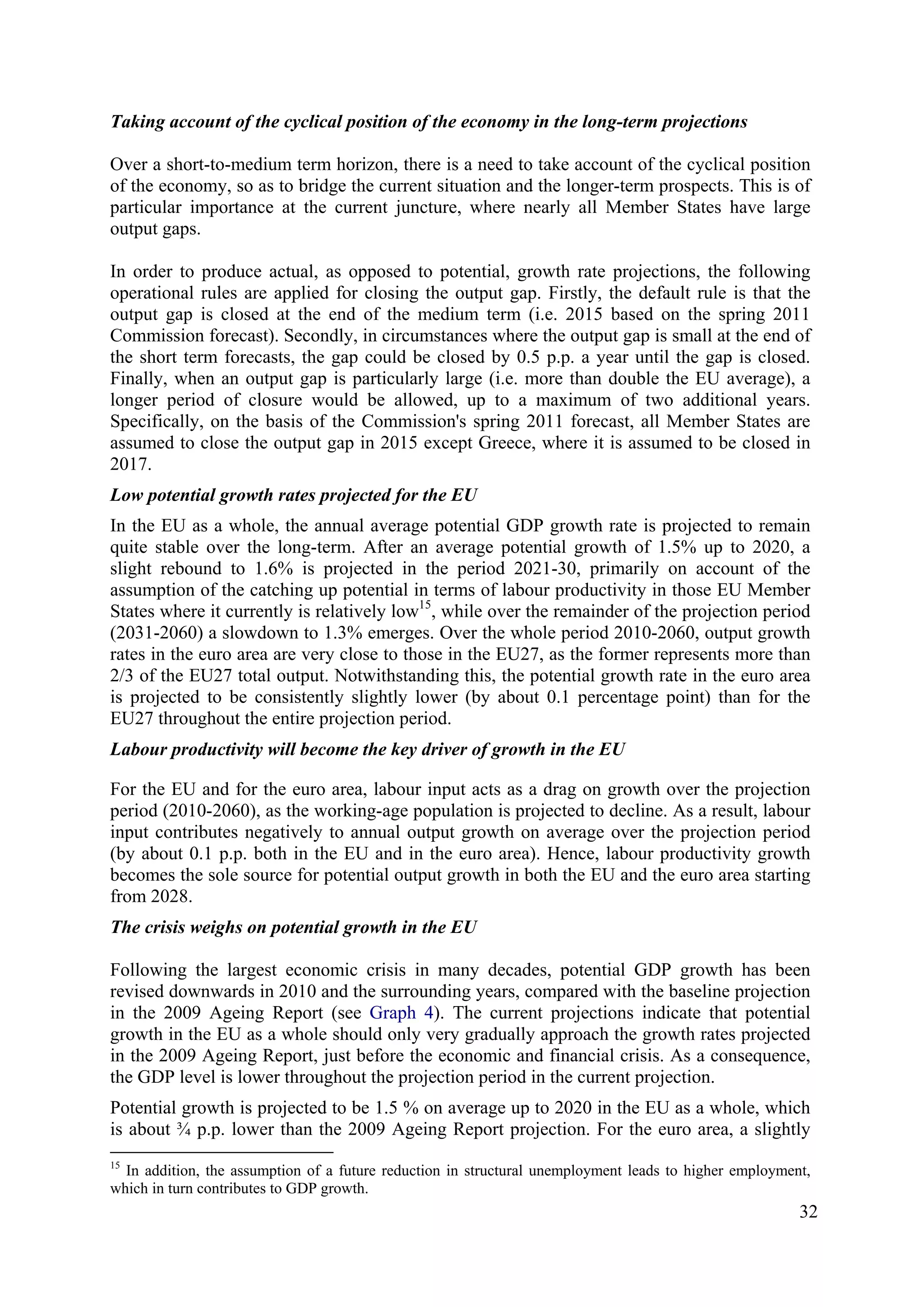 32
Taking account of the cyclical position of the economy in the long-term projections
Over a short-to-medium term horizon, there is a need to take account of the cyclical position
of the economy, so as to bridge the current situation and the longer-term prospects. This is of
particular importance at the current juncture, where nearly all Member States have large
output gaps.
In order to produce actual, as opposed to potential, growth rate projections, the following
operational rules are applied for closing the output gap. Firstly, the default rule is that the
output gap is closed at the end of the medium term (i.e. 2015 based on the spring 2011
Commission forecast). Secondly, in circumstances where the output gap is small at the end of
the short term forecasts, the gap could be closed by 0.5 p.p. a year until the gap is closed.
Finally, when an output gap is particularly large (i.e. more than double the EU average), a
longer period of closure would be allowed, up to a maximum of two additional years.
Specifically, on the basis of the Commission's spring 2011 forecast, all Member States are
assumed to close the output gap in 2015 except Greece, where it is assumed to be closed in
2017.
Low potential growth rates projected for the EU
In the EU as a whole, the annual average potential GDP growth rate is projected to remain
quite stable over the long-term. After an average potential growth of 1.5% up to 2020, a
slight rebound to 1.6% is projected in the period 2021-30, primarily on account of the
assumption of the catching up potential in terms of labour productivity in those EU Member
States where it currently is relatively low15
, while over the remainder of the projection period
(2031-2060) a slowdown to 1.3% emerges. Over the whole period 2010-2060, output growth
rates in the euro area are very close to those in the EU27, as the former represents more than
2/3 of the EU27 total output. Notwithstanding this, the potential growth rate in the euro area
is projected to be consistently slightly lower (by about 0.1 percentage point) than for the
EU27 throughout the entire projection period.
Labour productivity will become the key driver of growth in the EU
For the EU and for the euro area, labour input acts as a drag on growth over the projection
period (2010-2060), as the working-age population is projected to decline. As a result, labour
input contributes negatively to annual output growth on average over the projection period
(by about 0.1 p.p. both in the EU and in the euro area). Hence, labour productivity growth
becomes the sole source for potential output growth in both the EU and the euro area starting
from 2028.
The crisis weighs on potential growth in the EU
Following the largest economic crisis in many decades, potential GDP growth has been
revised downwards in 2010 and the surrounding years, compared with the baseline projection
in the 2009 Ageing Report (see Graph 4). The current projections indicate that potential
growth in the EU as a whole should only very gradually approach the growth rates projected
in the 2009 Ageing Report, just before the economic and financial crisis. As a consequence,
the GDP level is lower throughout the projection period in the current projection.
Potential growth is projected to be 1.5 % on average up to 2020 in the EU as a whole, which
is about ¾ p.p. lower than the 2009 Ageing Report projection. For the euro area, a slightly
15
In addition, the assumption of a future reduction in structural unemployment leads to higher employment,
which in turn contributes to GDP growth.
 