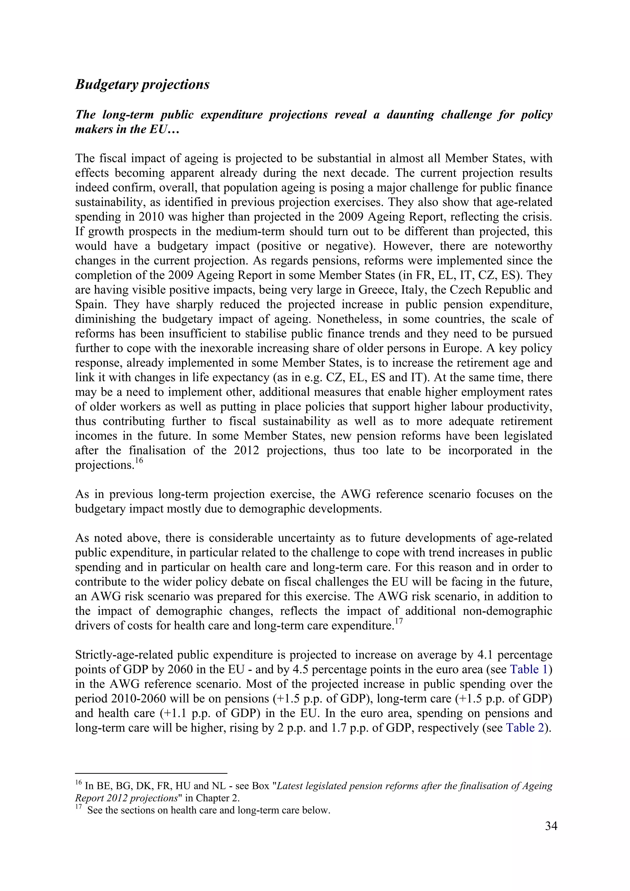 34
Budgetary projections
The long-term public expenditure projections reveal a daunting challenge for policy
makers in the EU…
The fiscal impact of ageing is projected to be substantial in almost all Member States, with
effects becoming apparent already during the next decade. The current projection results
indeed confirm, overall, that population ageing is posing a major challenge for public finance
sustainability, as identified in previous projection exercises. They also show that age-related
spending in 2010 was higher than projected in the 2009 Ageing Report, reflecting the crisis.
If growth prospects in the medium-term should turn out to be different than projected, this
would have a budgetary impact (positive or negative). However, there are noteworthy
changes in the current projection. As regards pensions, reforms were implemented since the
completion of the 2009 Ageing Report in some Member States (in FR, EL, IT, CZ, ES). They
are having visible positive impacts, being very large in Greece, Italy, the Czech Republic and
Spain. They have sharply reduced the projected increase in public pension expenditure,
diminishing the budgetary impact of ageing. Nonetheless, in some countries, the scale of
reforms has been insufficient to stabilise public finance trends and they need to be pursued
further to cope with the inexorable increasing share of older persons in Europe. A key policy
response, already implemented in some Member States, is to increase the retirement age and
link it with changes in life expectancy (as in e.g. CZ, EL, ES and IT). At the same time, there
may be a need to implement other, additional measures that enable higher employment rates
of older workers as well as putting in place policies that support higher labour productivity,
thus contributing further to fiscal sustainability as well as to more adequate retirement
incomes in the future. In some Member States, new pension reforms have been legislated
after the finalisation of the 2012 projections, thus too late to be incorporated in the
projections.16
As in previous long-term projection exercise, the AWG reference scenario focuses on the
budgetary impact mostly due to demographic developments.
As noted above, there is considerable uncertainty as to future developments of age-related
public expenditure, in particular related to the challenge to cope with trend increases in public
spending and in particular on health care and long-term care. For this reason and in order to
contribute to the wider policy debate on fiscal challenges the EU will be facing in the future,
an AWG risk scenario was prepared for this exercise. The AWG risk scenario, in addition to
the impact of demographic changes, reflects the impact of additional non-demographic
drivers of costs for health care and long-term care expenditure.17
Strictly-age-related public expenditure is projected to increase on average by 4.1 percentage
points of GDP by 2060 in the EU - and by 4.5 percentage points in the euro area (see Table 1)
in the AWG reference scenario. Most of the projected increase in public spending over the
period 2010-2060 will be on pensions (+1.5 p.p. of GDP), long-term care (+1.5 p.p. of GDP)
and health care (+1.1 p.p. of GDP) in the EU. In the euro area, spending on pensions and
long-term care will be higher, rising by 2 p.p. and 1.7 p.p. of GDP, respectively (see Table 2).
16
In BE, BG, DK, FR, HU and NL - see Box "Latest legislated pension reforms after the finalisation of Ageing
Report 2012 projections" in Chapter 2.
17
See the sections on health care and long-term care below.
 