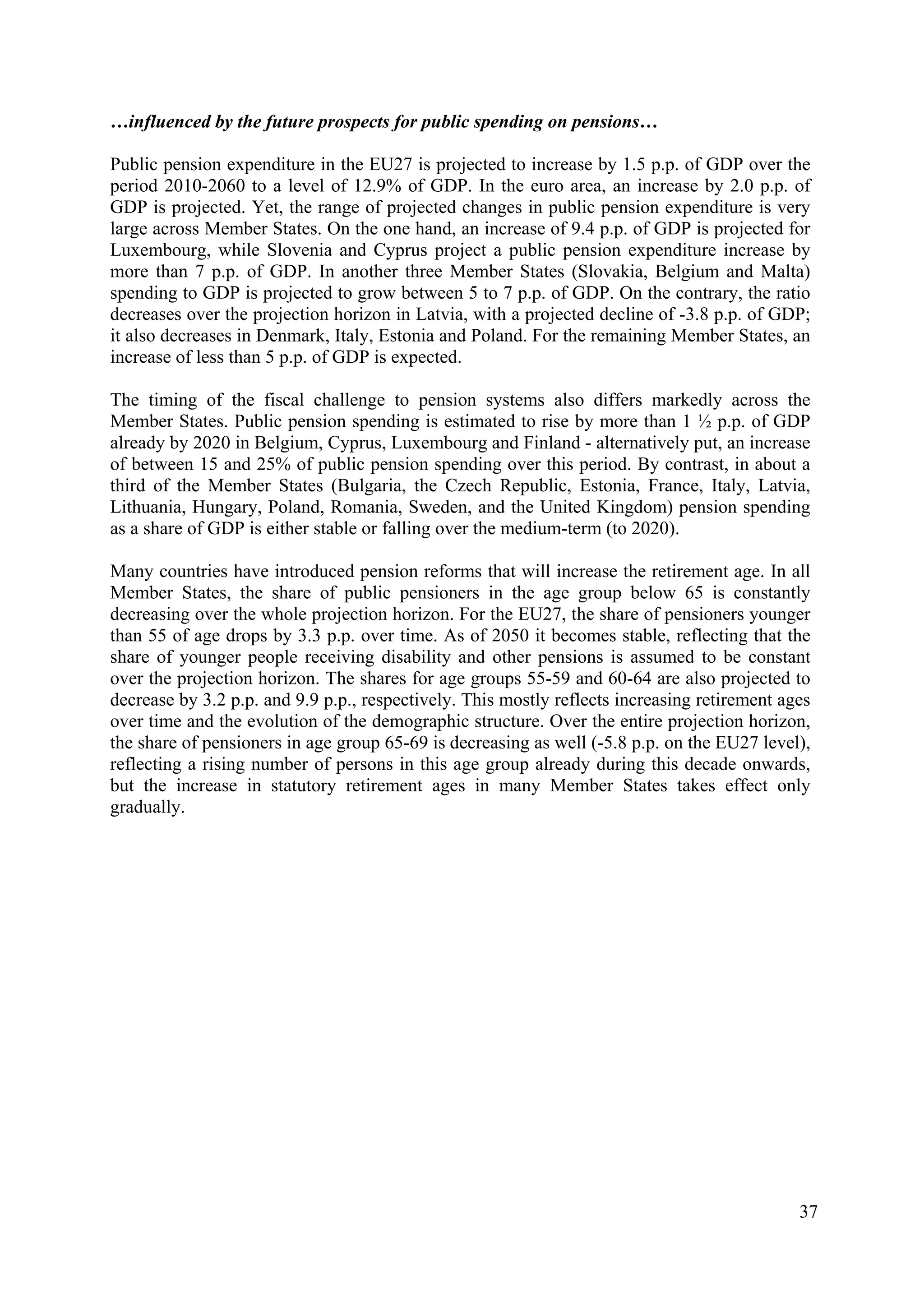 37
…influenced by the future prospects for public spending on pensions…
Public pension expenditure in the EU27 is projected to increase by 1.5 p.p. of GDP over the
period 2010-2060 to a level of 12.9% of GDP. In the euro area, an increase by 2.0 p.p. of
GDP is projected. Yet, the range of projected changes in public pension expenditure is very
large across Member States. On the one hand, an increase of 9.4 p.p. of GDP is projected for
Luxembourg, while Slovenia and Cyprus project a public pension expenditure increase by
more than 7 p.p. of GDP. In another three Member States (Slovakia, Belgium and Malta)
spending to GDP is projected to grow between 5 to 7 p.p. of GDP. On the contrary, the ratio
decreases over the projection horizon in Latvia, with a projected decline of -3.8 p.p. of GDP;
it also decreases in Denmark, Italy, Estonia and Poland. For the remaining Member States, an
increase of less than 5 p.p. of GDP is expected.
The timing of the fiscal challenge to pension systems also differs markedly across the
Member States. Public pension spending is estimated to rise by more than 1 ½ p.p. of GDP
already by 2020 in Belgium, Cyprus, Luxembourg and Finland - alternatively put, an increase
of between 15 and 25% of public pension spending over this period. By contrast, in about a
third of the Member States (Bulgaria, the Czech Republic, Estonia, France, Italy, Latvia,
Lithuania, Hungary, Poland, Romania, Sweden, and the United Kingdom) pension spending
as a share of GDP is either stable or falling over the medium-term (to 2020).
Many countries have introduced pension reforms that will increase the retirement age. In all
Member States, the share of public pensioners in the age group below 65 is constantly
decreasing over the whole projection horizon. For the EU27, the share of pensioners younger
than 55 of age drops by 3.3 p.p. over time. As of 2050 it becomes stable, reflecting that the
share of younger people receiving disability and other pensions is assumed to be constant
over the projection horizon. The shares for age groups 55-59 and 60-64 are also projected to
decrease by 3.2 p.p. and 9.9 p.p., respectively. This mostly reflects increasing retirement ages
over time and the evolution of the demographic structure. Over the entire projection horizon,
the share of pensioners in age group 65-69 is decreasing as well (-5.8 p.p. on the EU27 level),
reflecting a rising number of persons in this age group already during this decade onwards,
but the increase in statutory retirement ages in many Member States takes effect only
gradually.
 