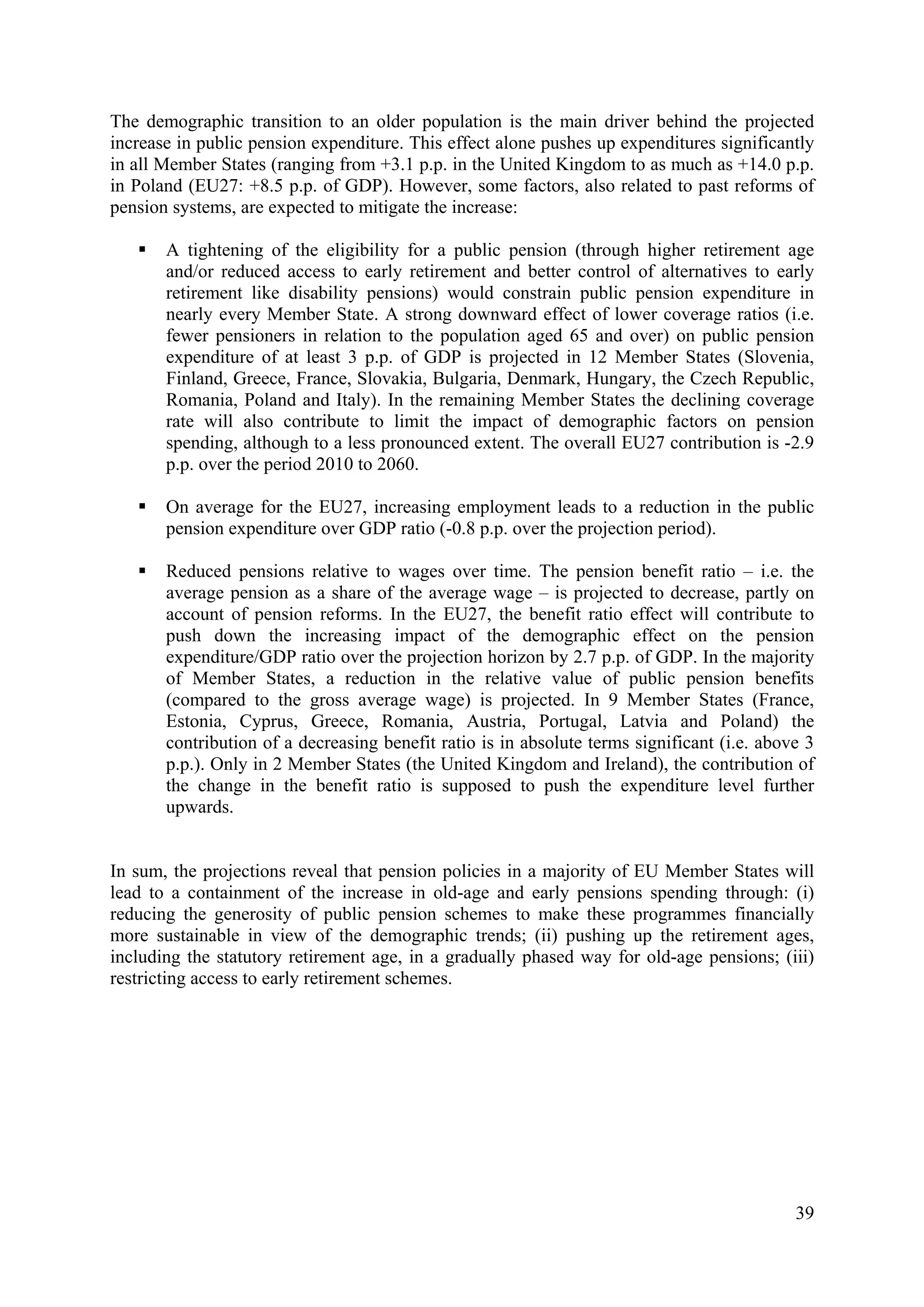 39
The demographic transition to an older population is the main driver behind the projected
increase in public pension expenditure. This effect alone pushes up expenditures significantly
in all Member States (ranging from +3.1 p.p. in the United Kingdom to as much as +14.0 p.p.
in Poland (EU27: +8.5 p.p. of GDP). However, some factors, also related to past reforms of
pension systems, are expected to mitigate the increase:
A tightening of the eligibility for a public pension (through higher retirement age
and/or reduced access to early retirement and better control of alternatives to early
retirement like disability pensions) would constrain public pension expenditure in
nearly every Member State. A strong downward effect of lower coverage ratios (i.e.
fewer pensioners in relation to the population aged 65 and over) on public pension
expenditure of at least 3 p.p. of GDP is projected in 12 Member States (Slovenia,
Finland, Greece, France, Slovakia, Bulgaria, Denmark, Hungary, the Czech Republic,
Romania, Poland and Italy). In the remaining Member States the declining coverage
rate will also contribute to limit the impact of demographic factors on pension
spending, although to a less pronounced extent. The overall EU27 contribution is -2.9
p.p. over the period 2010 to 2060.
On average for the EU27, increasing employment leads to a reduction in the public
pension expenditure over GDP ratio (-0.8 p.p. over the projection period).
Reduced pensions relative to wages over time. The pension benefit ratio – i.e. the
average pension as a share of the average wage – is projected to decrease, partly on
account of pension reforms. In the EU27, the benefit ratio effect will contribute to
push down the increasing impact of the demographic effect on the pension
expenditure/GDP ratio over the projection horizon by 2.7 p.p. of GDP. In the majority
of Member States, a reduction in the relative value of public pension benefits
(compared to the gross average wage) is projected. In 9 Member States (France,
Estonia, Cyprus, Greece, Romania, Austria, Portugal, Latvia and Poland) the
contribution of a decreasing benefit ratio is in absolute terms significant (i.e. above 3
p.p.). Only in 2 Member States (the United Kingdom and Ireland), the contribution of
the change in the benefit ratio is supposed to push the expenditure level further
upwards.
In sum, the projections reveal that pension policies in a majority of EU Member States will
lead to a containment of the increase in old-age and early pensions spending through: (i)
reducing the generosity of public pension schemes to make these programmes financially
more sustainable in view of the demographic trends; (ii) pushing up the retirement ages,
including the statutory retirement age, in a gradually phased way for old-age pensions; (iii)
restricting access to early retirement schemes.
 