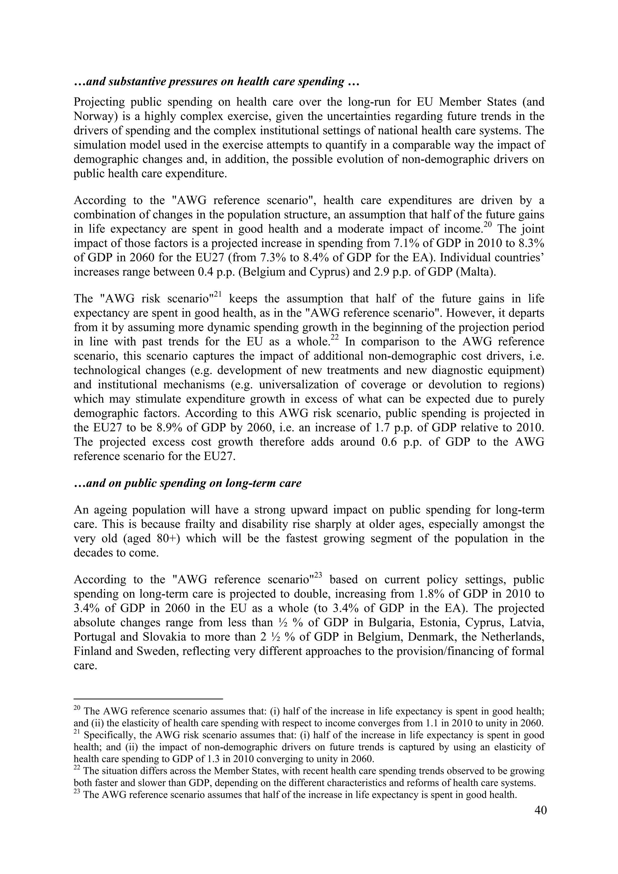 40
…and substantive pressures on health care spending …
Projecting public spending on health care over the long-run for EU Member States (and
Norway) is a highly complex exercise, given the uncertainties regarding future trends in the
drivers of spending and the complex institutional settings of national health care systems. The
simulation model used in the exercise attempts to quantify in a comparable way the impact of
demographic changes and, in addition, the possible evolution of non-demographic drivers on
public health care expenditure.
According to the "AWG reference scenario", health care expenditures are driven by a
combination of changes in the population structure, an assumption that half of the future gains
in life expectancy are spent in good health and a moderate impact of income.20
The joint
impact of those factors is a projected increase in spending from 7.1% of GDP in 2010 to 8.3%
of GDP in 2060 for the EU27 (from 7.3% to 8.4% of GDP for the EA). Individual countries’
increases range between 0.4 p.p. (Belgium and Cyprus) and 2.9 p.p. of GDP (Malta).
The "AWG risk scenario"21
keeps the assumption that half of the future gains in life
expectancy are spent in good health, as in the "AWG reference scenario". However, it departs
from it by assuming more dynamic spending growth in the beginning of the projection period
in line with past trends for the EU as a whole.22
In comparison to the AWG reference
scenario, this scenario captures the impact of additional non-demographic cost drivers, i.e.
technological changes (e.g. development of new treatments and new diagnostic equipment)
and institutional mechanisms (e.g. universalization of coverage or devolution to regions)
which may stimulate expenditure growth in excess of what can be expected due to purely
demographic factors. According to this AWG risk scenario, public spending is projected in
the EU27 to be 8.9% of GDP by 2060, i.e. an increase of 1.7 p.p. of GDP relative to 2010.
The projected excess cost growth therefore adds around 0.6 p.p. of GDP to the AWG
reference scenario for the EU27.
…and on public spending on long-term care
An ageing population will have a strong upward impact on public spending for long-term
care. This is because frailty and disability rise sharply at older ages, especially amongst the
very old (aged 80+) which will be the fastest growing segment of the population in the
decades to come.
According to the "AWG reference scenario"23
based on current policy settings, public
spending on long-term care is projected to double, increasing from 1.8% of GDP in 2010 to
3.4% of GDP in 2060 in the EU as a whole (to 3.4% of GDP in the EA). The projected
absolute changes range from less than ½ % of GDP in Bulgaria, Estonia, Cyprus, Latvia,
Portugal and Slovakia to more than 2 ½ % of GDP in Belgium, Denmark, the Netherlands,
Finland and Sweden, reflecting very different approaches to the provision/financing of formal
care.
20
The AWG reference scenario assumes that: (i) half of the increase in life expectancy is spent in good health;
and (ii) the elasticity of health care spending with respect to income converges from 1.1 in 2010 to unity in 2060.
21
Specifically, the AWG risk scenario assumes that: (i) half of the increase in life expectancy is spent in good
health; and (ii) the impact of non-demographic drivers on future trends is captured by using an elasticity of
health care spending to GDP of 1.3 in 2010 converging to unity in 2060.
22
The situation differs across the Member States, with recent health care spending trends observed to be growing
both faster and slower than GDP, depending on the different characteristics and reforms of health care systems.
23
The AWG reference scenario assumes that half of the increase in life expectancy is spent in good health.
 