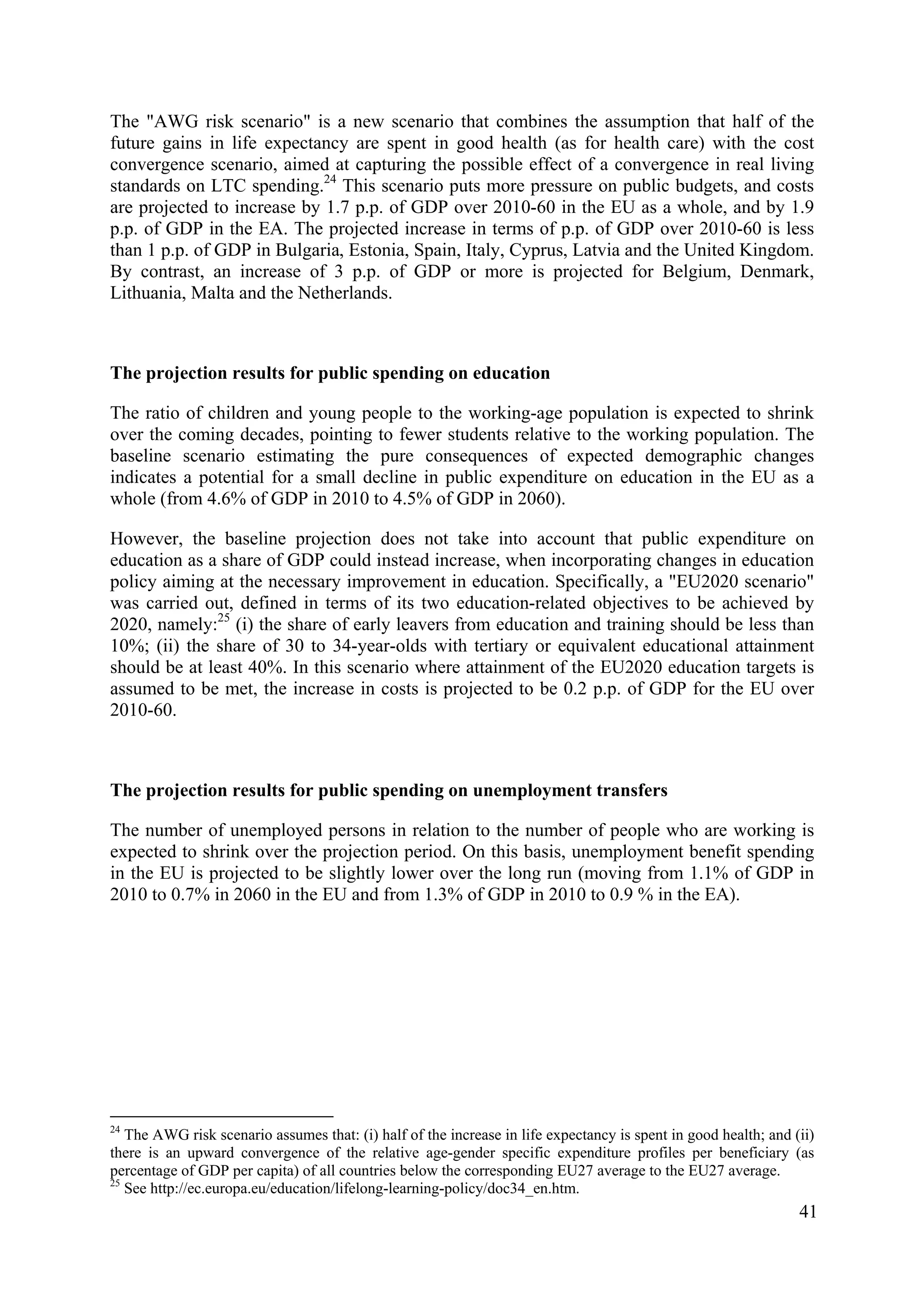 41
The "AWG risk scenario" is a new scenario that combines the assumption that half of the
future gains in life expectancy are spent in good health (as for health care) with the cost
convergence scenario, aimed at capturing the possible effect of a convergence in real living
standards on LTC spending.24
This scenario puts more pressure on public budgets, and costs
are projected to increase by 1.7 p.p. of GDP over 2010-60 in the EU as a whole, and by 1.9
p.p. of GDP in the EA. The projected increase in terms of p.p. of GDP over 2010-60 is less
than 1 p.p. of GDP in Bulgaria, Estonia, Spain, Italy, Cyprus, Latvia and the United Kingdom.
By contrast, an increase of 3 p.p. of GDP or more is projected for Belgium, Denmark,
Lithuania, Malta and the Netherlands.
The projection results for public spending on education
The ratio of children and young people to the working-age population is expected to shrink
over the coming decades, pointing to fewer students relative to the working population. The
baseline scenario estimating the pure consequences of expected demographic changes
indicates a potential for a small decline in public expenditure on education in the EU as a
whole (from 4.6% of GDP in 2010 to 4.5% of GDP in 2060).
However, the baseline projection does not take into account that public expenditure on
education as a share of GDP could instead increase, when incorporating changes in education
policy aiming at the necessary improvement in education. Specifically, a "EU2020 scenario"
was carried out, defined in terms of its two education-related objectives to be achieved by
2020, namely:25
(i) the share of early leavers from education and training should be less than
10%; (ii) the share of 30 to 34-year-olds with tertiary or equivalent educational attainment
should be at least 40%. In this scenario where attainment of the EU2020 education targets is
assumed to be met, the increase in costs is projected to be 0.2 p.p. of GDP for the EU over
2010-60.
The projection results for public spending on unemployment transfers
The number of unemployed persons in relation to the number of people who are working is
expected to shrink over the projection period. On this basis, unemployment benefit spending
in the EU is projected to be slightly lower over the long run (moving from 1.1% of GDP in
2010 to 0.7% in 2060 in the EU and from 1.3% of GDP in 2010 to 0.9 % in the EA).
24
The AWG risk scenario assumes that: (i) half of the increase in life expectancy is spent in good health; and (ii)
there is an upward convergence of the relative age-gender specific expenditure profiles per beneficiary (as
percentage of GDP per capita) of all countries below the corresponding EU27 average to the EU27 average.
25
See http://ec.europa.eu/education/lifelong-learning-policy/doc34_en.htm.
 