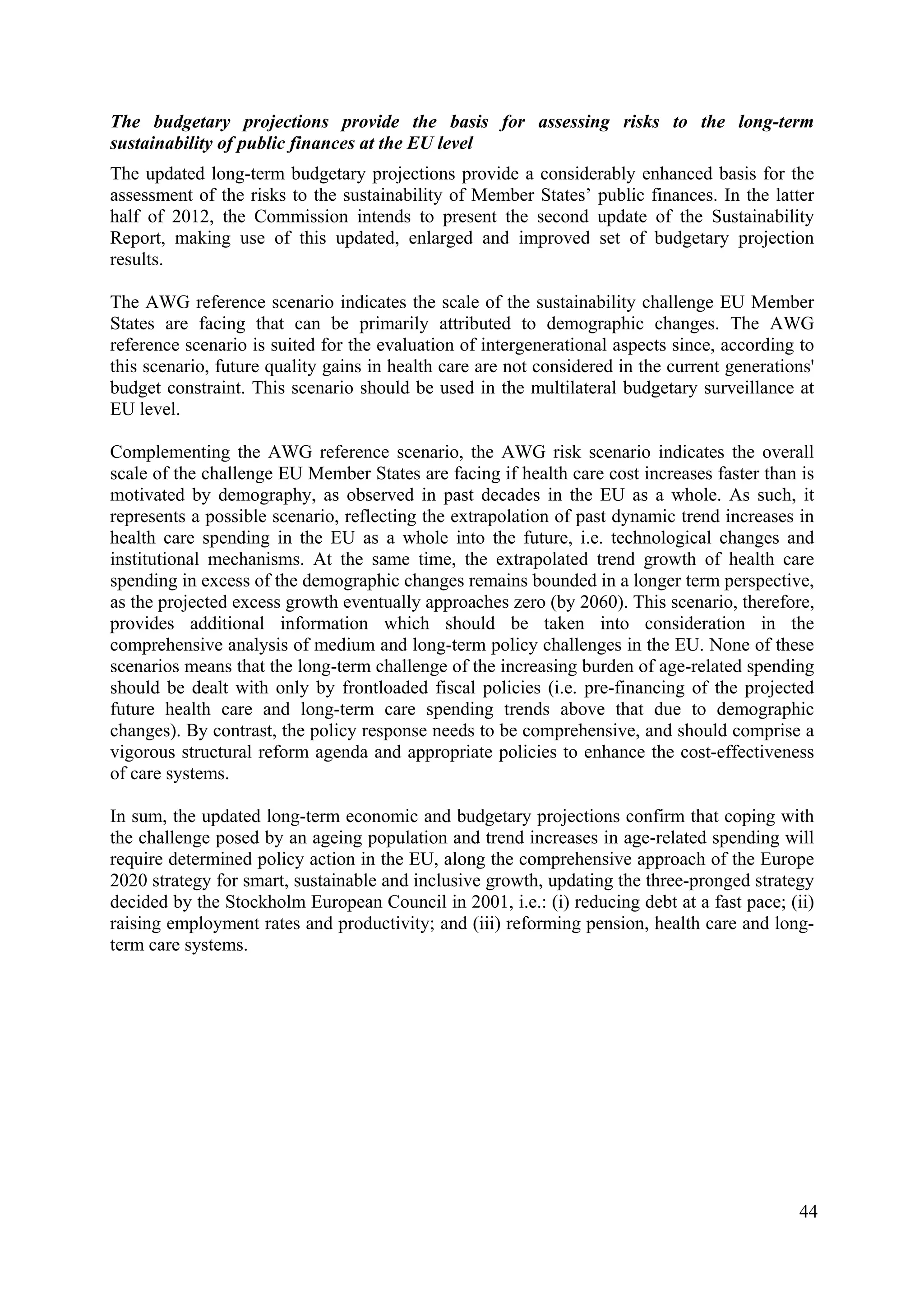 44
The budgetary projections provide the basis for assessing risks to the long-term
sustainability of public finances at the EU level
The updated long-term budgetary projections provide a considerably enhanced basis for the
assessment of the risks to the sustainability of Member States’ public finances. In the latter
half of 2012, the Commission intends to present the second update of the Sustainability
Report, making use of this updated, enlarged and improved set of budgetary projection
results.
The AWG reference scenario indicates the scale of the sustainability challenge EU Member
States are facing that can be primarily attributed to demographic changes. The AWG
reference scenario is suited for the evaluation of intergenerational aspects since, according to
this scenario, future quality gains in health care are not considered in the current generations'
budget constraint. This scenario should be used in the multilateral budgetary surveillance at
EU level.
Complementing the AWG reference scenario, the AWG risk scenario indicates the overall
scale of the challenge EU Member States are facing if health care cost increases faster than is
motivated by demography, as observed in past decades in the EU as a whole. As such, it
represents a possible scenario, reflecting the extrapolation of past dynamic trend increases in
health care spending in the EU as a whole into the future, i.e. technological changes and
institutional mechanisms. At the same time, the extrapolated trend growth of health care
spending in excess of the demographic changes remains bounded in a longer term perspective,
as the projected excess growth eventually approaches zero (by 2060). This scenario, therefore,
provides additional information which should be taken into consideration in the
comprehensive analysis of medium and long-term policy challenges in the EU. None of these
scenarios means that the long-term challenge of the increasing burden of age-related spending
should be dealt with only by frontloaded fiscal policies (i.e. pre-financing of the projected
future health care and long-term care spending trends above that due to demographic
changes). By contrast, the policy response needs to be comprehensive, and should comprise a
vigorous structural reform agenda and appropriate policies to enhance the cost-effectiveness
of care systems.
In sum, the updated long-term economic and budgetary projections confirm that coping with
the challenge posed by an ageing population and trend increases in age-related spending will
require determined policy action in the EU, along the comprehensive approach of the Europe
2020 strategy for smart, sustainable and inclusive growth, updating the three-pronged strategy
decided by the Stockholm European Council in 2001, i.e.: (i) reducing debt at a fast pace; (ii)
raising employment rates and productivity; and (iii) reforming pension, health care and long-
term care systems.
 