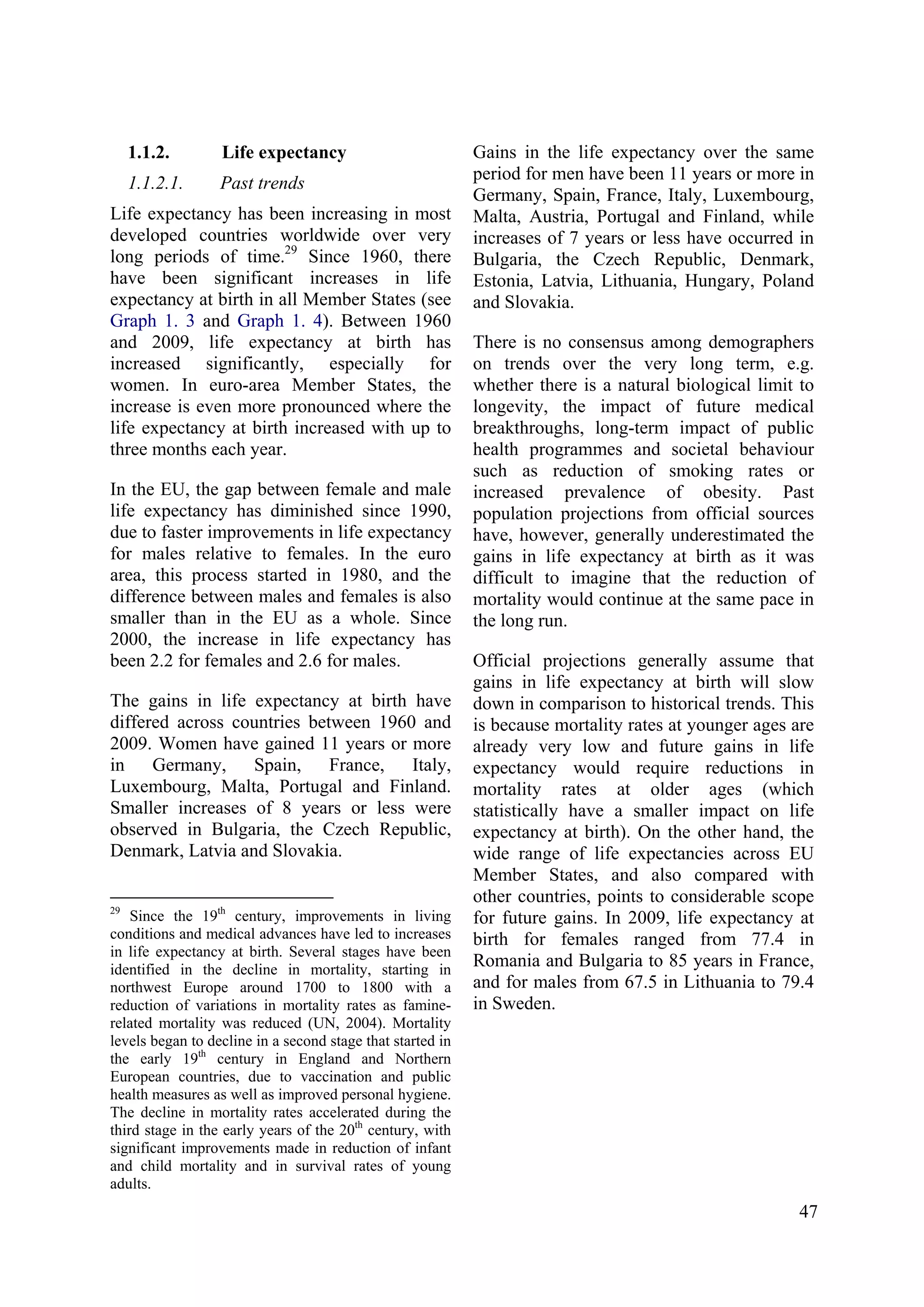 47
1.1.2. Life expectancy
1.1.2.1. Past trends
Life expectancy has been increasing in most
developed countries worldwide over very
long periods of time.29
Since 1960, there
have been significant increases in life
expectancy at birth in all Member States (see
Graph 1. 3 and Graph 1. 4). Between 1960
and 2009, life expectancy at birth has
increased significantly, especially for
women. In euro-area Member States, the
increase is even more pronounced where the
life expectancy at birth increased with up to
three months each year.
In the EU, the gap between female and male
life expectancy has diminished since 1990,
due to faster improvements in life expectancy
for males relative to females. In the euro
area, this process started in 1980, and the
difference between males and females is also
smaller than in the EU as a whole. Since
2000, the increase in life expectancy has
been 2.2 for females and 2.6 for males.
The gains in life expectancy at birth have
differed across countries between 1960 and
2009. Women have gained 11 years or more
in Germany, Spain, France, Italy,
Luxembourg, Malta, Portugal and Finland.
Smaller increases of 8 years or less were
observed in Bulgaria, the Czech Republic,
Denmark, Latvia and Slovakia.
29
Since the 19th
century, improvements in living
conditions and medical advances have led to increases
in life expectancy at birth. Several stages have been
identified in the decline in mortality, starting in
northwest Europe around 1700 to 1800 with a
reduction of variations in mortality rates as famine-
related mortality was reduced (UN, 2004). Mortality
levels began to decline in a second stage that started in
the early 19th
century in England and Northern
European countries, due to vaccination and public
health measures as well as improved personal hygiene.
The decline in mortality rates accelerated during the
third stage in the early years of the 20th
century, with
significant improvements made in reduction of infant
and child mortality and in survival rates of young
adults.
Gains in the life expectancy over the same
period for men have been 11 years or more in
Germany, Spain, France, Italy, Luxembourg,
Malta, Austria, Portugal and Finland, while
increases of 7 years or less have occurred in
Bulgaria, the Czech Republic, Denmark,
Estonia, Latvia, Lithuania, Hungary, Poland
and Slovakia.
There is no consensus among demographers
on trends over the very long term, e.g.
whether there is a natural biological limit to
longevity, the impact of future medical
breakthroughs, long-term impact of public
health programmes and societal behaviour
such as reduction of smoking rates or
increased prevalence of obesity. Past
population projections from official sources
have, however, generally underestimated the
gains in life expectancy at birth as it was
difficult to imagine that the reduction of
mortality would continue at the same pace in
the long run.
Official projections generally assume that
gains in life expectancy at birth will slow
down in comparison to historical trends. This
is because mortality rates at younger ages are
already very low and future gains in life
expectancy would require reductions in
mortality rates at older ages (which
statistically have a smaller impact on life
expectancy at birth). On the other hand, the
wide range of life expectancies across EU
Member States, and also compared with
other countries, points to considerable scope
for future gains. In 2009, life expectancy at
birth for females ranged from 77.4 in
Romania and Bulgaria to 85 years in France,
and for males from 67.5 in Lithuania to 79.4
in Sweden.
 