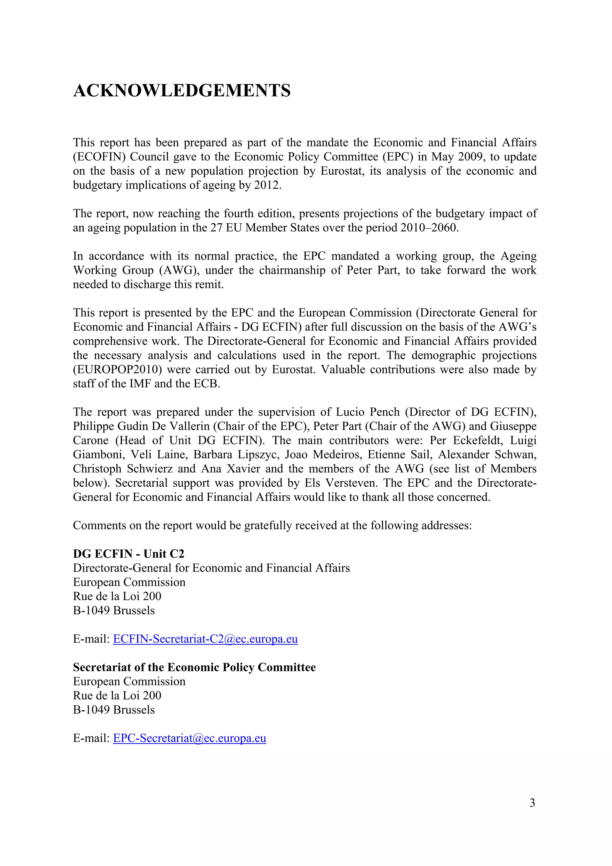 3
ACKNOWLEDGEMENTS
This report has been prepared as part of the mandate the Economic and Financial Affairs
(ECOFIN) Council gave to the Economic Policy Committee (EPC) in May 2009, to update
on the basis of a new population projection by Eurostat, its analysis of the economic and
budgetary implications of ageing by 2012.
The report, now reaching the fourth edition, presents projections of the budgetary impact of
an ageing population in the 27 EU Member States over the period 2010–2060.
In accordance with its normal practice, the EPC mandated a working group, the Ageing
Working Group (AWG), under the chairmanship of Peter Part, to take forward the work
needed to discharge this remit.
This report is presented by the EPC and the European Commission (Directorate General for
Economic and Financial Affairs - DG ECFIN) after full discussion on the basis of the AWG’s
comprehensive work. The Directorate-General for Economic and Financial Affairs provided
the necessary analysis and calculations used in the report. The demographic projections
(EUROPOP2010) were carried out by Eurostat. Valuable contributions were also made by
staff of the IMF and the ECB.
The report was prepared under the supervision of Lucio Pench (Director of DG ECFIN),
Philippe Gudin De Vallerin (Chair of the EPC), Peter Part (Chair of the AWG) and Giuseppe
Carone (Head of Unit DG ECFIN). The main contributors were: Per Eckefeldt, Luigi
Giamboni, Veli Laine, Barbara Lipszyc, Joao Medeiros, Etienne Sail, Alexander Schwan,
Christoph Schwierz and Ana Xavier and the members of the AWG (see list of Members
below). Secretarial support was provided by Els Versteven. The EPC and the Directorate-
General for Economic and Financial Affairs would like to thank all those concerned.
Comments on the report would be gratefully received at the following addresses:
DG ECFIN - Unit C2
Directorate-General for Economic and Financial Affairs
European Commission
Rue de la Loi 200
B-1049 Brussels
E-mail: ECFIN-Secretariat-C2@ec.europa.eu
Secretariat of the Economic Policy Committee
European Commission
Rue de la Loi 200
B-1049 Brussels
E-mail: EPC-Secretariat@ec.europa.eu
 