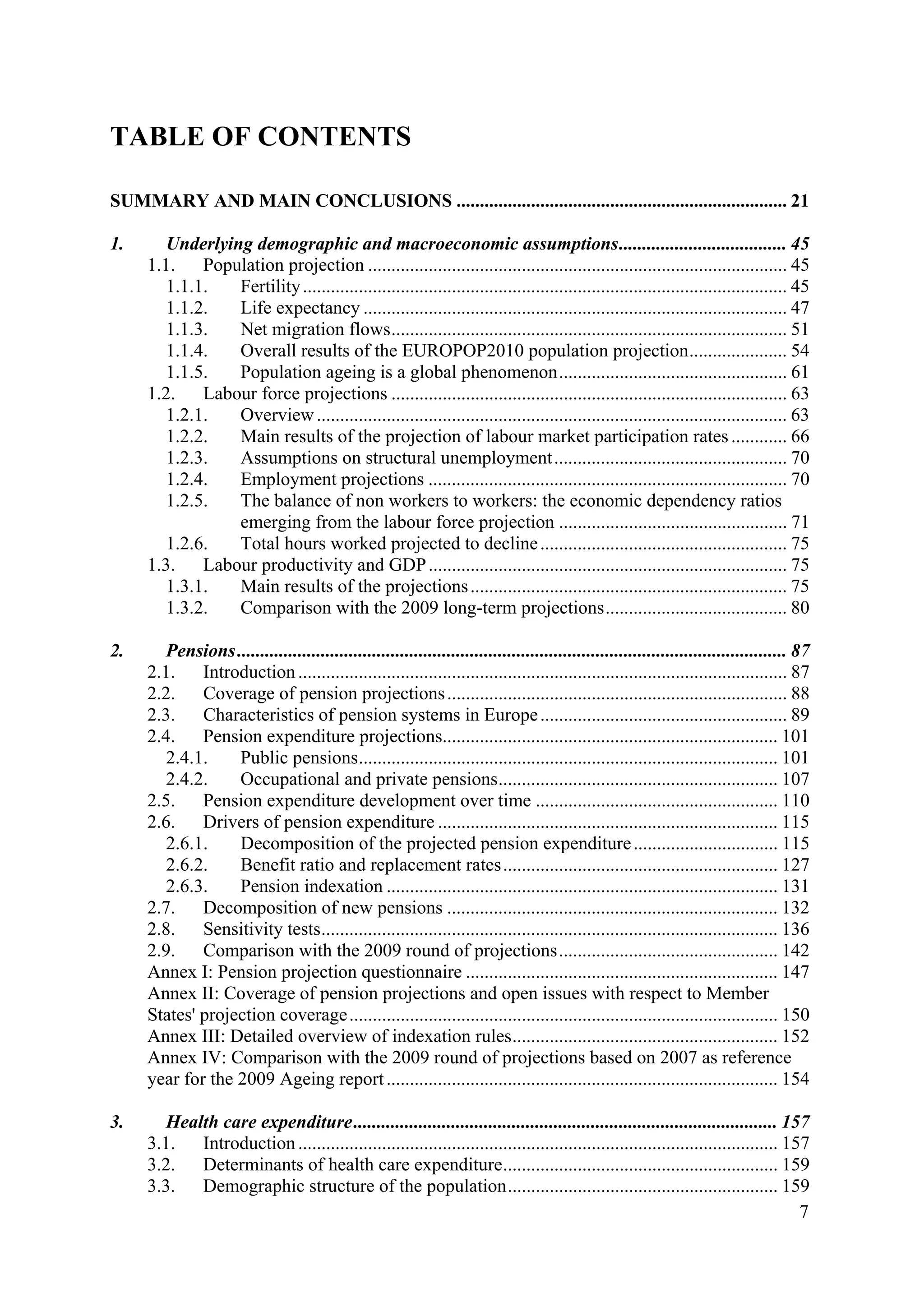 7
TABLE OF CONTENTS
SUMMARY AND MAIN CONCLUSIONS ....................................................................... 21
1. Underlying demographic and macroeconomic assumptions.................................... 45
1.1. Population projection .......................................................................................... 45
1.1.1. Fertility........................................................................................................ 45
1.1.2. Life expectancy ........................................................................................... 47
1.1.3. Net migration flows..................................................................................... 51
1.1.4. Overall results of the EUROPOP2010 population projection..................... 54
1.1.5. Population ageing is a global phenomenon................................................. 61
1.2. Labour force projections ..................................................................................... 63
1.2.1. Overview..................................................................................................... 63
1.2.2. Main results of the projection of labour market participation rates............ 66
1.2.3. Assumptions on structural unemployment.................................................. 70
1.2.4. Employment projections ............................................................................. 70
1.2.5. The balance of non workers to workers: the economic dependency ratios
emerging from the labour force projection ................................................. 71
1.2.6. Total hours worked projected to decline..................................................... 75
1.3. Labour productivity and GDP............................................................................. 75
1.3.1. Main results of the projections.................................................................... 75
1.3.2. Comparison with the 2009 long-term projections....................................... 80
2. Pensions...................................................................................................................... 87
2.1. Introduction......................................................................................................... 87
2.2. Coverage of pension projections......................................................................... 88
2.3. Characteristics of pension systems in Europe..................................................... 89
2.4. Pension expenditure projections........................................................................ 101
2.4.1. Public pensions.......................................................................................... 101
2.4.2. Occupational and private pensions............................................................ 107
2.5. Pension expenditure development over time .................................................... 110
2.6. Drivers of pension expenditure ......................................................................... 115
2.6.1. Decomposition of the projected pension expenditure............................... 115
2.6.2. Benefit ratio and replacement rates........................................................... 127
2.6.3. Pension indexation .................................................................................... 131
2.7. Decomposition of new pensions ....................................................................... 132
2.8. Sensitivity tests.................................................................................................. 136
2.9. Comparison with the 2009 round of projections............................................... 142
Annex I: Pension projection questionnaire ................................................................... 147
Annex II: Coverage of pension projections and open issues with respect to Member
States' projection coverage............................................................................................ 150
Annex III: Detailed overview of indexation rules......................................................... 152
Annex IV: Comparison with the 2009 round of projections based on 2007 as reference
year for the 2009 Ageing report.................................................................................... 154
3. Health care expenditure........................................................................................... 157
3.1. Introduction....................................................................................................... 157
3.2. Determinants of health care expenditure........................................................... 159
3.3. Demographic structure of the population.......................................................... 159
 
